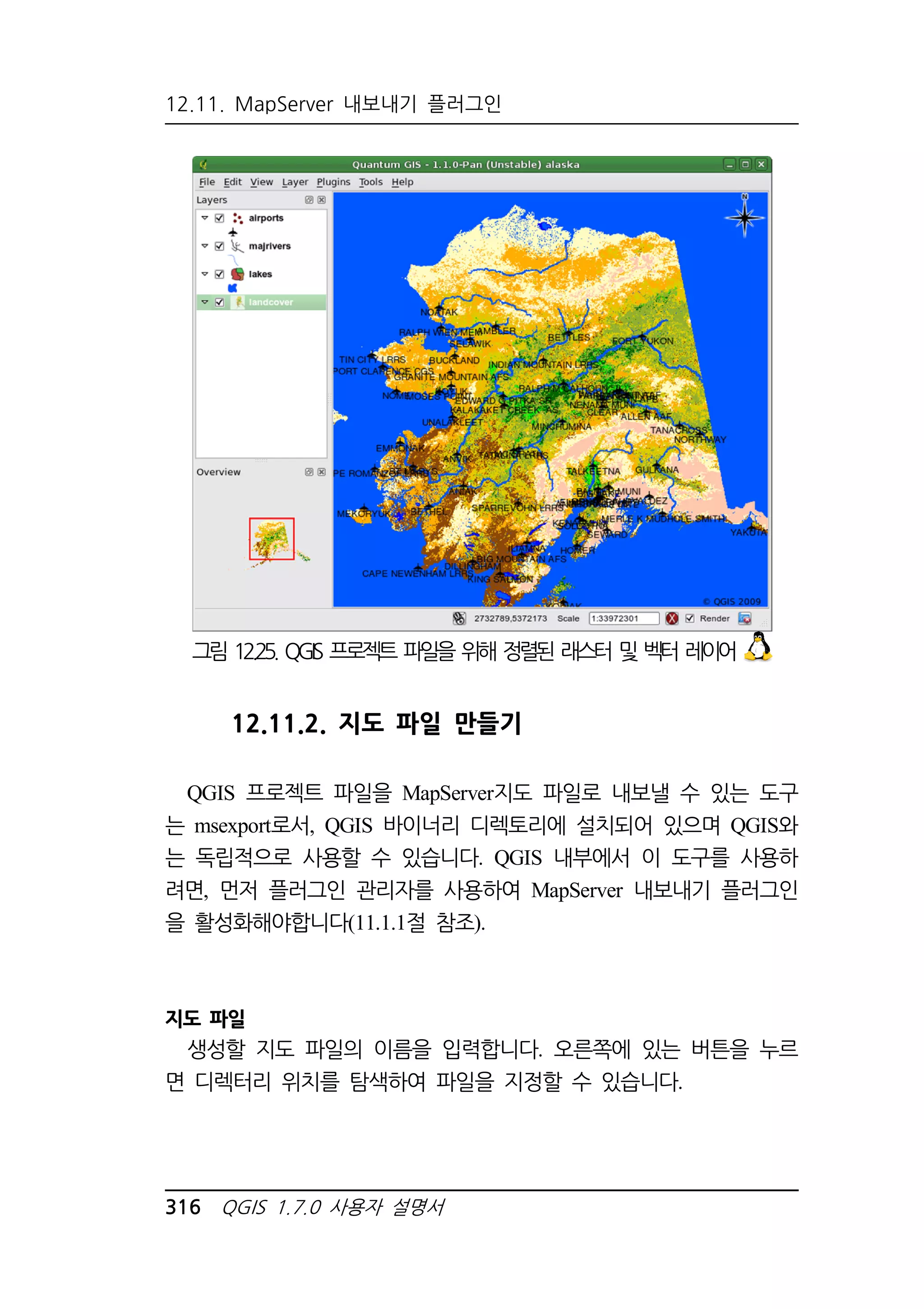 12.11. MapServer 내보내기 플러그인 
그림 12.25. QGIS 프로젝트 파일을 위해 정렬된 래스터 및 벡터 레이어 
12.11.2. 지도 파일 만들기 
QGIS 프로젝트 파일을 MapServer지도 파일로 내보낼 수 있는 도구 
는 msexport로서, QGIS 바이너리 디렉토리에 설치되어 있으며 QGIS와 
는 독립적으로 사용할 수 있습니다. QGIS 내부에서 이 도구를 사용하 
려면, 먼저 플러그인 관리자를 사용하여 MapServer 내보내기 플러그인 
을 활성화해야합니다(11.1.1절 참조). 
지도 파일 
생성할 지도 파일의 이름을 입력합니다. 오른쪽에 있는 버튼을 누르 
면 디렉터리 위치를 탐색하여 파일을 지정할 수 있습니다. 
316 QGIS 1.7.0 사용자 설명서 
 