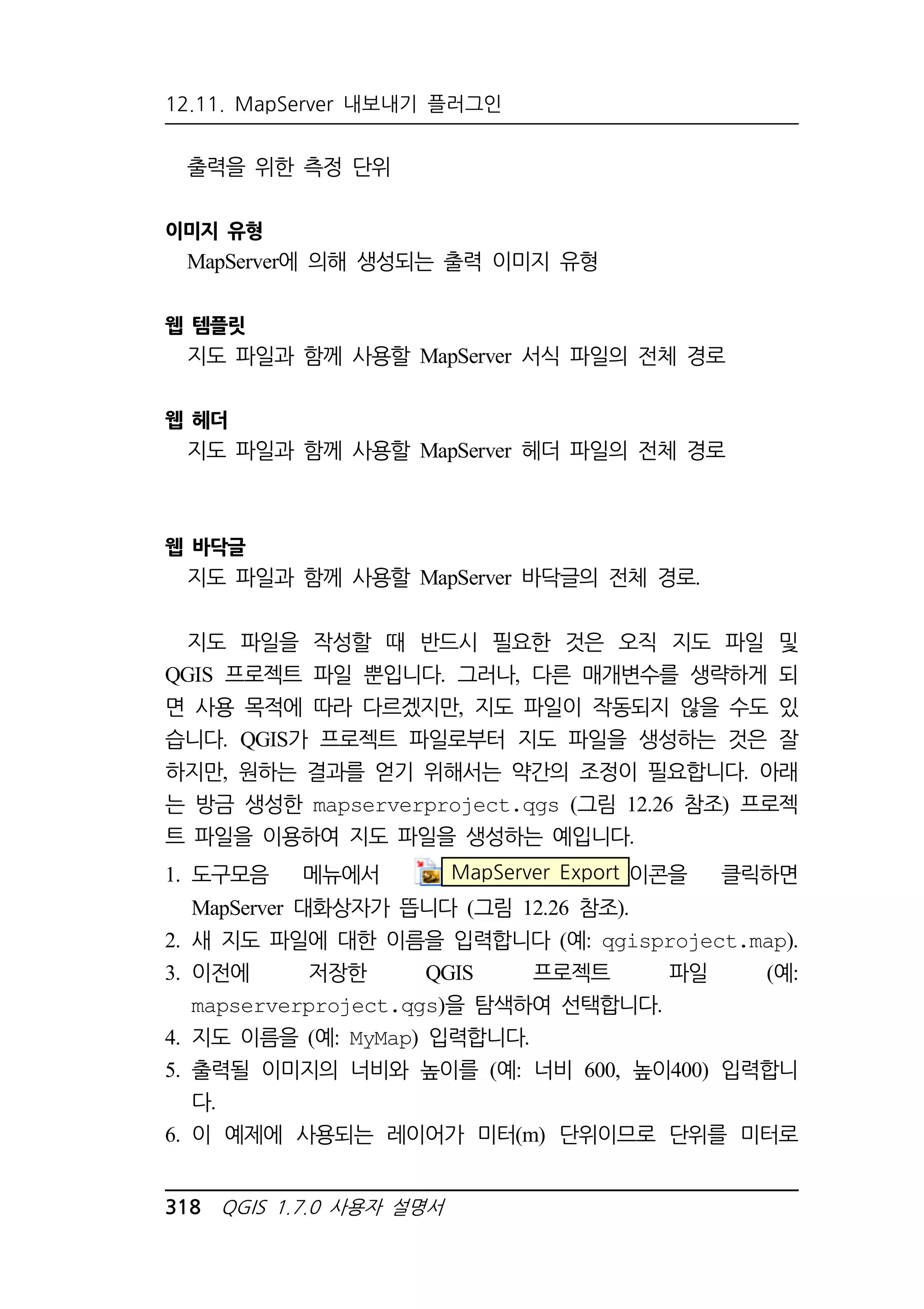 12.11. MapServer 내보내기 플러그인 
출력을 위한 측정 단위 
이미지 유형 
MapServer에 의해 생성되는 출력 이미지 유형 
웹 템플릿 
지도 파일과 함께 사용할 MapServer 서식 파일의 전체 경로 
웹 헤더 
지도 파일과 함께 사용할 MapServer 헤더 파일의 전체 경로 
웹 바닥글 
지도 파일과 함께 사용할 MapServer 바닥글의 전체 경로. 
지도 파일을 작성할 때 반드시 필요한 것은 오직 지도 파일 및 
QGIS 프로젝트 파일 뿐입니다. 그러나, 다른 매개변수를 생략하게 되 
면 사용 목적에 따라 다르겠지만, 지도 파일이 작동되지 않을 수도 있 
습니다. QGIS가 프로젝트 파일로부터 지도 파일을 생성하는 것은 잘 
하지만, 원하는 결과를 얻기 위해서는 약간의 조정이 필요합니다. 아래 
는 방금 생성한 mapserverproject.qgs (그림 12.26 참조) 프로젝 
트 파일을 이용하여 지도 파일을 생성하는 예입니다. 
1. 도구모음 메뉴에서 MapServer Export 이콘을 클릭하면 
MapServer 대화상자가 뜹니다 (그림 12.26 참조). 
2. 새 지도 파일에 대한 이름을 입력합니다 (예: qgisproject.map). 
3. 이전에 저장한 QGIS 프로젝트 파일 (예: 
mapserverproject.qgs)을 탐색하여 선택합니다. 
4. 지도 이름을 (예: MyMap) 입력합니다. 
5. 출력될 이미지의 너비와 높이를 (예: 너비 600, 높이400) 입력합니 
다. 
6. 이 예제에 사용되는 레이어가 미터(m) 단위이므로 단위를 미터로 
318 QGIS 1.7.0 사용자 설명서 
 
