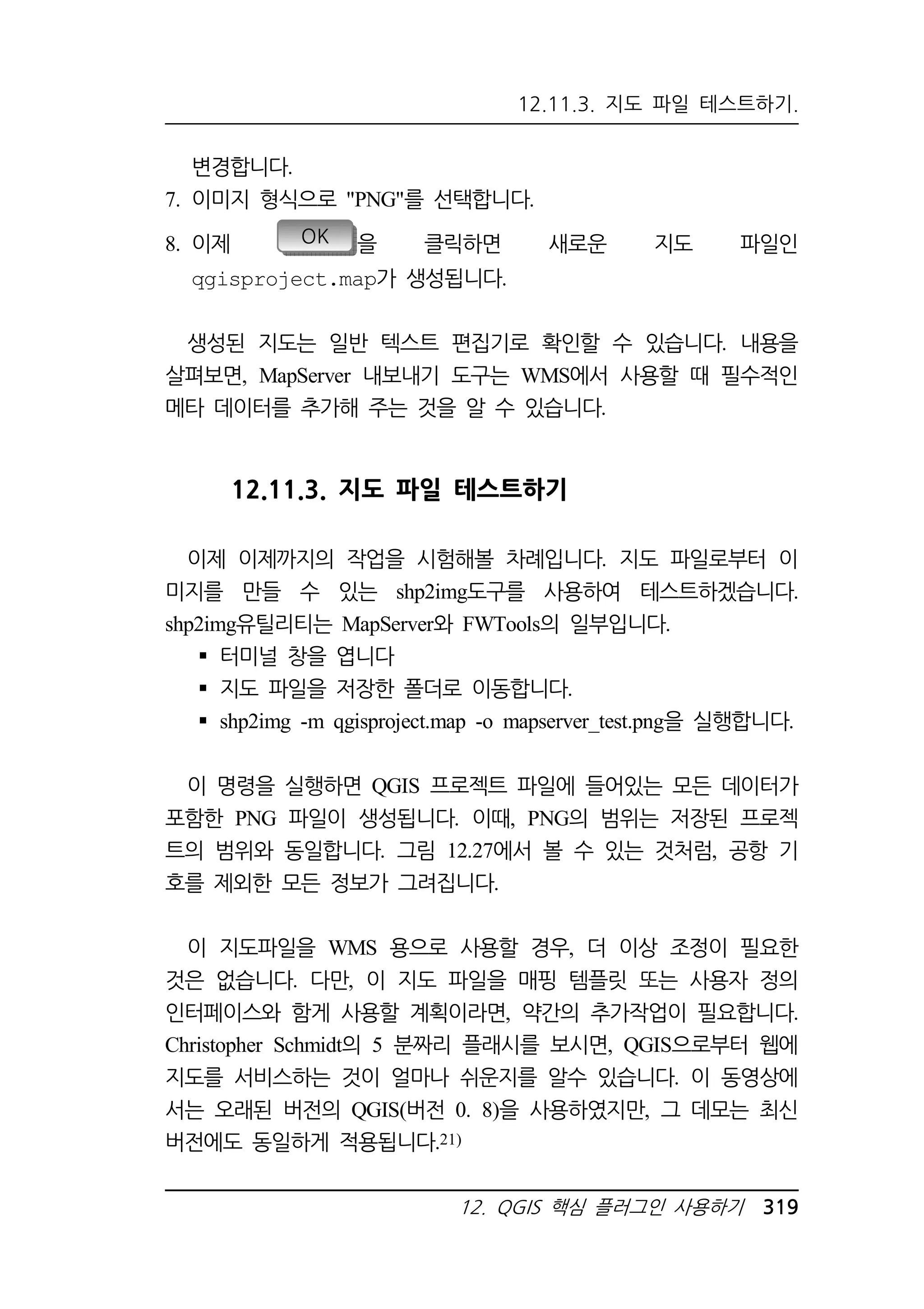 12.11.3. 지도 파일 테스트하기. 
12. QGIS 핵심 플러그인 사용하기 319 
변경합니다. 
7. 이미지 형식으로 PNG를 선택합니다. 
8. 이제 OK 을 클릭하면 새로운 지도 파일인 
qgisproject.map가 생성됩니다. 
생성된 지도는 일반 텍스트 편집기로 확인할 수 있습니다. 내용을 
살펴보면, MapServer 내보내기 도구는 WMS에서 사용할 때 필수적인 
메타 데이터를 추가해 주는 것을 알 수 있습니다. 
12.11.3. 지도 파일 테스트하기 
이제 이제까지의 작업을 시험해볼 차례입니다. 지도 파일로부터 이 
미지를 만들 수 있는 shp2img도구를 사용하여 테스트하겠습니다. 
shp2img유틸리티는 MapServer와 FWTools의 일부입니다. 
 터미널 창을 엽니다 
 지도 파일을 저장한 폴더로 이동합니다. 
 shp2img -m qgisproject.map -o mapserver_test.png을 실행합니다. 
이 명령을 실행하면 QGIS 프로젝트 파일에 들어있는 모든 데이터가 
포함한 PNG 파일이 생성됩니다. 이때, PNG의 범위는 저장된 프로젝 
트의 범위와 동일합니다. 그림 12.27에서 볼 수 있는 것처럼, 공항 기 
호를 제외한 모든 정보가 그려집니다. 
이 지도파일을 WMS 용으로 사용할 경우, 더 이상 조정이 필요한 
것은 없습니다. 다만, 이 지도 파일을 매핑 템플릿 또는 사용자 정의 
인터페이스와 함게 사용할 계획이라면, 약간의 추가작업이 필요합니다. 
Christopher Schmidt의 5 분짜리 플래시를 보시면, QGIS으로부터 웹에 
지도를 서비스하는 것이 얼마나 쉬운지를 알수 있습니다. 이 동영상에 
서는 오래된 버전의 QGIS(버전 0. 8)을 사용하였지만, 그 데모는 최신 
버전에도 동일하게 적용됩니다.21) 
 