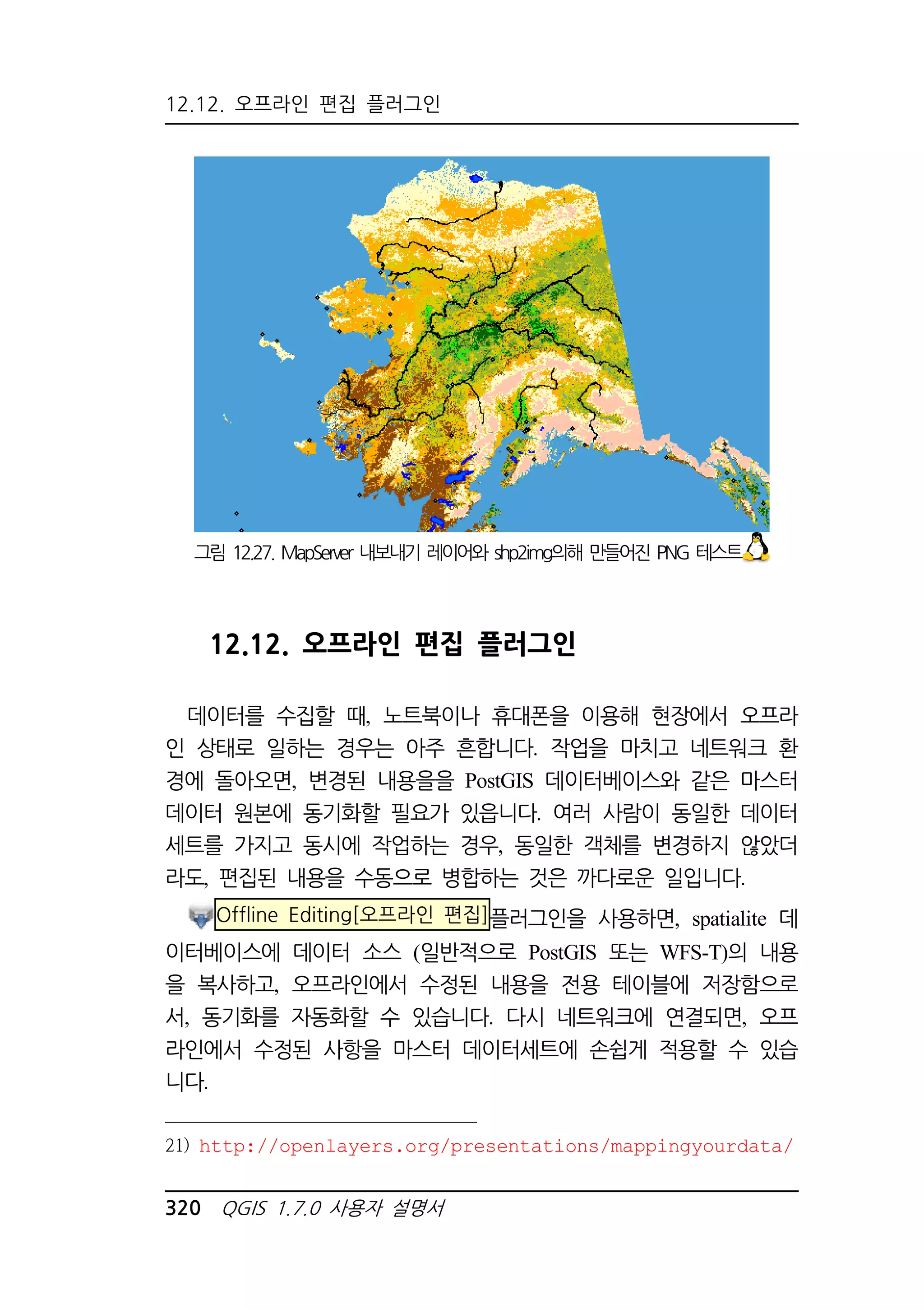 12.12. 오프라인 편집 플러그인 
그림 12.27. MapServer 내보내기 레이어와 shp2img의해 만들어진 PNG 테스트 
12.12. 오프라인 편집 플러그인 
데이터를 수집할 때, 노트북이나 휴대폰을 이용해 현장에서 오프라 
인 상태로 일하는 경우는 아주 흔합니다. 작업을 마치고 네트워크 환 
경에 돌아오면, 변경된 내용을을 PostGIS 데이터베이스와 같은 마스터 
데이터 원본에 동기화할 필요가 있읍니다. 여러 사람이 동일한 데이터 
세트를 가지고 동시에 작업하는 경우, 동일한 객체를 변경하지 않았더 
라도, 편집된 내용을 수동으로 병합하는 것은 까다로운 일입니다. 
Offline Editing[오프라인 편집]플러그인을 사용하면, spatialite 데 
이터베이스에 데이터 소스 (일반적으로 PostGIS 또는 WFS-T)의 내용 
을 복사하고, 오프라인에서 수정된 내용을 전용 테이블에 저장함으로 
서, 동기화를 자동화할 수 있습니다. 다시 네트워크에 연결되면, 오프 
라인에서 수정된 사항을 마스터 데이터세트에 손쉽게 적용할 수 있습 
니다. 
21) http://openlayers.org/presentations/mappingyourdata/ 
320 QGIS 1.7.0 사용자 설명서 
 
