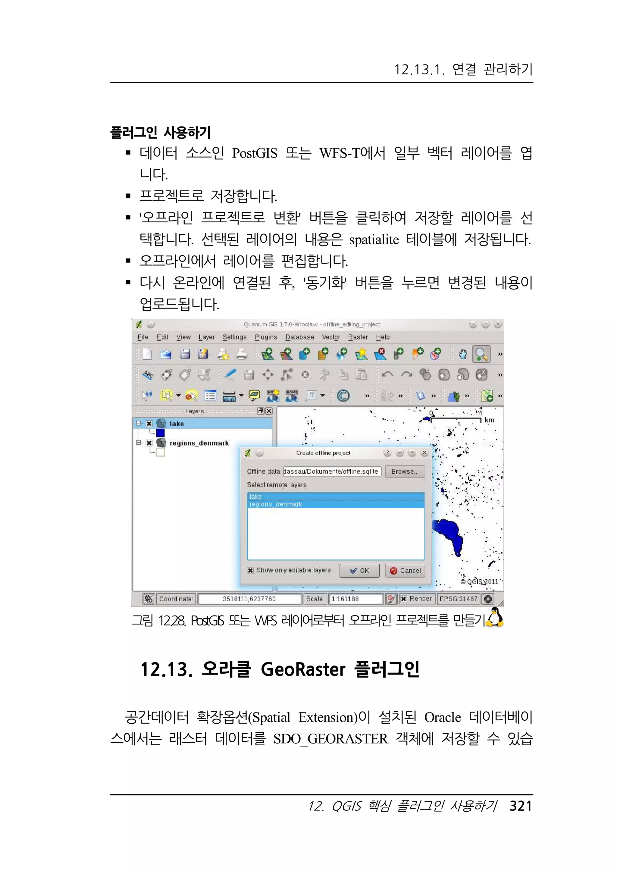 12.13.1. 연결 관리하기 
그림 12.28. PostGIS 또는 WFS 레이어로부터 오프라인 프로젝트를 만들기 
12. QGIS 핵심 플러그인 사용하기 321 
플러그인 사용하기 
 데이터 소스인 PostGIS 또는 WFS-T에서 일부 벡터 레이어를 엽 
니다. 
 프로젝트로 저장합니다. 
 '오프라인 프로젝트로 변환' 버튼을 클릭하여 저장할 레이어를 선 
택합니다. 선택된 레이어의 내용은 spatialite 테이블에 저장됩니다. 
 오프라인에서 레이어를 편집합니다. 
 다시 온라인에 연결된 후, '동기화' 버튼을 누르면 변경된 내용이 
업로드됩니다. 
12.13. 오라클 GeoRaster 플러그인 
공간데이터 확장옵션(Spatial Extension)이 설치된 Oracle 데이터베이 
스에서는 래스터 데이터를 SDO_GEORASTER 객체에 저장할 수 있습 
 