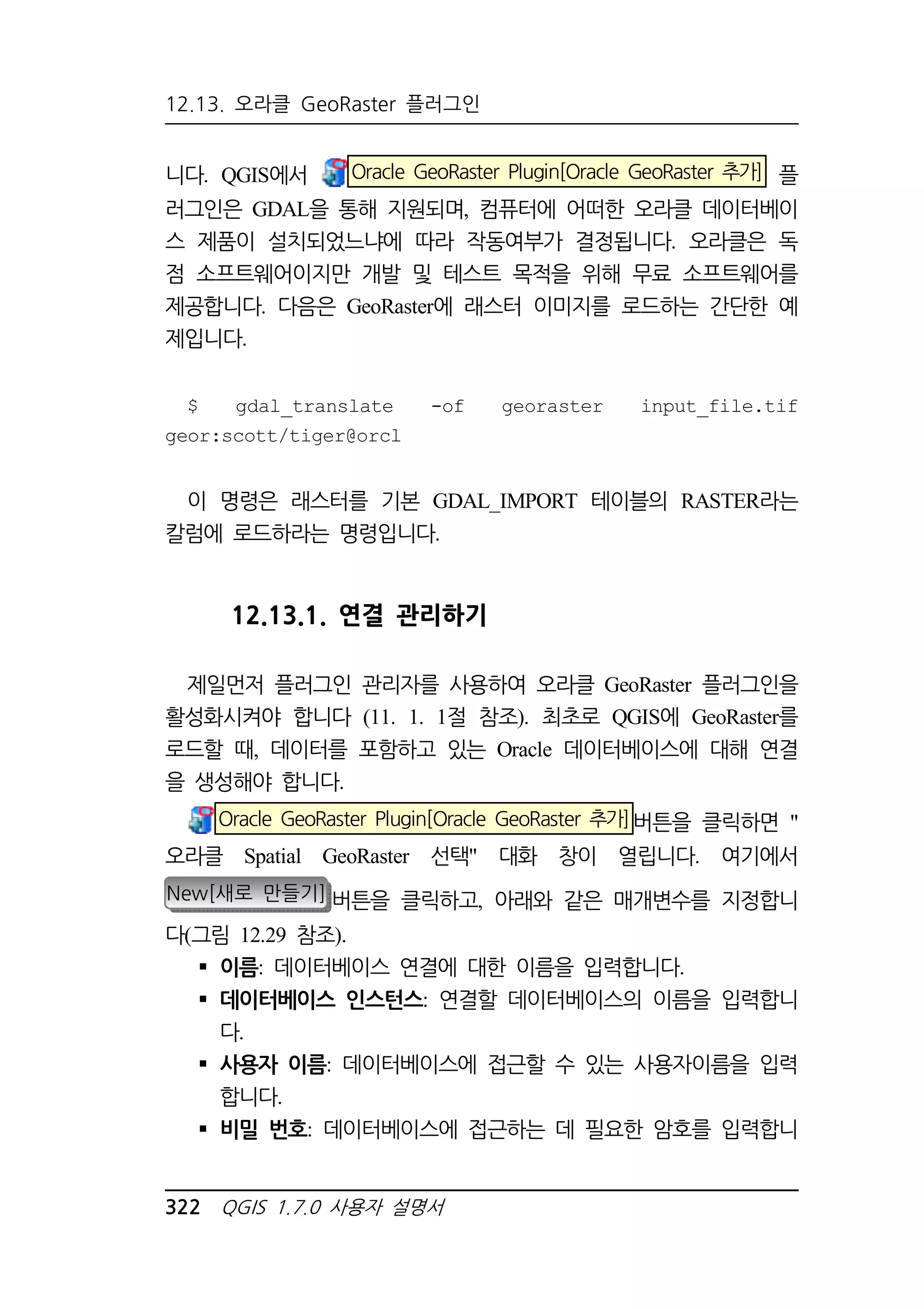 12.13. 오라클 GeoRaster 플러그인 
니다. QGIS에서 Oracle GeoRaster Plugin[Oracle GeoRaster 추가] 플 
러그인은 GDAL을 통해 지원되며, 컴퓨터에 어떠한 오라클 데이터베이 
스 제품이 설치되었느냐에 따라 작동여부가 결정됩니다. 오라클은 독 
점 소프트웨어이지만 개발 및 테스트 목적을 위해 무료 소프트웨어를 
제공합니다. 다음은 GeoRaster에 래스터 이미지를 로드하는 간단한 예 
제입니다. 
$ gdal_translate -of georaster input_file.tif 
geor:scott/tiger@orcl 
이 명령은 래스터를 기본 GDAL_IMPORT 테이블의 RASTER라는 
칼럼에 로드하라는 명령입니다. 
12.13.1. 연결 관리하기 
제일먼저 플러그인 관리자를 사용하여 오라클 GeoRaster 플러그인을 
활성화시켜야 합니다 (11. 1. 1절 참조). 최초로 QGIS에 GeoRaster를 
로드할 때, 데이터를 포함하고 있는 Oracle 데이터베이스에 대해 연결 
을 생성해야 합니다. 
Oracle GeoRaster Plugin[Oracle GeoRaster 추가]버튼을 클릭하면  
오라클 Spatial GeoRaster 선택 대화 창이 열립니다. 여기에서 
New[새로 만들기] 버튼을 클릭하고, 아래와 같은 매개변수를 지정합니 
다(그림 12.29 참조). 
 이름: 데이터베이스 연결에 대한 이름을 입력합니다. 
 데이터베이스 인스턴스: 연결할 데이터베이스의 이름을 입력합니 
다. 
 사용자 이름: 데이터베이스에 접근할 수 있는 사용자이름을 입력 
합니다. 
 비밀 번호: 데이터베이스에 접근하는 데 필요한 암호를 입력합니 
322 QGIS 1.7.0 사용자 설명서 
 