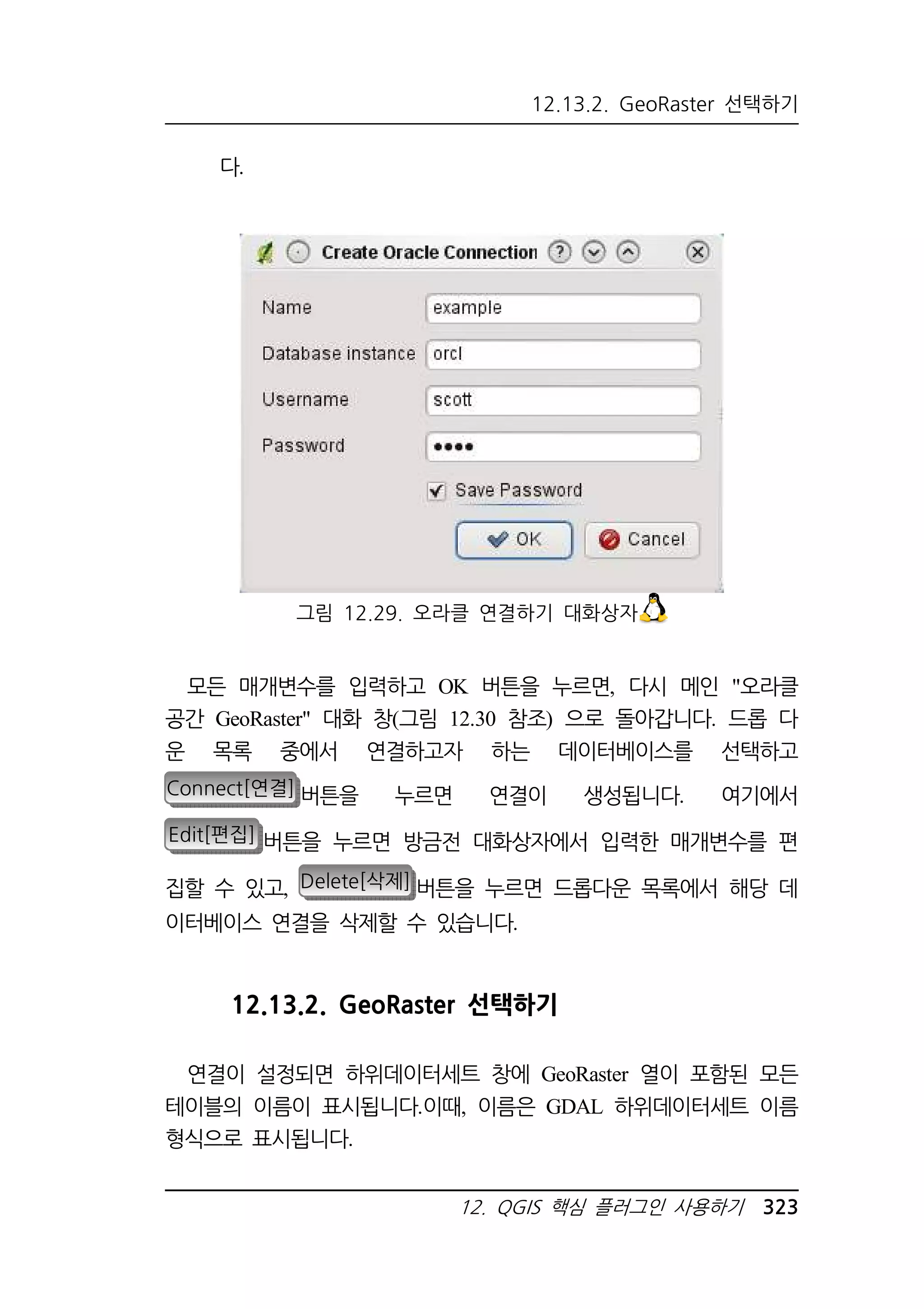 12.13.2. GeoRaster 선택하기 
그림 12.29. 오라클 연결하기 대화상자 
12. QGIS 핵심 플러그인 사용하기 323 
다. 
모든 매개변수를 입력하고 OK 버튼을 누르면, 다시 메인 오라클 
공간 GeoRaster 대화 창(그림 12.30 참조) 으로 돌아갑니다. 드롭 다 
운 목록 중에서 연결하고자 하는 데이터베이스를 선택하고 
Connect[연결] 버튼을 누르면 연결이 생성됩니다. 여기에서 
Edit[편집] 버튼을 누르면 방금전 대화상자에서 입력한 매개변수를 편 
집할 수 있고, Delete[삭제] 버튼을 누르면 드롭다운 목록에서 해당 데 
이터베이스 연결을 삭제할 수 있습니다. 
12.13.2. GeoRaster 선택하기 
연결이 설정되면 하위데이터세트 창에 GeoRaster 열이 포함된 모든 
테이블의 이름이 표시됩니다.이때, 이름은 GDAL 하위데이터세트 이름 
형식으로 표시됩니다. 
 