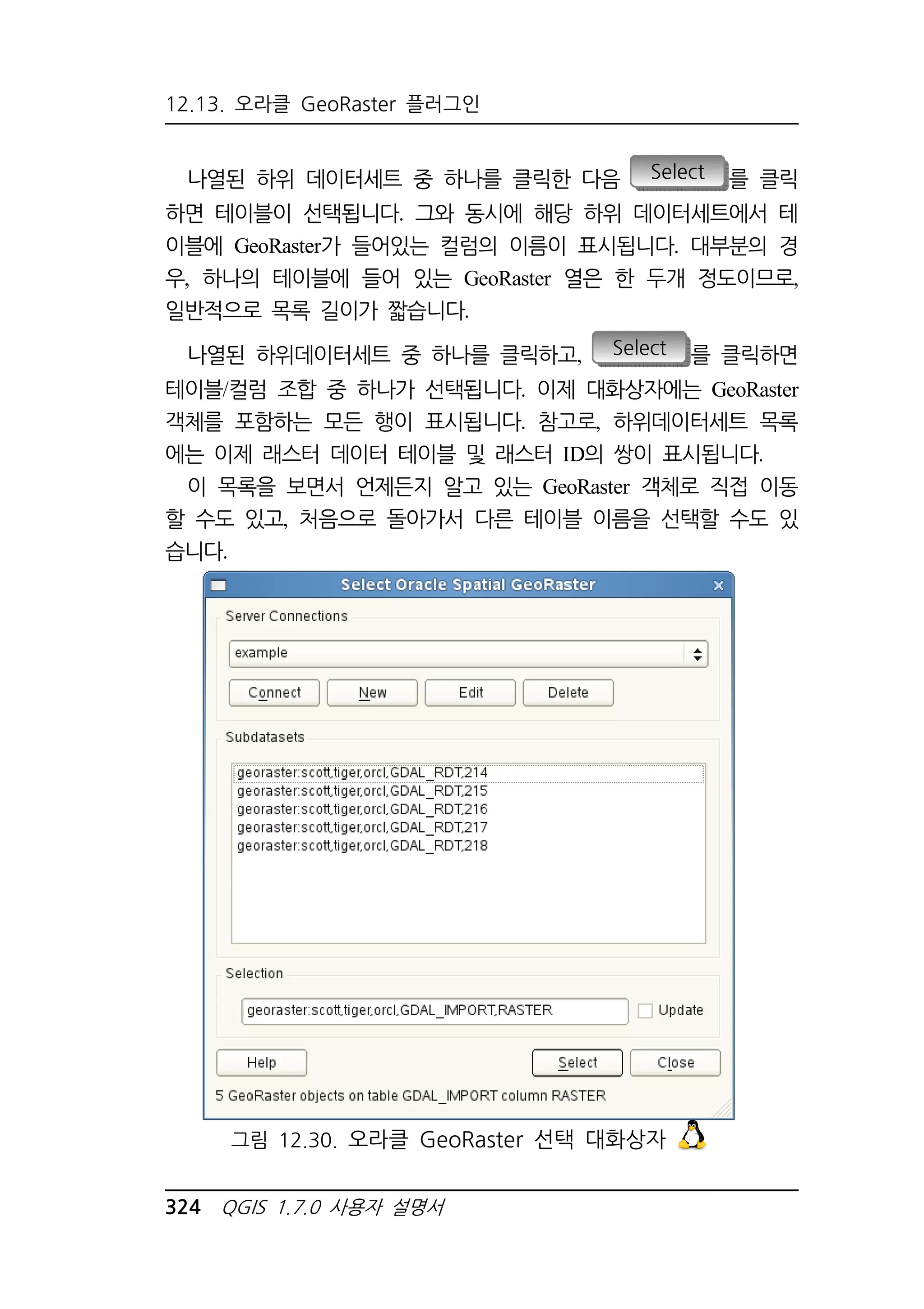 12.13. 오라클 GeoRaster 플러그인 
나열된 하위 데이터세트 중 하나를 클릭한 다음 Select 를 클릭 
하면 테이블이 선택됩니다. 그와 동시에 해당 하위 데이터세트에서 테 
이블에 GeoRaster가 들어있는 컬럼의 이름이 표시됩니다. 대부분의 경 
우, 하나의 테이블에 들어 있는 GeoRaster 열은 한 두개 정도이므로, 
일반적으로 목록 길이가 짧습니다. 
나열된 하위데이터세트 중 하나를 클릭하고, Select 를 클릭하면 
테이블/컬럼 조합 중 하나가 선택됩니다. 이제 대화상자에는 GeoRaster 
객체를 포함하는 모든 행이 표시됩니다. 참고로, 하위데이터세트 목록 
에는 이제 래스터 데이터 테이블 및 래스터 ID의 쌍이 표시됩니다. 
이 목록을 보면서 언제든지 알고 있는 GeoRaster 객체로 직접 이동 
할 수도 있고, 처음으로 돌아가서 다른 테이블 이름을 선택할 수도 있 
습니다. 
그림 12.30. 오라클 GeoRaster 선택 대화상자 
324 QGIS 1.7.0 사용자 설명서 
 