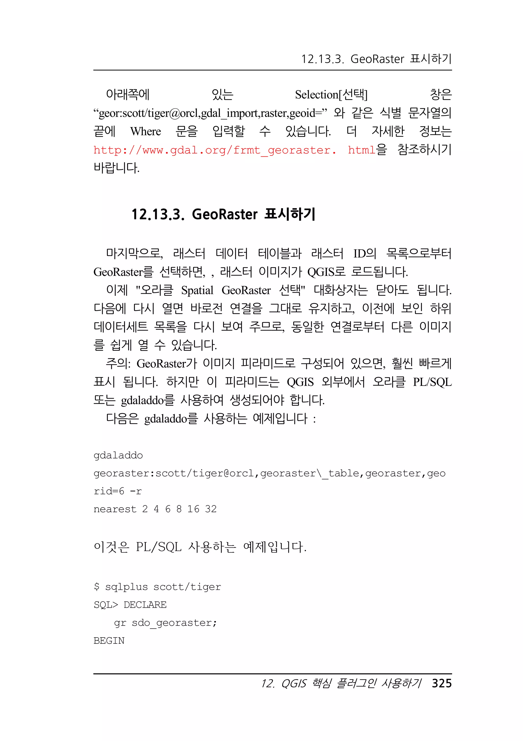 12.13.3. GeoRaster 표시하기 
아래쪽에 있는 Selection[선택] 창은 
“geor:scott/tiger@orcl,gdal_import,raster,geoid=” 와 같은 식별 문자열의 
끝에 Where 문을 입력할 수 있습니다. 더 자세한 정보는 
http://www.gdal.org/frmt_georaster. html을 참조하시기 
바랍니다. 
12.13.3. GeoRaster 표시하기 
마지막으로, 래스터 데이터 테이블과 래스터 ID의 목록으로부터 
GeoRaster를 선택하면, , 래스터 이미지가 QGIS로 로드됩니다. 
이제 오라클 Spatial GeoRaster 선택 대화상자는 닫아도 됩니다. 
다음에 다시 열면 바로전 연결을 그대로 유지하고, 이전에 보인 하위 
데이터세트 목록을 다시 보여 주므로, 동일한 연결로부터 다른 이미지 
를 쉽게 열 수 있습니다. 
주의: GeoRaster가 이미지 피라미드로 구성되어 있으면, 훨씬 빠르게 
표시 됩니다. 하지만 이 피라미드는 QGIS 외부에서 오라클 PL/SQL 
또는 gdaladdo를 사용하여 생성되어야 합니다. 
다음은 gdaladdo를 사용하는 예제입니다 : 
gdaladdo 
georaster:scott/tiger@orcl,georaster_table,georaster,geo 
rid=6 -r 
nearest 2 4 6 8 16 32 
듣駲뒯 PL/SQL 긛되싇ꀃ 덷떋듴ꀷꁓ. 
12. QGIS 핵심 플러그인 사용하기 325 
$ sqlplus scott/tiger 
SQL DECLARE 
gr sdo_georaster; 
BEGIN 
 