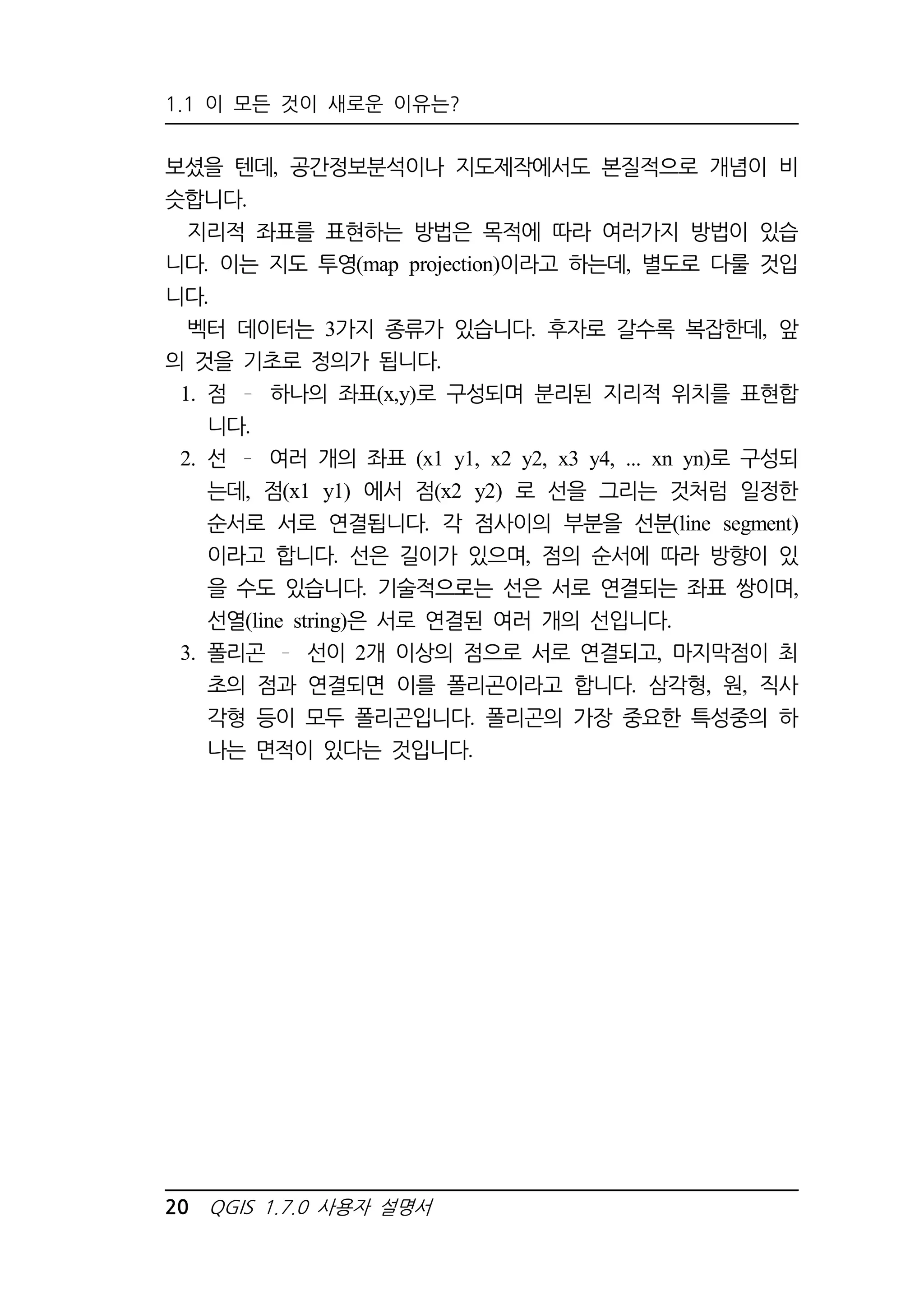 1.1 이 모든 것이 새로운 이유는? 
보셨을 텐데, 공간정보분석이나 지도제작에서도 본질적으로 개념이 비 
슷합니다. 
지리적 좌표를 표현하는 방법은 목적에 따라 여러가지 방법이 있습 
니다. 이는 지도 투영(map projection)이라고 하는데, 별도로 다룰 것입 
니다. 
벡터 데이터는 3가지 종류가 있습니다. 후자로 갈수록 복잡한데, 앞 
의 것을 기초로 정의가 됩니다. 
1. 점 하나의 좌표(x,y)로 구성되며 분리된 지리적 위치를 표현합 
니다. 
2. 선 여러 개의 좌표 (x1 y1, x2 y2, x3 y4, ... xn yn)로 구성되 
는데, 점(x1 y1) 에서 점(x2 y2) 로 선을 그리는 것처럼 일정한 
순서로 서로 연결됩니다. 각 점사이의 부분을 선분(line segment) 
이라고 합니다. 선은 길이가 있으며, 점의 순서에 따라 방향이 있 
을 수도 있습니다. 기술적으로는 선은 서로 연결되는 좌표 쌍이며, 
선열(line string)은 서로 연결된 여러 개의 선입니다. 
3. 폴리곤 선이 2개 이상의 점으로 서로 연결되고, 마지막점이 최 
초의 점과 연결되면 이를 폴리곤이라고 합니다. 삼각형, 원, 직사 
각형 등이 모두 폴리곤입니다. 폴리곤의 가장 중요한 특성중의 하 
나는 면적이 있다는 것입니다. 
20 QGIS 1.7.0 사용자 설명서 
 
