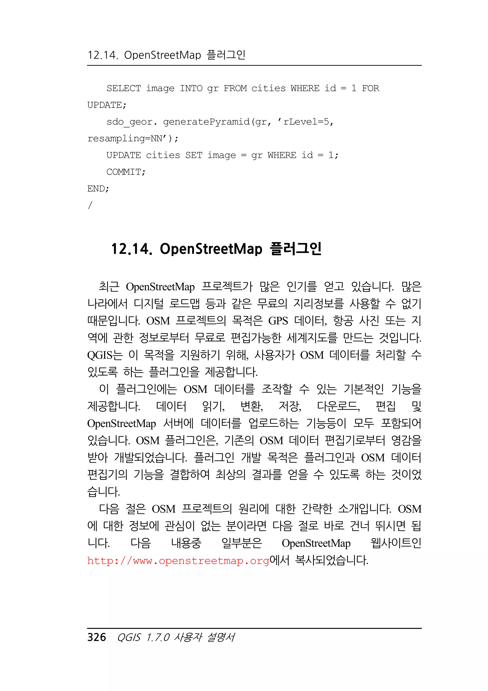 12.14. OpenStreetMap 플러그인 
SELECT image INTO gr FROM cities WHERE id = 1 FOR 
UPDATE; 
sdo_geor. generatePyramid(gr, ’rLevel=5, 
resampling=NN’); 
UPDATE cities SET image = gr WHERE id = 1; 
COMMIT; 
END; 
/ 
12.14. OpenStreetMap 플러그인 
최근 OpenStreetMap 프로젝트가 많은 인기를 얻고 있습니다. 많은 
나라에서 디지털 로드맵 등과 같은 무료의 지리정보를 사용할 수 없기 
때문입니다. OSM 프로젝트의 목적은 GPS 데이터, 항공 사진 또는 지 
역에 관한 정보로부터 무료로 편집가능한 세계지도를 만드는 것입니다. 
QGIS는 이 목적을 지원하기 위해, 사용자가 OSM 데이터를 처리할 수 
있도록 하는 플러그인을 제공합니다. 
이 플러그인에는 OSM 데이터를 조작할 수 있는 기본적인 기능을 
제공합니다. 데이터 읽기, 변환, 저장, 다운로드, 편집 및 
OpenStreetMap 서버에 데이터를 업로드하는 기능등이 모두 포함되어 
있습니다. OSM 플러그인은, 기존의 OSM 데이터 편집기로부터 영감을 
받아 개발되었습니다. 플러그인 개발 목적은 플러그인과 OSM 데이터 
편집기의 기능을 결합하여 최상의 결과를 얻을 수 있도록 하는 것이었 
습니다. 
다음 절은 OSM 프로젝트의 원리에 대한 간략한 소개입니다. OSM 
에 대한 정보에 관심이 없는 분이라면 다음 절로 바로 건너 뛰시면 됩 
니다. 다음 내용중 일부분은 OpenStreetMap 웹사이트인 
http://www.openstreetmap.org에서 복사되었습니다. 
326 QGIS 1.7.0 사용자 설명서 
 