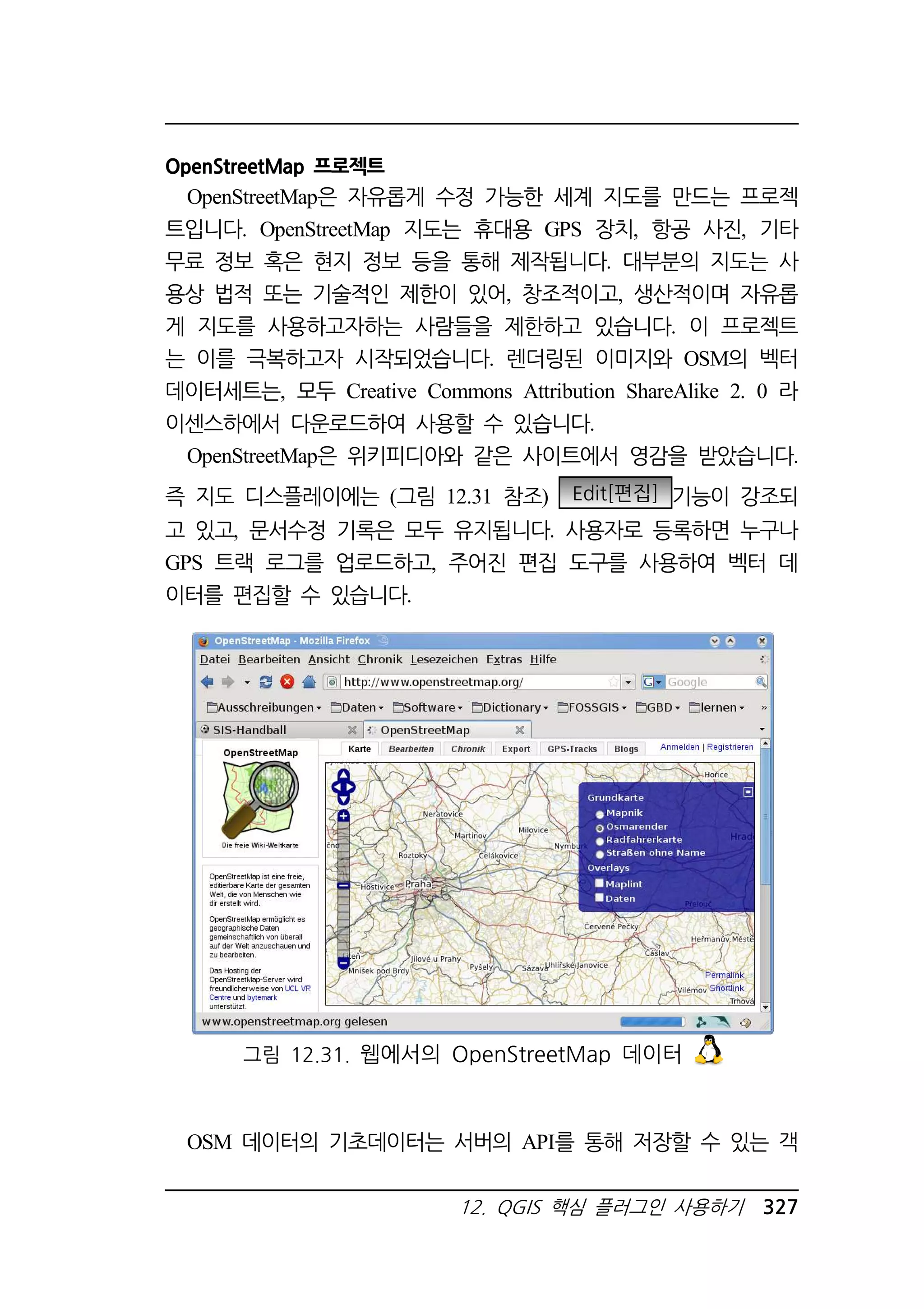 OpenStreetMap 프로젝트 
OpenStreetMap은 자유롭게 수정 가능한 세계 지도를 만드는 프로젝 
트입니다. OpenStreetMap 지도는 휴대용 GPS 장치, 항공 사진, 기타 
무료 정보 혹은 현지 정보 등을 통해 제작됩니다. 대부분의 지도는 사 
용상 법적 또는 기술적인 제한이 있어, 창조적이고, 생산적이며 자유롭 
게 지도를 사용하고자하는 사람들을 제한하고 있습니다. 이 프로젝트 
는 이를 극복하고자 시작되었습니다. 렌더링된 이미지와 OSM의 벡터 
데이터세트는, 모두 Creative Commons Attribution ShareAlike 2. 0 라 
이센스하에서 다운로드하여 사용할 수 있습니다. 
OpenStreetMap은 위키피디아와 같은 사이트에서 영감을 받았습니다. 
즉 지도 디스플레이에는 (그림 12.31 참조) Edit[편집] 기능이 강조되 
고 있고, 문서수정 기록은 모두 유지됩니다. 사용자로 등록하면 누구나 
GPS 트랙 로그를 업로드하고, 주어진 편집 도구를 사용하여 벡터 데 
이터를 편집할 수 있습니다. 
그림 12.31. 웹에서의 OpenStreetMap 데이터 
OSM 데이터의 기초데이터는 서버의 API를 통해 저장할 수 있는 객 
12. QGIS 핵심 플러그인 사용하기 327 
 