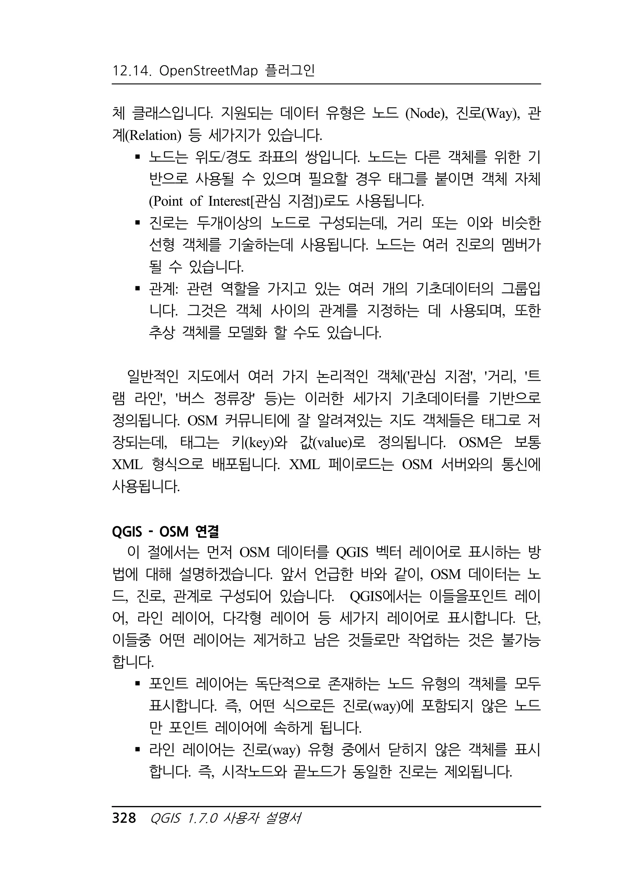 12.14. OpenStreetMap 플러그인 
체 클래스입니다. 지원되는 데이터 유형은 노드 (Node), 진로(Way), 관 
계(Relation) 등 세가지가 있습니다. 
 노드는 위도/경도 좌표의 쌍입니다. 노드는 다른 객체를 위한 기 
반으로 사용될 수 있으며 필요할 경우 태그를 붙이면 객체 자체 
(Point of Interest[관심 지점])로도 사용됩니다. 
 진로는 두개이상의 노드로 구성되는데, 거리 또는 이와 비슷한 
선형 객체를 기술하는데 사용됩니다. 노드는 여러 진로의 멤버가 
될 수 있습니다. 
 관계: 관련 역할을 가지고 있는 여러 개의 기초데이터의 그룹입 
니다. 그것은 객체 사이의 관계를 지정하는 데 사용되며, 또한 
추상 객체를 모델화 할 수도 있습니다. 
일반적인 지도에서 여러 가지 논리적인 객체('관심 지점', '거리, '트 
램 라인', '버스 정류장' 등)는 이러한 세가지 기초데이터를 기반으로 
정의됩니다. OSM 커뮤니티에 잘 알려져있는 지도 객체들은 태그로 저 
장되는데, 태그는 키(key)와 값(value)로 정의됩니다. OSM은 보통 
XML 형식으로 배포됩니다. XML 페이로드는 OSM 서버와의 통신에 
사용됩니다. 
QGIS - OSM 연결 
이 절에서는 먼저 OSM 데이터를 QGIS 벡터 레이어로 표시하는 방 
법에 대해 설명하겠습니다. 앞서 언급한 바와 같이, OSM 데이터는 노 
드, 진로, 관계로 구성되어 있습니다. QGIS에서는 이들을포인트 레이 
어, 라인 레이어, 다각형 레이어 등 세가지 레이어로 표시합니다. 단, 
이들중 어떤 레이어는 제거하고 남은 것들로만 작업하는 것은 불가능 
합니다. 
 포인트 레이어는 독단적으로 존재하는 노드 유형의 객체를 모두 
표시합니다. 즉, 어떤 식으로든 진로(way)에 포함되지 않은 노드 
만 포인트 레이어에 속하게 됩니다. 
 라인 레이어는 진로(way) 유형 중에서 닫히지 않은 객체를 표시 
합니다. 즉, 시작노드와 끝노드가 동일한 진로는 제외됩니다. 
328 QGIS 1.7.0 사용자 설명서 
 