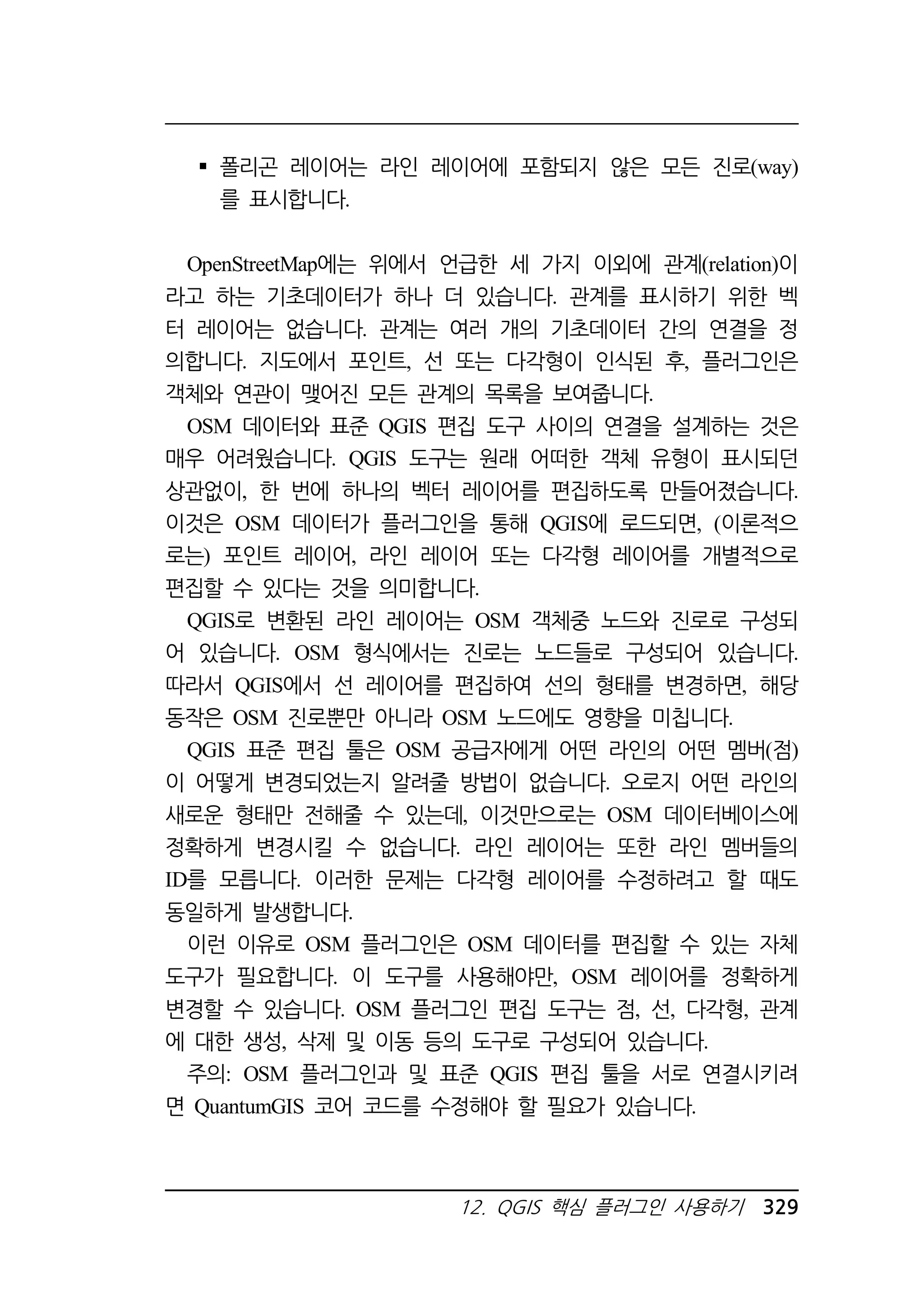 폴리곤 레이어는 라인 레이어에 포함되지 않은 모든 진로(way) 
를 표시합니다. 
OpenStreetMap에는 위에서 언급한 세 가지 이외에 관계(relation)이 
라고 하는 기초데이터가 하나 더 있습니다. 관계를 표시하기 위한 벡 
터 레이어는 없습니다. 관계는 여러 개의 기초데이터 간의 연결을 정 
의합니다. 지도에서 포인트, 선 또는 다각형이 인식된 후, 플러그인은 
객체와 연관이 맺어진 모든 관계의 목록을 보여줍니다. 
OSM 데이터와 표준 QGIS 편집 도구 사이의 연결을 설계하는 것은 
매우 어려웠습니다. QGIS 도구는 원래 어떠한 객체 유형이 표시되던 
상관없이, 한 번에 하나의 벡터 레이어를 편집하도록 만들어졌습니다. 
이것은 OSM 데이터가 플러그인을 통해 QGIS에 로드되면, (이론적으 
로는) 포인트 레이어, 라인 레이어 또는 다각형 레이어를 개별적으로 
편집할 수 있다는 것을 의미합니다. 
QGIS로 변환된 라인 레이어는 OSM 객체중 노드와 진로로 구성되 
어 있습니다. OSM 형식에서는 진로는 노드들로 구성되어 있습니다. 
따라서 QGIS에서 선 레이어를 편집하여 선의 형태를 변경하면, 해당 
동작은 OSM 진로뿐만 아니라 OSM 노드에도 영향을 미칩니다. 
QGIS 표준 편집 툴은 OSM 공급자에게 어떤 라인의 어떤 멤버(점) 
이 어떻게 변경되었는지 알려줄 방법이 없습니다. 오로지 어떤 라인의 
새로운 형태만 전해줄 수 있는데, 이것만으로는 OSM 데이터베이스에 
정확하게 변경시킬 수 없습니다. 라인 레이어는 또한 라인 멤버들의 
ID를 모릅니다. 이러한 문제는 다각형 레이어를 수정하려고 할 때도 
동일하게 발생합니다. 
이런 이유로 OSM 플러그인은 OSM 데이터를 편집할 수 있는 자체 
도구가 필요합니다. 이 도구를 사용해야만, OSM 레이어를 정확하게 
변경할 수 있습니다. OSM 플러그인 편집 도구는 점, 선, 다각형, 관계 
에 대한 생성, 삭제 및 이동 등의 도구로 구성되어 있습니다. 
주의: OSM 플러그인과 및 표준 QGIS 편집 툴을 서로 연결시키려 
면 QuantumGIS 코어 코드를 수정해야 할 필요가 있습니다. 
12. QGIS 핵심 플러그인 사용하기 329 
 