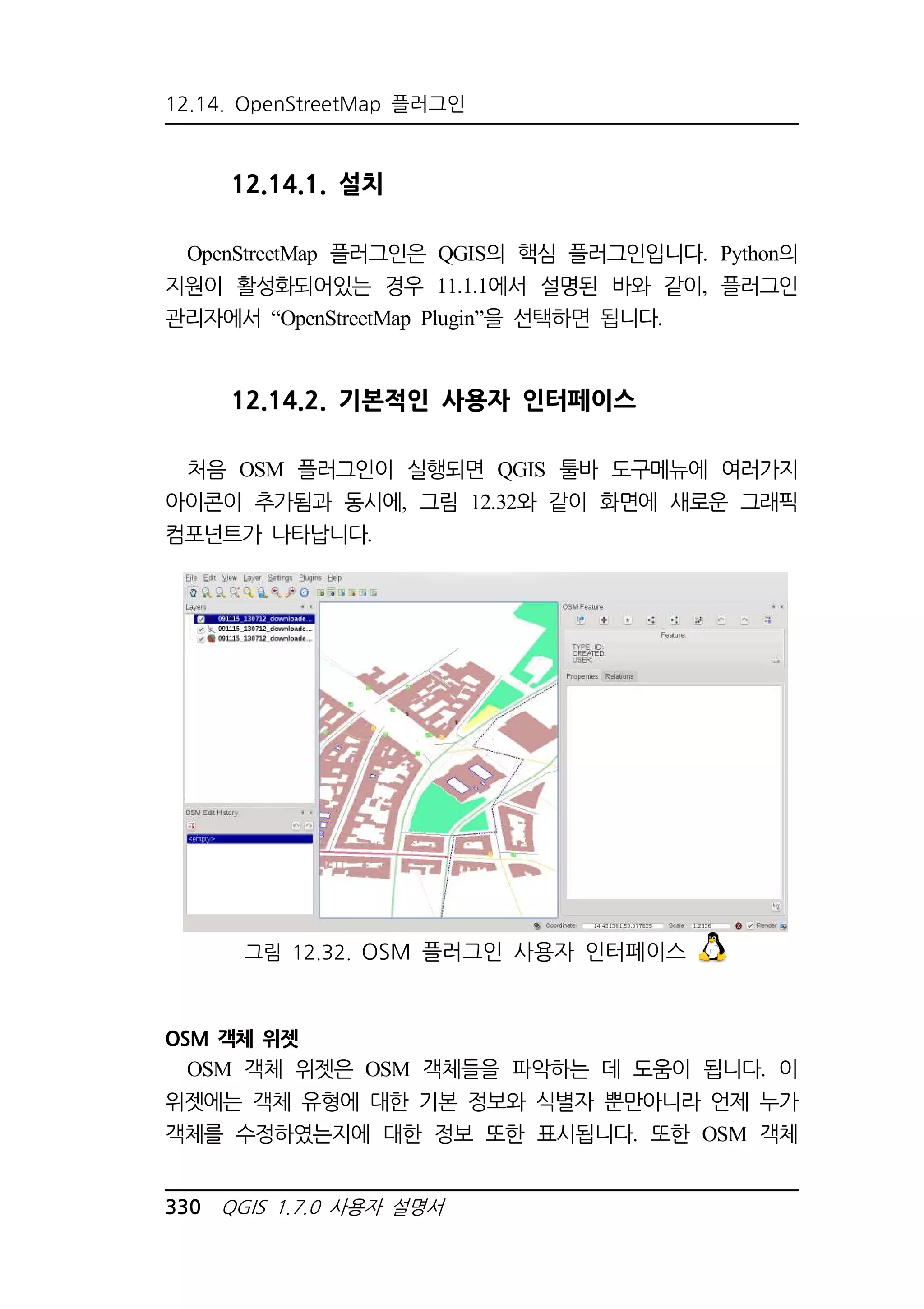 12.14. OpenStreetMap 플러그인 
12.14.1. 설치 
OpenStreetMap 플러그인은 QGIS의 핵심 플러그인입니다. Python의 
지원이 활성화되어있는 경우 11.1.1에서 설명된 바와 같이, 플러그인 
관리자에서 “OpenStreetMap Plugin”을 선택하면 됩니다. 
12.14.2. 기본적인 사용자 인터페이스 
처음 OSM 플러그인이 실행되면 QGIS 툴바 도구메뉴에 여러가지 
아이콘이 추가됨과 동시에, 그림 12.32와 같이 화면에 새로운 그래픽 
컴포넌트가 나타납니다. 
그림 12.32. OSM 플러그인 사용자 인터페이스 
OSM 객체 위젯 
OSM 객체 위젯은 OSM 객체들을 파악하는 데 도움이 됩니다. 이 
위젯에는 객체 유형에 대한 기본 정보와 식별자 뿐만아니라 언제 누가 
객체를 수정하였는지에 대한 정보 또한 표시됩니다. 또한 OSM 객체 
330 QGIS 1.7.0 사용자 설명서 
 