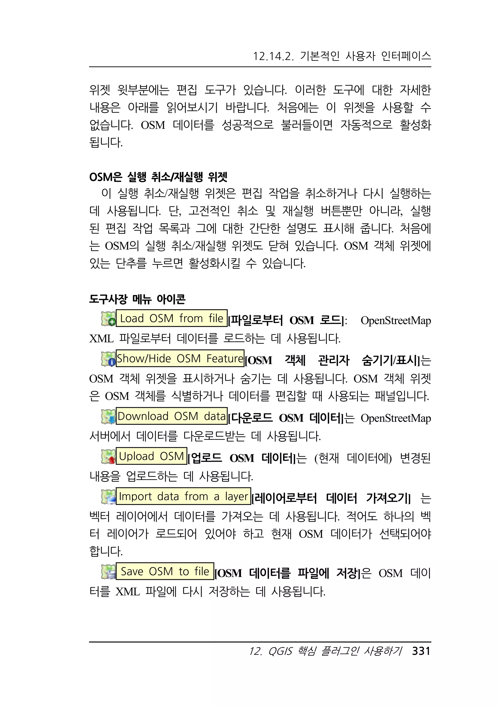 12.14.2. 기본적인 사용자 인터페이스 
위젯 윗부분에는 편집 도구가 있습니다. 이러한 도구에 대한 자세한 
내용은 아래를 읽어보시기 바랍니다. 처음에는 이 위젯을 사용할 수 
없습니다. OSM 데이터를 성공적으로 불러들이면 자동적으로 활성화 
됩니다. 
12. QGIS 핵심 플러그인 사용하기 331 
OSM은 실행 취소/재실행 위젯 
이 실행 취소/재실행 위젯은 편집 작업을 취소하거나 다시 실행하는 
데 사용됩니다. 단, 고전적인 취소 및 재실행 버튼뿐만 아니라, 실행 
된 편집 작업 목록과 그에 대한 간단한 설명도 표시해 줍니다. 처음에 
는 OSM의 실행 취소/재실행 위젯도 닫혀 있습니다. OSM 객체 위젯에 
있는 단추를 누르면 활성화시킬 수 있습니다. 
도구사장 메뉴 아이콘 
Load OSM from file [파일로부터 OSM 로드]: OpenStreetMap 
XML 파일로부터 데이터를 로드하는 데 사용됩니다. 
Show/Hide OSM Feature [OSM 객체 관리자 숨기기/표시]는 
OSM 객체 위젯을 표시하거나 숨기는 데 사용됩니다. OSM 객체 위젯 
은 OSM 객체를 식별하거나 데이터를 편집할 때 사용되는 패널입니다. 
Download OSM data[다운로드 OSM 데이터]는 OpenStreetMap 
서버에서 데이터를 다운로드받는 데 사용됩니다. 
Upload OSM [업로드 OSM 데이터]는 (현재 데이터에) 변경된 
내용을 업로드하는 데 사용됩니다. 
Import data from a layer [레이어로부터 데이터 가져오기] 는 
벡터 레이어에서 데이터를 가져오는 데 사용됩니다. 적어도 하나의 벡 
터 레이어가 로드되어 있어야 하고 현재 OSM 데이터가 선택되어야 
합니다. 
Save OSM to file [OSM 데이터를 파일에 저장]은 OSM 데이 
터를 XML 파일에 다시 저장하는 데 사용됩니다. 
 