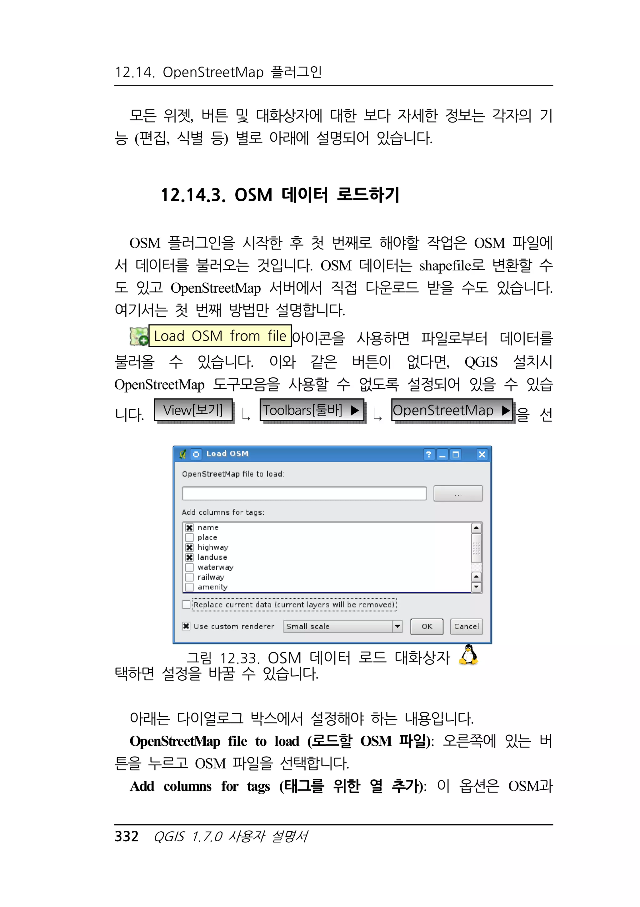 12.14. OpenStreetMap 플러그인 
모든 위젯, 버튼 및 대화상자에 대한 보다 자세한 정보는 각자의 기 
능 (편집, 식별 등) 별로 아래에 설명되어 있습니다. 
12.14.3. OSM 데이터 로드하기 
OSM 플러그인을 시작한 후 첫 번째로 해야할 작업은 OSM 파일에 
서 데이터를 불러오는 것입니다. OSM 데이터는 shapefile로 변환할 수 
도 있고 OpenStreetMap 서버에서 직접 다운로드 받을 수도 있습니다. 
여기서는 첫 번째 방법만 설명합니다. 
Load OSM from file 아이콘을 사용하면 파일로부터 데이터를 
불러올 수 있습니다. 이와 같은 버튼이 없다면, QGIS 설치시 
OpenStreetMap 도구모음을 사용할 수 없도록 설정되어 있을 수 있습 
니다. View[보기] Toolbars[툴바] ▶ OpenStreetMap ▶을 선 
그림 12.33. OSM 데이터 로드 대화상자 
택하면 설정을 바꿀 수 있습니다. 
아래는 다이얼로그 박스에서 설정해야 하는 내용입니다. 
OpenStreetMap file to load (로드할 OSM 파일): 오른쪽에 있는 버 
튼을 누르고 OSM 파일을 선택합니다. 
Add columns for tags (태그를 위한 열 추가): 이 옵션은 OSM과 
332 QGIS 1.7.0 사용자 설명서 
 