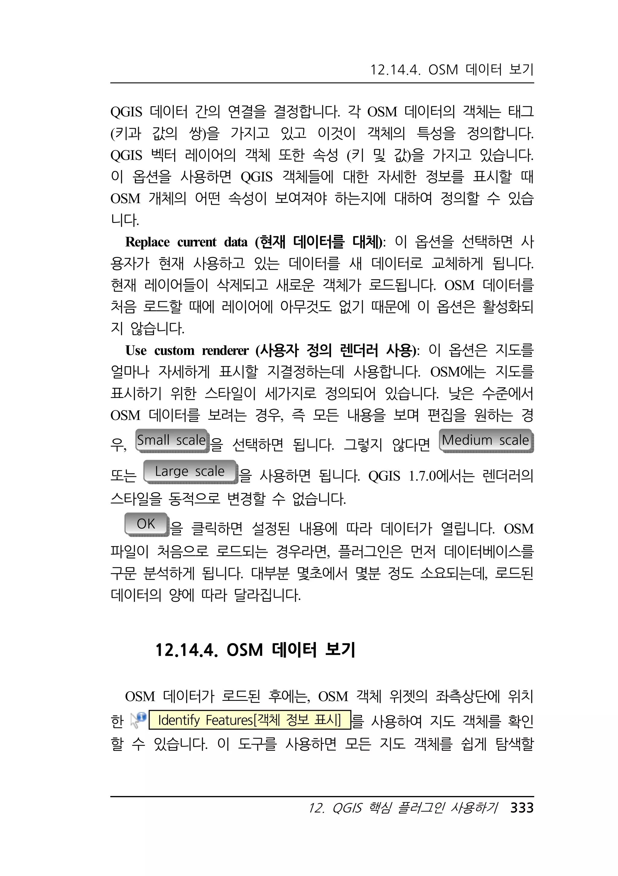 12.14.4. OSM 데이터 보기 
QGIS 데이터 간의 연결을 결정합니다. 각 OSM 데이터의 객체는 태그 
(키과 값의 쌍)을 가지고 있고 이것이 객체의 특성을 정의합니다. 
QGIS 벡터 레이어의 객체 또한 속성 (키 및 값)을 가지고 있습니다. 
이 옵션을 사용하면 QGIS 객체들에 대한 자세한 정보를 표시할 때 
OSM 개체의 어떤 속성이 보여져야 하는지에 대하여 정의할 수 있습 
니다. 
Replace current data (현재 데이터를 대체): 이 옵션을 선택하면 사 
용자가 현재 사용하고 있는 데이터를 새 데이터로 교체하게 됩니다. 
현재 레이어들이 삭제되고 새로운 객체가 로드됩니다. OSM 데이터를 
처음 로드할 때에 레이어에 아무것도 없기 때문에 이 옵션은 활성화되 
지 않습니다. 
Use custom renderer (사용자 정의 렌더러 사용): 이 옵션은 지도를 
얼마나 자세하게 표시할 지결정하는데 사용합니다. OSM에는 지도를 
표시하기 위한 스타일이 세가지로 정의되어 있습니다. 낮은 수준에서 
OSM 데이터를 보려는 경우, 즉 모든 내용을 보며 편집을 원하는 경 
우, Small scale 을 선택하면 됩니다. 그렇지 않다면 Medium scale 
또는 Large scale 을 사용하면 됩니다. QGIS 1.7.0에서는 렌더러의 
스타일을 동적으로 변경할 수 없습니다. 
OK 을 클릭하면 설정된 내용에 따라 데이터가 열립니다. OSM 
파일이 처음으로 로드되는 경우라면, 플러그인은 먼저 데이터베이스를 
구문 분석하게 됩니다. 대부분 몇초에서 몇분 정도 소요되는데, 로드된 
데이터의 양에 따라 달라집니다. 
12.14.4. OSM 데이터 보기 
OSM 데이터가 로드된 후에는, OSM 객체 위젯의 좌측상단에 위치 
한 Identify Features[객체 정보 표시] 를 사용하여 지도 객체를 확인 
할 수 있습니다. 이 도구를 사용하면 모든 지도 객체를 쉽게 탐색할 
12. QGIS 핵심 플러그인 사용하기 333 
 