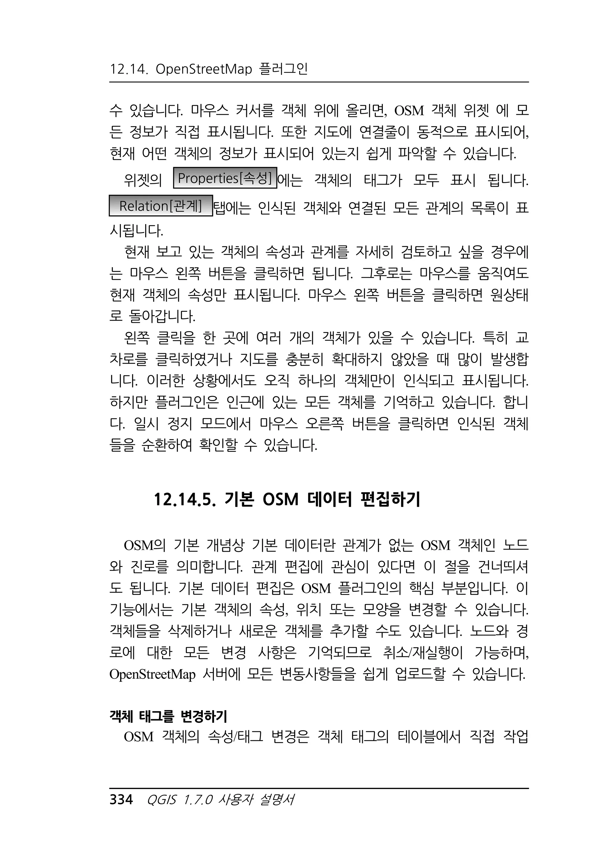 12.14. OpenStreetMap 플러그인 
수 있습니다. 마우스 커서를 객체 위에 올리면, OSM 객체 위젯 에 모 
든 정보가 직접 표시됩니다. 또한 지도에 연결줄이 동적으로 표시되어, 
현재 어떤 객체의 정보가 표시되어 있는지 쉽게 파악할 수 있습니다. 
위젯의 Properties[속성] 에는 객체의 태그가 모두 표시 됩니다. 
Relation[관계] 탭에는 인식된 객체와 연결된 모든 관계의 목록이 표 
시됩니다. 
현재 보고 있는 객체의 속성과 관계를 자세히 검토하고 싶을 경우에 
는 마우스 왼쪽 버튼을 클릭하면 됩니다. 그후로는 마우스를 움직여도 
현재 객체의 속성만 표시됩니다. 마우스 왼쪽 버튼을 클릭하면 원상태 
로 돌아갑니다. 
왼쪽 클릭을 한 곳에 여러 개의 객체가 있을 수 있습니다. 특히 교 
차로를 클릭하였거나 지도를 충분히 확대하지 않았을 때 많이 발생합 
니다. 이러한 상황에서도 오직 하나의 객체만이 인식되고 표시됩니다. 
하지만 플러그인은 인근에 있는 모든 객체를 기억하고 있습니다. 합니 
다. 일시 정지 모드에서 마우스 오른쪽 버튼을 클릭하면 인식된 객체 
들을 순환하여 확인할 수 있습니다. 
12.14.5. 기본 OSM 데이터 편집하기 
OSM의 기본 개념상 기본 데이터란 관계가 없는 OSM 객체인 노드 
와 진로를 의미합니다. 관계 편집에 관심이 있다면 이 절을 건너띄셔 
도 됩니다. 기본 데이터 편집은 OSM 플러그인의 핵심 부분입니다. 이 
기능에서는 기본 객체의 속성, 위치 또는 모양을 변경할 수 있습니다. 
객체들을 삭제하거나 새로운 객체를 추가할 수도 있습니다. 노드와 경 
로에 대한 모든 변경 사항은 기억되므로 취소/재실행이 가능하며, 
OpenStreetMap 서버에 모든 변동사항들을 쉽게 업로드할 수 있습니다. 
객체 태그를 변경하기 
OSM 객체의 속성/태그 변경은 객체 태그의 테이블에서 직접 작업 
334 QGIS 1.7.0 사용자 설명서 
 