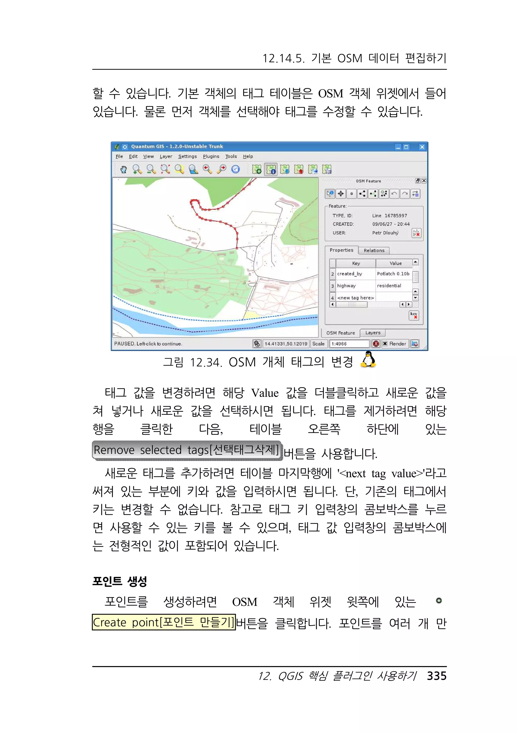 12.14.5. 기본 OSM 데이터 편집하기 
할 수 있습니다. 기본 객체의 태그 테이블은 OSM 객체 위젯에서 들어 
있습니다. 물론 먼저 객체를 선택해야 태그를 수정할 수 있습니다. 
그림 12.34. OSM 개체 태그의 변경 
태그 값을 변경하려면 해당 Value 값을 더블클릭하고 새로운 값을 
쳐 넣거나 새로운 값을 선택하시면 됩니다. 태그를 제거하려면 해당 
행을 클릭한 다음, 테이블 오른쪽 하단에 있는 
Remove selected tags[선택태그삭제] 버튼을 사용합니다. 
새로운 태그를 추가하려면 테이블 마지막행에 'next tag value'라고 
써져 있는 부분에 키와 값을 입력하시면 됩니다. 단, 기존의 태그에서 
키는 변경할 수 없습니다. 참고로 태그 키 입력창의 콤보박스를 누르 
면 사용할 수 있는 키를 볼 수 있으며, 태그 값 입력창의 콤보박스에 
는 전형적인 값이 포함되어 있습니다. 
12. QGIS 핵심 플러그인 사용하기 335 
포인트 생성 
포인트를 생성하려면 OSM 객체 위젯 윗쪽에 있는 
Create point[포인트 만들기]버튼을 클릭합니다. 포인트를 여러 개 만 
 