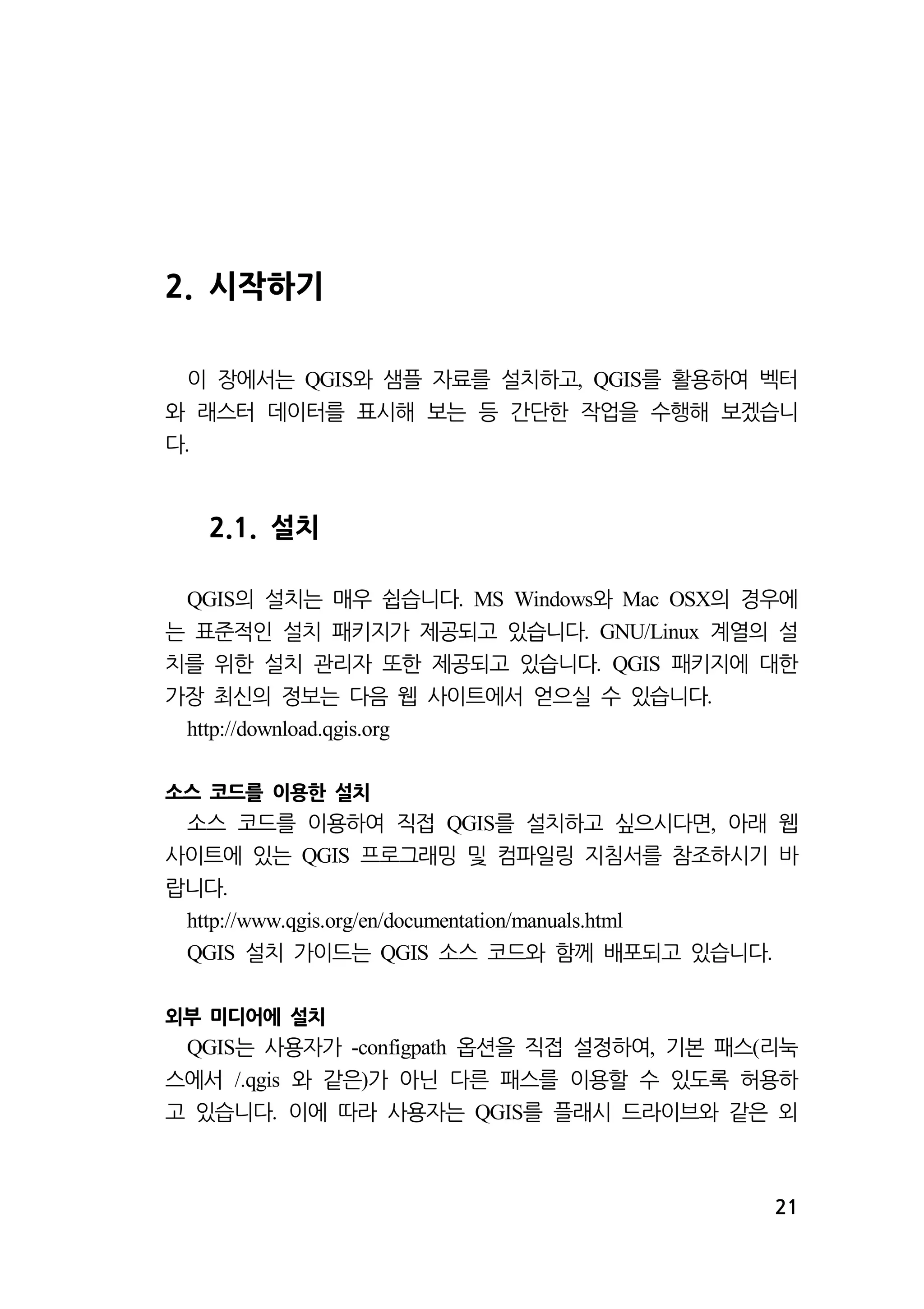 21 
2. 시작하기 
이 장에서는 와 샘플 QGIS 자료를 설치하고, QGIS를 활용하여 벡터 
와 래스터 데이터를 표시해 보는 등 간단한 작업을 수행해 보겠습니 
다. 
2.1. 설치 
QGIS의 설치는 매우 쉽습니다. MS Windows와 Mac OSX의 경우에 
는 표준적인 설치 패키지가 제공되고 있습니다. GNU/Linux 계열의 설 
치를 위한 설치 관리자 또한 제공되고 있습니다. QGIS 패키지에 대한 
가장 최신의 정보는 다음 웹 사이트에서 얻으실 수 있습니다. 
http://download.qgis.org 
소스 코드를 이용한 설치 
소스 코드를 이용하여 직접 QGIS를 설치하고 싶으시다면, 아래 웹 
사이트에 있는 QGIS 프로그래밍 및 컴파일링 지침서를 참조하시기 바 
랍니다. 
http://www.qgis.org/en/documentation/manuals.html 
QGIS 설치 가이드는 QGIS 소스 코드와 함께 배포되고 있습니다. 
외부 미디어에 설치 
QGIS는 사용자가 -configpath 옵션을 직접 설정하여, 기본 패스(리눅 
스에서 /.qgis 와 같은)가 아닌 다른 패스를 이용할 수 있도록 허용하 
고 있습니다. 이에 따라 사용자는 QGIS를 플래시 드라이브와 같은 외 
 