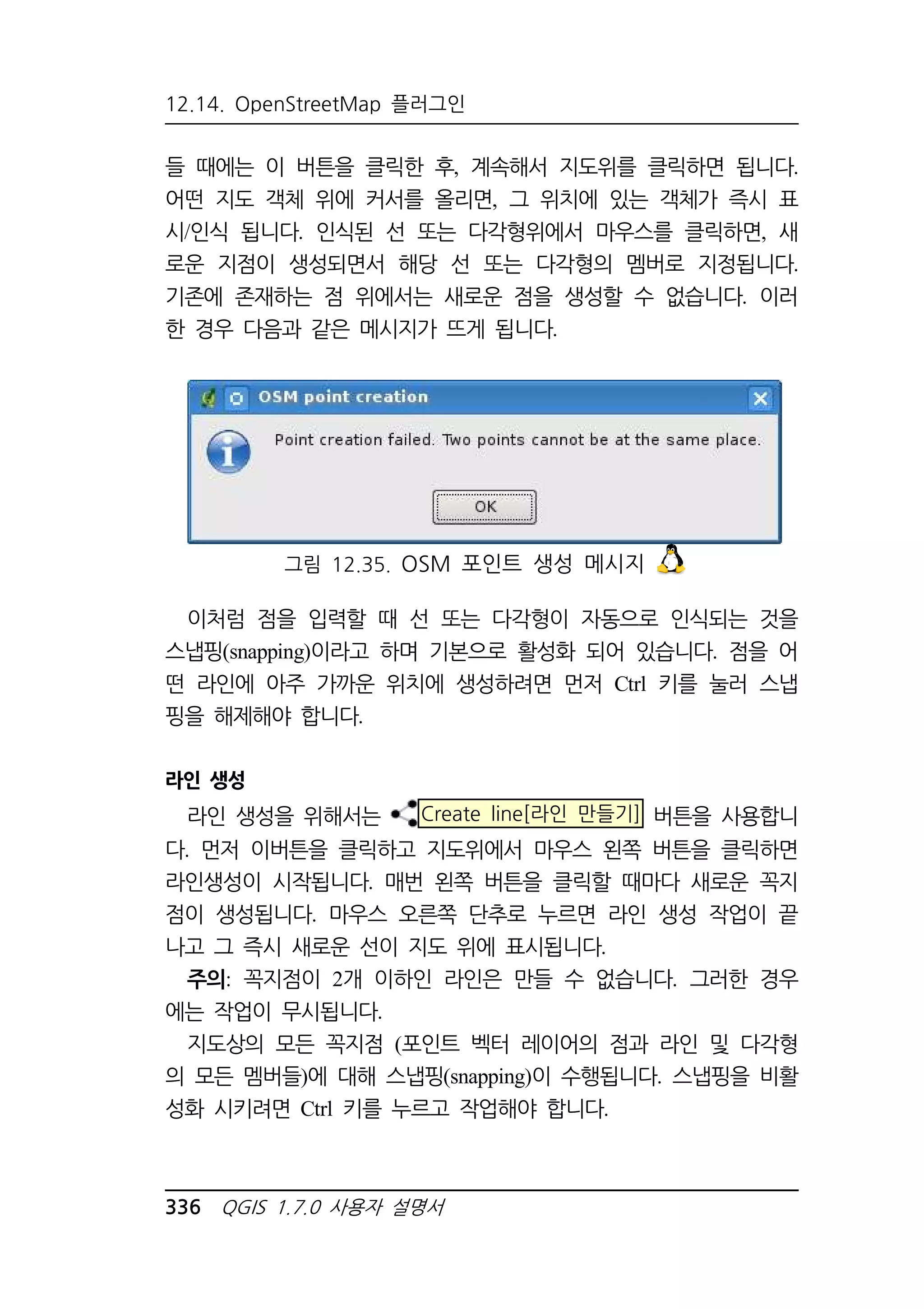 12.14. OpenStreetMap 플러그인 
들 때에는 이 버튼을 클릭한 후, 계속해서 지도위를 클릭하면 됩니다. 
어떤 지도 객체 위에 커서를 올리면, 그 위치에 있는 객체가 즉시 표 
시/인식 됩니다. 인식된 선 또는 다각형위에서 마우스를 클릭하면, 새 
로운 지점이 생성되면서 해당 선 또는 다각형의 멤버로 지정됩니다. 
기존에 존재하는 점 위에서는 새로운 점을 생성할 수 없습니다. 이러 
한 경우 다음과 같은 메시지가 뜨게 됩니다. 
그림 12.35. OSM 포인트 생성 메시지 
이처럼 점을 입력할 때 선 또는 다각형이 자동으로 인식되는 것을 
스냅핑(snapping)이라고 하며 기본으로 활성화 되어 있습니다. 점을 어 
떤 라인에 아주 가까운 위치에 생성하려면 먼저 Ctrl 키를 눌러 스냅 
핑을 해제해야 합니다. 
라인 생성 
라인 생성을 위해서는 Create line[라인 만들기] 버튼을 사용합니 
다. 먼저 이버튼을 클릭하고 지도위에서 마우스 왼쪽 버튼을 클릭하면 
라인생성이 시작됩니다. 매번 왼쪽 버튼을 클릭할 때마다 새로운 꼭지 
점이 생성됩니다. 마우스 오른쪽 단추로 누르면 라인 생성 작업이 끝 
나고 그 즉시 새로운 선이 지도 위에 표시됩니다. 
주의: 꼭지점이 2개 이하인 라인은 만들 수 없습니다. 그러한 경우 
에는 작업이 무시됩니다. 
지도상의 모든 꼭지점 (포인트 벡터 레이어의 점과 라인 및 다각형 
의 모든 멤버들)에 대해 스냅핑(snapping)이 수행됩니다. 스냅핑을 비활 
성화 시키려면 Ctrl 키를 누르고 작업해야 합니다. 
336 QGIS 1.7.0 사용자 설명서 
 