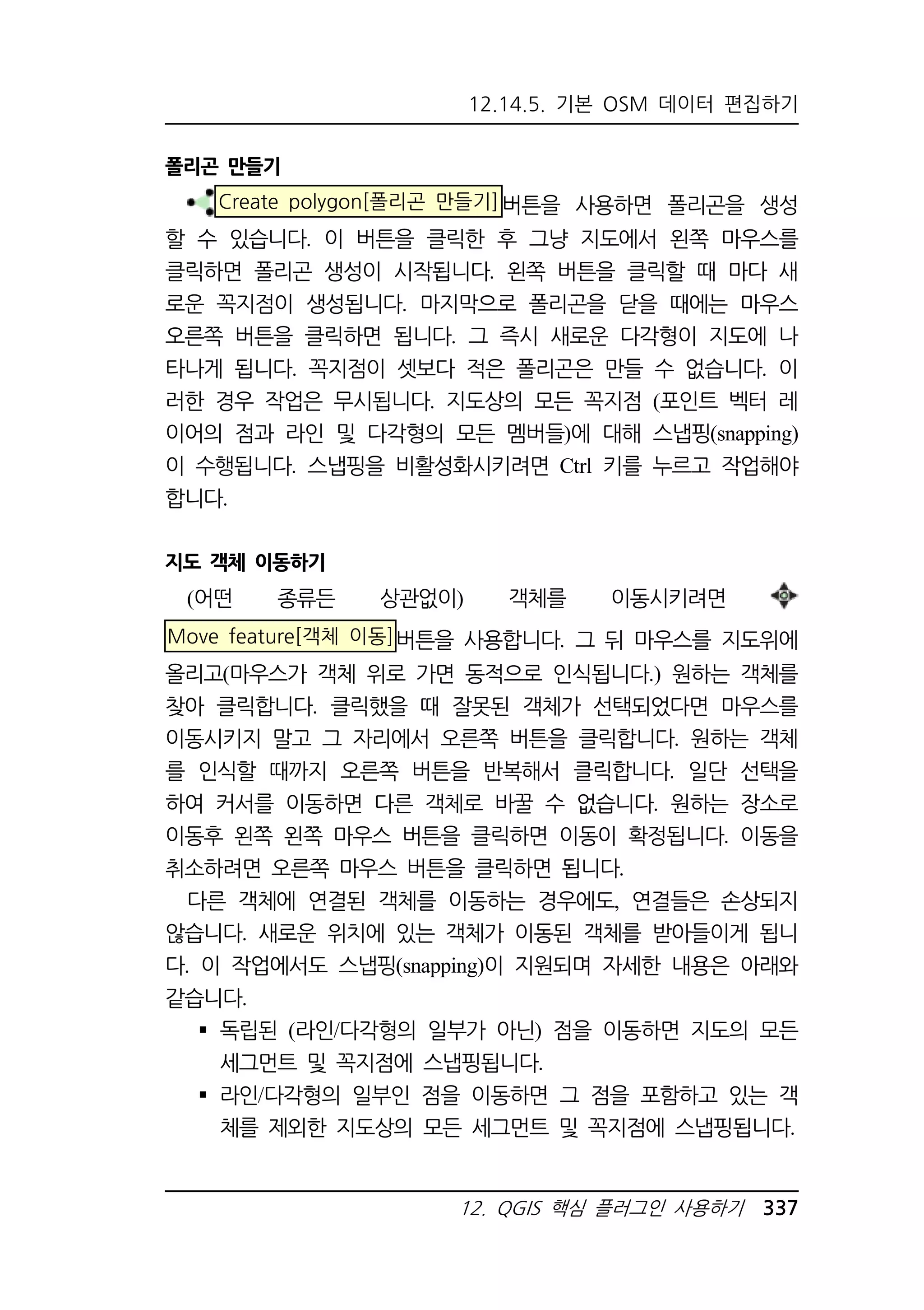 12.14.5. 기본 OSM 데이터 편집하기 
12. QGIS 핵심 플러그인 사용하기 337 
폴리곤 만들기 
Create polygon[폴리곤 만들기]버튼을 사용하면 폴리곤을 생성 
할 수 있습니다. 이 버튼을 클릭한 후 그냥 지도에서 왼쪽 마우스를 
클릭하면 폴리곤 생성이 시작됩니다. 왼쪽 버튼을 클릭할 때 마다 새 
로운 꼭지점이 생성됩니다. 마지막으로 폴리곤을 닫을 때에는 마우스 
오른쪽 버튼을 클릭하면 됩니다. 그 즉시 새로운 다각형이 지도에 나 
타나게 됩니다. 꼭지점이 셋보다 적은 폴리곤은 만들 수 없습니다. 이 
러한 경우 작업은 무시됩니다. 지도상의 모든 꼭지점 (포인트 벡터 레 
이어의 점과 라인 및 다각형의 모든 멤버들)에 대해 스냅핑(snapping) 
이 수행됩니다. 스냅핑을 비활성화시키려면 Ctrl 키를 누르고 작업해야 
합니다. 
지도 객체 이동하기 
(어떤 종류든 상관없이) 객체를 이동시키려면 
Move feature[객체 이동]버튼을 사용합니다. 그 뒤 마우스를 지도위에 
올리고(마우스가 객체 위로 가면 동적으로 인식됩니다.) 원하는 객체를 
찾아 클릭합니다. 클릭했을 때 잘못된 객체가 선택되었다면 마우스를 
이동시키지 말고 그 자리에서 오른쪽 버튼을 클릭합니다. 원하는 객체 
를 인식할 때까지 오른쪽 버튼을 반복해서 클릭합니다. 일단 선택을 
하여 커서를 이동하면 다른 객체로 바꿀 수 없습니다. 원하는 장소로 
이동후 왼쪽 왼쪽 마우스 버튼을 클릭하면 이동이 확정됩니다. 이동을 
취소하려면 오른쪽 마우스 버튼을 클릭하면 됩니다. 
다른 객체에 연결된 객체를 이동하는 경우에도, 연결들은 손상되지 
않습니다. 새로운 위치에 있는 객체가 이동된 객체를 받아들이게 됩니 
다. 이 작업에서도 스냅핑(snapping)이 지원되며 자세한 내용은 아래와 
같습니다. 
 독립된 (라인/다각형의 일부가 아닌) 점을 이동하면 지도의 모든 
세그먼트 및 꼭지점에 스냅핑됩니다. 
 라인/다각형의 일부인 점을 이동하면 그 점을 포함하고 있는 객 
체를 제외한 지도상의 모든 세그먼트 및 꼭지점에 스냅핑됩니다. 
 