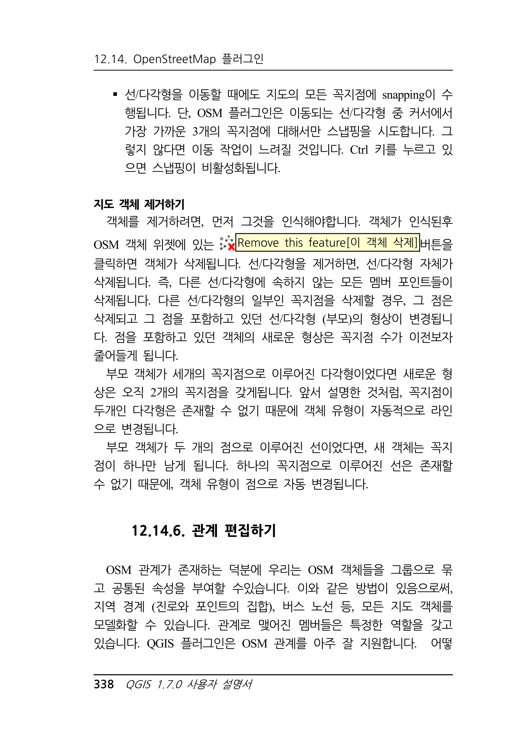 12.14. OpenStreetMap 플러그인 
 선/다각형을 이동할 때에도 지도의 모든 꼭지점에 snapping이 수 
행됩니다. 단, OSM 플러그인은 이동되는 선/다각형 중 커서에서 
가장 가까운 3개의 꼭지점에 대해서만 스냅핑을 시도합니다. 그 
렇지 않다면 이동 작업이 느려질 것입니다. Ctrl 키를 누르고 있 
으면 스냅핑이 비활성화됩니다. 
지도 객체 제거하기 
객체를 제거하려면, 먼저 그것을 인식해야합니다. 객체가 인식된후 
OSM 객체 위젯에 있는 Remove this feature[이 객체 삭제]버튼을 
클릭하면 객체가 삭제됩니다. 선/다각형을 제거하면, 선/다각형 자체가 
삭제됩니다. 즉, 다른 선/다각형에 속하지 않는 모든 멤버 포인트들이 
삭제됩니다. 다른 선/다각형의 일부인 꼭지점을 삭제할 경우, 그 점은 
삭제되고 그 점을 포함하고 있던 선/다각형 (부모)의 형상이 변경됩니 
다. 점을 포함하고 있던 객체의 새로운 형상은 꼭지점 수가 이전보자 
줄어들게 됩니다. 
부모 객체가 세개의 꼭지점으로 이루어진 다각형이었다면 새로운 형 
상은 오직 2개의 꼭지점을 갖게됩니다. 앞서 설명한 것처럼, 꼭지점이 
두개인 다각형은 존재할 수 없기 때문에 객체 유형이 자동적으로 라인 
으로 변경됩니다. 
부모 객체가 두 개의 점으로 이루어진 선이었다면, 새 객체는 꼭지 
점이 하나만 남게 됩니다. 하나의 꼭지점으로 이루어진 선은 존재할 
수 없기 때문에, 객체 유형이 점으로 자동 변경됩니다. 
12.14.6. 관계 편집하기 
OSM 관계가 존재하는 덕분에 우리는 OSM 객체들을 그룹으로 묶 
고 공통된 속성을 부여할 수있습니다. 이와 같은 방법이 있음으로써, 
지역 경계 (진로와 포인트의 집합), 버스 노선 등, 모든 지도 객체를 
모델화할 수 있습니다. 관계로 맺어진 멤버들은 특정한 역할을 갖고 
있습니다. QGIS 플러그인은 OSM 관계를 아주 잘 지원합니다. 어떻 
338 QGIS 1.7.0 사용자 설명서 
 