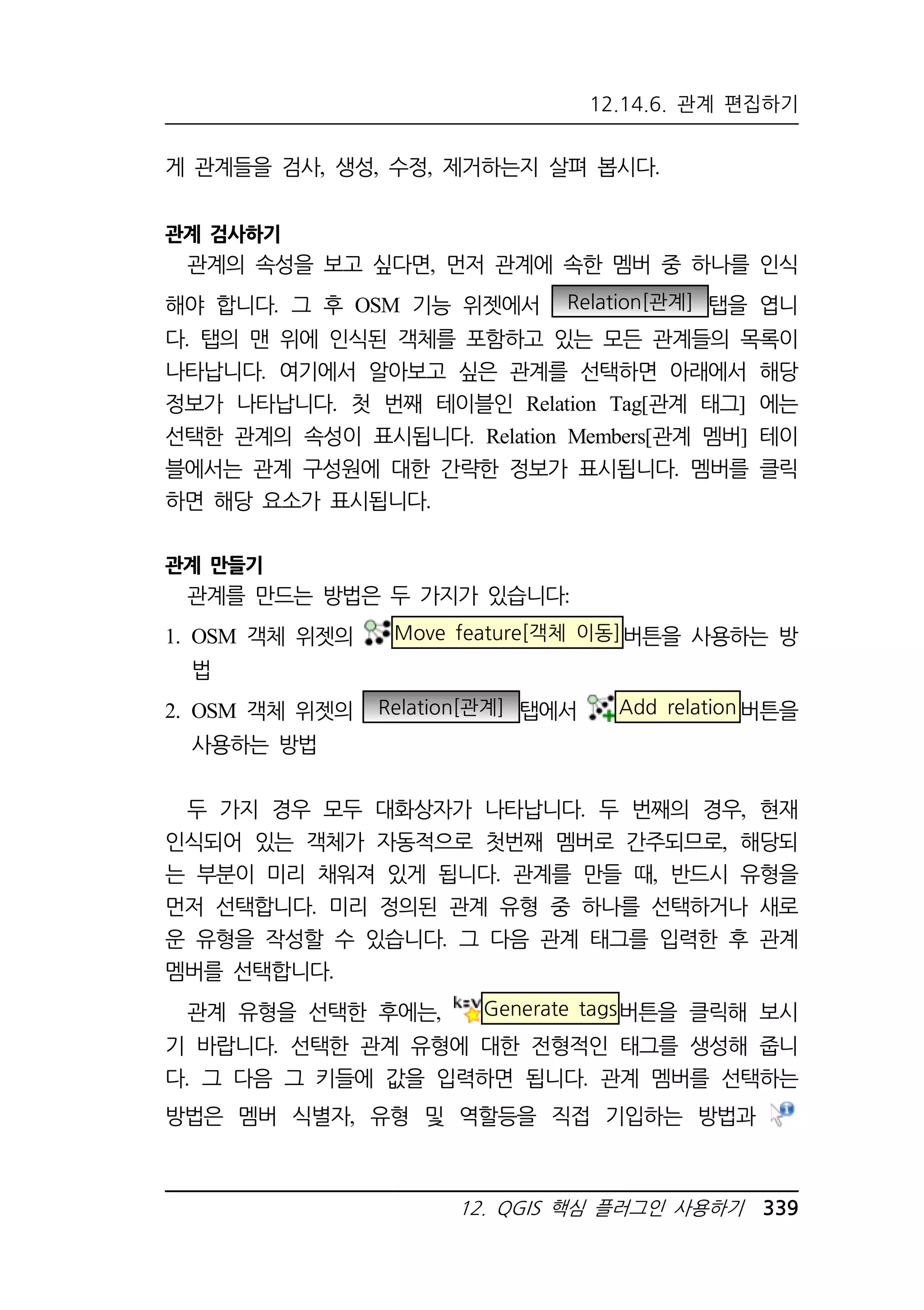 12.14.6. 관계 편집하기 
게 관계들을 검사, 생성, 수정, 제거하는지 살펴 봅시다. 
12. QGIS 핵심 플러그인 사용하기 339 
관계 검사하기 
관계의 속성을 보고 싶다면, 먼저 관계에 속한 멤버 중 하나를 인식 
해야 합니다. 그 후 OSM 기능 위젯에서 Relation[관계] 탭을 엽니 
다. 탭의 맨 위에 인식된 객체를 포함하고 있는 모든 관계들의 목록이 
나타납니다. 여기에서 알아보고 싶은 관계를 선택하면 아래에서 해당 
정보가 나타납니다. 첫 번째 테이블인 Relation Tag[관계 태그] 에는 
선택한 관계의 속성이 표시됩니다. Relation Members[관계 멤버] 테이 
블에서는 관계 구성원에 대한 간략한 정보가 표시됩니다. 멤버를 클릭 
하면 해당 요소가 표시됩니다. 
관계 만들기 
관계를 만드는 방법은 두 가지가 있습니다: 
1. OSM 객체 위젯의 Move feature[객체 이동]버튼을 사용하는 방 
법 
2. OSM 객체 위젯의 Relation[관계] 탭에서 Add relation버튼을 
사용하는 방법 
두 가지 경우 모두 대화상자가 나타납니다. 두 번째의 경우, 현재 
인식되어 있는 객체가 자동적으로 첫번째 멤버로 간주되므로, 해당되 
는 부분이 미리 채워져 있게 됩니다. 관계를 만들 때, 반드시 유형을 
먼저 선택합니다. 미리 정의된 관계 유형 중 하나를 선택하거나 새로 
운 유형을 작성할 수 있습니다. 그 다음 관계 태그를 입력한 후 관계 
멤버를 선택합니다. 
관계 유형을 선택한 후에는, Generate tags버튼을 클릭해 보시 
기 바랍니다. 선택한 관계 유형에 대한 전형적인 태그를 생성해 줍니 
다. 그 다음 그 키들에 값을 입력하면 됩니다. 관계 멤버를 선택하는 
방법은 멤버 식별자, 유형 및 역할등을 직접 기입하는 방법과 
 