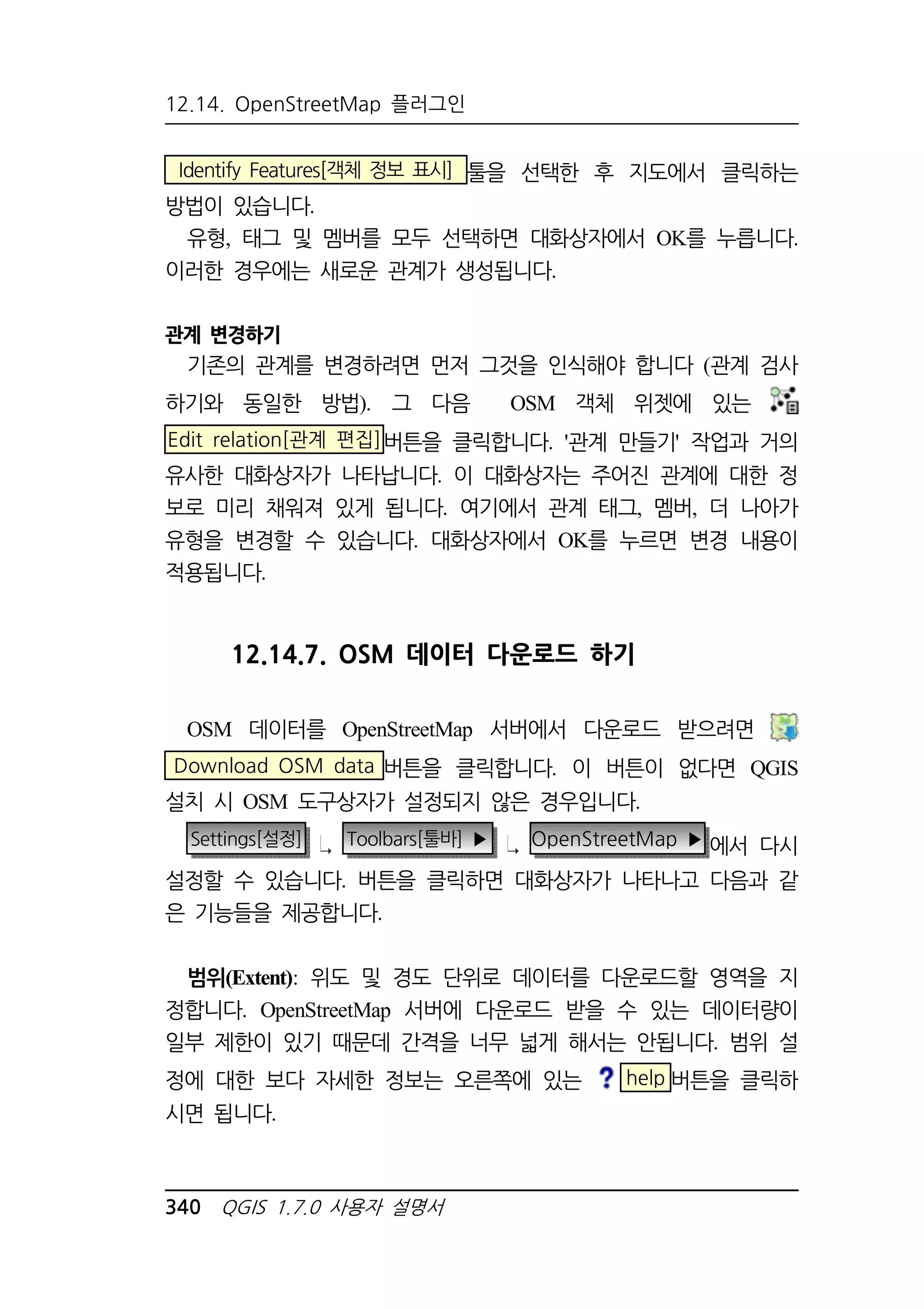12.14. OpenStreetMap 플러그인 
Identify Features[객체 정보 표시] 툴을 선택한 후 지도에서 클릭하는 
방법이 있습니다. 
유형, 태그 및 멤버를 모두 선택하면 대화상자에서 OK를 누릅니다. 
이러한 경우에는 새로운 관계가 생성됩니다. 
관계 변경하기 
기존의 관계를 변경하려면 먼저 그것을 인식해야 합니다 (관계 검사 
하기와 동일한 방법). 그 다음 OSM 객체 위젯에 있는 
Edit relation[관계 편집]버튼을 클릭합니다. '관계 만들기' 작업과 거의 
유사한 대화상자가 나타납니다. 이 대화상자는 주어진 관계에 대한 정 
보로 미리 채워져 있게 됩니다. 여기에서 관계 태그, 멤버, 더 나아가 
유형을 변경할 수 있습니다. 대화상자에서 OK를 누르면 변경 내용이 
적용됩니다. 
12.14.7. OSM 데이터 다운로드 하기 
OSM 데이터를 OpenStreetMap 서버에서 다운로드 받으려면 
Download OSM data 버튼을 클릭합니다. 이 버튼이 없다면 QGIS 
설치 시 OSM 도구상자가 설정되지 않은 경우입니다. 
Settings[설정] Toolbars[툴바] ▶ OpenStreetMap ▶ 에서 다시 
설정할 수 있습니다. 버튼을 클릭하면 대화상자가 나타나고 다음과 같 
은 기능들을 제공합니다. 
범위(Extent): 위도 및 경도 단위로 데이터를 다운로드할 영역을 지 
정합니다. OpenStreetMap 서버에 다운로드 받을 수 있는 데이터량이 
일부 제한이 있기 때문데 간격을 너무 넓게 해서는 안됩니다. 범위 설 
정에 대한 보다 자세한 정보는 오른쪽에 있는 help 버튼을 클릭하 
시면 됩니다. 
340 QGIS 1.7.0 사용자 설명서 
 