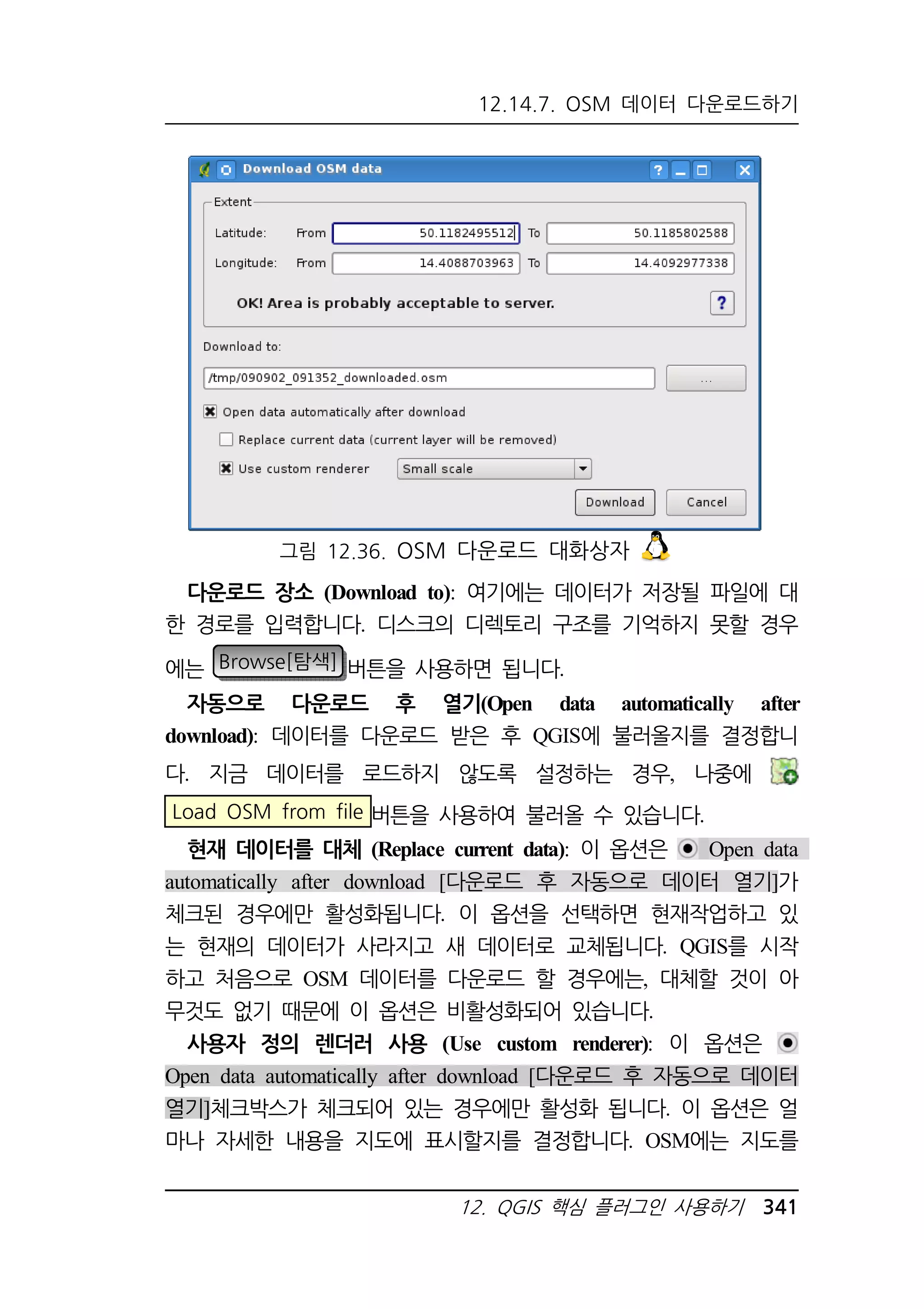 12.14.7. OSM 데이터 다운로드하기 
그림 12.36. OSM 다운로드 대화상자 
다운로드 장소 (Download to): 여기에는 데이터가 저장될 파일에 대 
한 경로를 입력합니다. 디스크의 디렉토리 구조를 기억하지 못할 경우 
에는 Browse[탐색] 버튼을 사용하면 됩니다. 
자동으로 다운로드 후 열기(Open data automatically after 
download): 데이터를 다운로드 받은 후 QGIS에 불러올지를 결정합니 
다. 지금 데이터를 로드하지 않도록 설정하는 경우, 나중에 
Load OSM from file 버튼을 사용하여 불러올 수 있습니다. 
현재 데이터를 대체 (Replace current data): 이 옵션은 Open data 
automatically after download [다운로드 후 자동으로 데이터 열기]가 
체크된 경우에만 활성화됩니다. 이 옵션을 선택하면 현재작업하고 있 
는 현재의 데이터가 사라지고 새 데이터로 교체됩니다. QGIS를 시작 
하고 처음으로 OSM 데이터를 다운로드 할 경우에는, 대체할 것이 아 
무것도 없기 때문에 이 옵션은 비활성화되어 있습니다. 
사용자 정의 렌더러 사용 (Use custom renderer): 이 옵션은 
Open data automatically after download [다운로드 후 자동으로 데이터 
열기]체크박스가 체크되어 있는 경우에만 활성화 됩니다. 이 옵션은 얼 
마나 자세한 내용을 지도에 표시할지를 결정합니다. OSM에는 지도를 
12. QGIS 핵심 플러그인 사용하기 341 
 