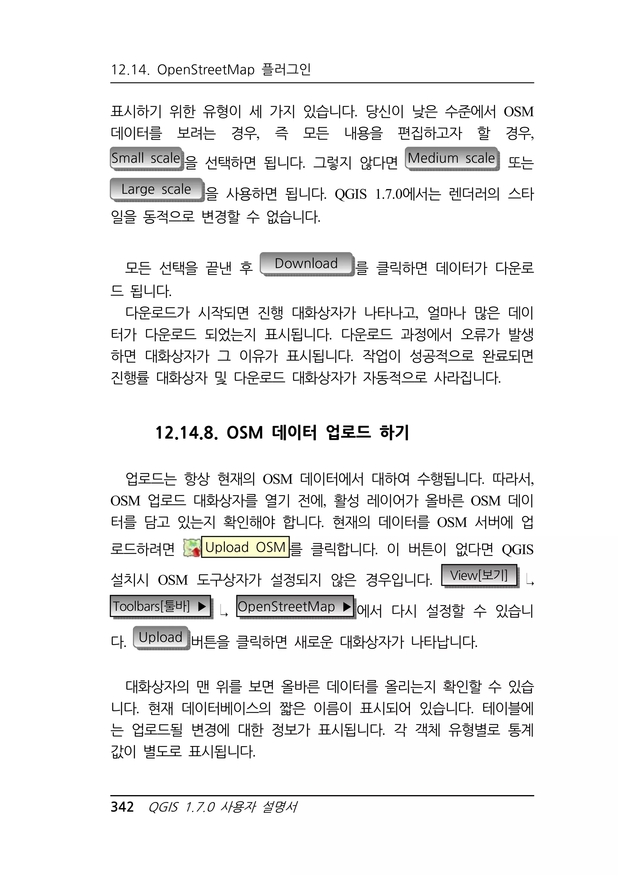12.14. OpenStreetMap 플러그인 
표시하기 위한 유형이 세 가지 있습니다. 당신이 낮은 수준에서 OSM 
데이터를 보려는 경우, 즉 모든 내용을 편집하고자 할 경우, 
Small scale 을 선택하면 됩니다. 그렇지 않다면 Medium scale 또는 
Large scale 을 사용하면 됩니다. QGIS 1.7.0에서는 렌더러의 스타 
일을 동적으로 변경할 수 없습니다. 
모든 선택을 끝낸 후 Download 를 클릭하면 데이터가 다운로 
드 됩니다. 
다운로드가 시작되면 진행 대화상자가 나타나고, 얼마나 많은 데이 
터가 다운로드 되었는지 표시됩니다. 다운로드 과정에서 오류가 발생 
하면 대화상자가 그 이유가 표시됩니다. 작업이 성공적으로 완료되면 
진행률 대화상자 및 다운로드 대화상자가 자동적으로 사라집니다. 
12.14.8. OSM 데이터 업로드 하기 
업로드는 항상 현재의 OSM 데이터에서 대하여 수행됩니다. 따라서, 
OSM 업로드 대화상자를 열기 전에, 활성 레이어가 올바른 OSM 데이 
터를 담고 있는지 확인해야 합니다. 현재의 데이터를 OSM 서버에 업 
로드하려면 Upload OSM 를 클릭합니다. 이 버튼이 없다면 QGIS 
설치시 OSM 도구상자가 설정되지 않은 경우입니다. View[보기] 
Toolbars[툴바] ▶ OpenStreetMap ▶에서 다시 설정할 수 있습니 
다. Upload 버튼을 클릭하면 새로운 대화상자가 나타납니다. 
대화상자의 맨 위를 보면 올바른 데이터를 올리는지 확인할 수 있습 
니다. 현재 데이터베이스의 짧은 이름이 표시되어 있습니다. 테이블에 
는 업로드될 변경에 대한 정보가 표시됩니다. 각 객체 유형별로 통계 
값이 별도로 표시됩니다. 
342 QGIS 1.7.0 사용자 설명서 
 