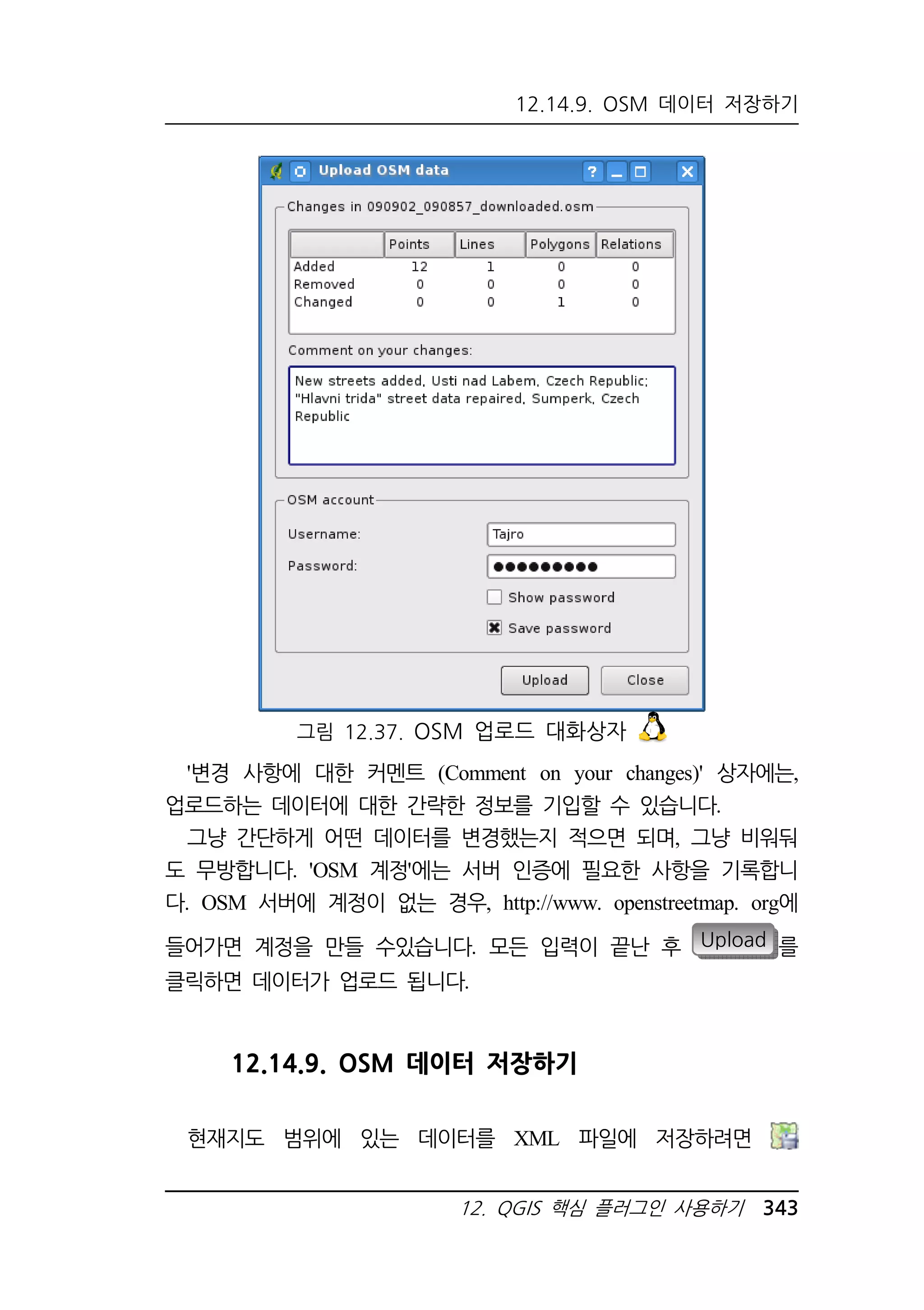 12.14.9. OSM 데이터 저장하기 
그림 12.37. OSM 업로드 대화상자 
'변경 사항에 대한 커멘트 (Comment on your changes)' 상자에는, 
업로드하는 데이터에 대한 간략한 정보를 기입할 수 있습니다. 
그냥 간단하게 어떤 데이터를 변경했는지 적으면 되며, 그냥 비워둬 
도 무방합니다. 'OSM 계정'에는 서버 인증에 필요한 사항을 기록합니 
다. OSM 서버에 계정이 없는 경우, http://www. openstreetmap. org에 
들어가면 계정을 만들 수있습니다. 모든 입력이 끝난 후 Upload 를 
클릭하면 데이터가 업로드 됩니다. 
12.14.9. OSM 데이터 저장하기 
현재지도 범위에 있는 데이터를 XML 파일에 저장하려면 
12. QGIS 핵심 플러그인 사용하기 343 
 