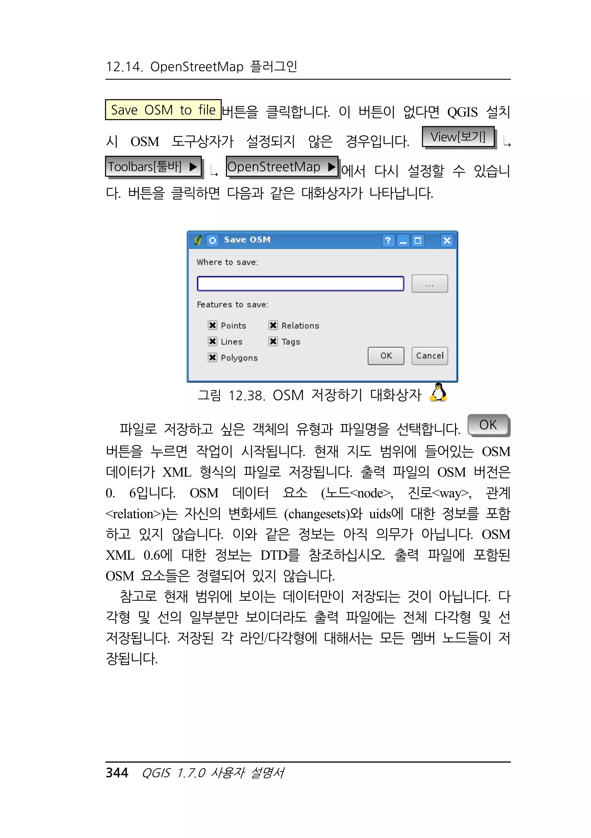 12.14. OpenStreetMap 플러그인 
Save OSM to file 버튼을 클릭합니다. 이 버튼이 없다면 QGIS 설치 
시 OSM 도구상자가 설정되지 않은 경우입니다. View[보기] 
Toolbars[툴바] ▶ OpenStreetMap ▶에서 다시 설정할 수 있습니 
다. 버튼을 클릭하면 다음과 같은 대화상자가 나타납니다. 
그림 12.38. OSM 저장하기 대화상자 
파일로 저장하고 싶은 객체의 유형과 파일명을 선택합니다. OK 
버튼을 누르면 작업이 시작됩니다. 현재 지도 범위에 들어있는 OSM 
데이터가 XML 형식의 파일로 저장됩니다. 출력 파일의 OSM 버전은 
0. 6입니다. OSM 데이터 요소 (노드node, 진로way, 관계 
relation)는 자신의 변화세트 (changesets)와 uids에 대한 정보를 포함 
하고 있지 않습니다. 이와 같은 정보는 아직 의무가 아닙니다. OSM 
XML 0.6에 대한 정보는 DTD를 참조하십시오. 출력 파일에 포함된 
OSM 요소들은 정렬되어 있지 않습니다. 
참고로 현재 범위에 보이는 데이터만이 저장되는 것이 아닙니다. 다 
각형 및 선의 일부분만 보이더라도 출력 파일에는 전체 다각형 및 선 
저장됩니다. 저장된 각 라인/다각형에 대해서는 모든 멤버 노드들이 저 
장됩니다. 
344 QGIS 1.7.0 사용자 설명서 
 