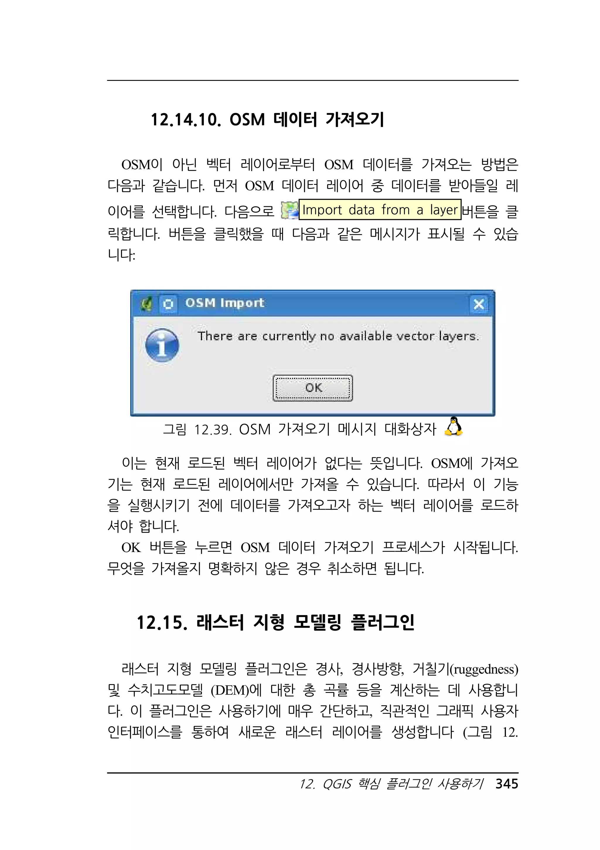 12.14.10. OSM 데이터 가져오기 
OSM이 아닌 벡터 레이어로부터 OSM 데이터를 가져오는 방법은 
다음과 같습니다. 먼저 OSM 데이터 레이어 중 데이터를 받아들일 레 
이어를 선택합니다. 다음으로 Import data from a layer 버튼을 클 
릭합니다. 버튼을 클릭했을 때 다음과 같은 메시지가 표시될 수 있습 
니다: 
그림 12.39. OSM 가져오기 메시지 대화상자 
이는 현재 로드된 벡터 레이어가 없다는 뜻입니다. OSM에 가져오 
기는 현재 로드된 레이어에서만 가져올 수 있습니다. 따라서 이 기능 
을 실행시키기 전에 데이터를 가져오고자 하는 벡터 레이어를 로드하 
셔야 합니다. 
OK 버튼을 누르면 OSM 데이터 가져오기 프로세스가 시작됩니다. 
무엇을 가져올지 명확하지 않은 경우 취소하면 됩니다. 
12.15. 래스터 지형 모델링 플러그인 
래스터 지형 모델링 플러그인은 경사, 경사방향, 거칠기(ruggedness) 
및 수치고도모델 (DEM)에 대한 총 곡률 등을 계산하는 데 사용합니 
다. 이 플러그인은 사용하기에 매우 간단하고, 직관적인 그래픽 사용자 
인터페이스를 통하여 새로운 래스터 레이어를 생성합니다 (그림 12. 
12. QGIS 핵심 플러그인 사용하기 345 
 