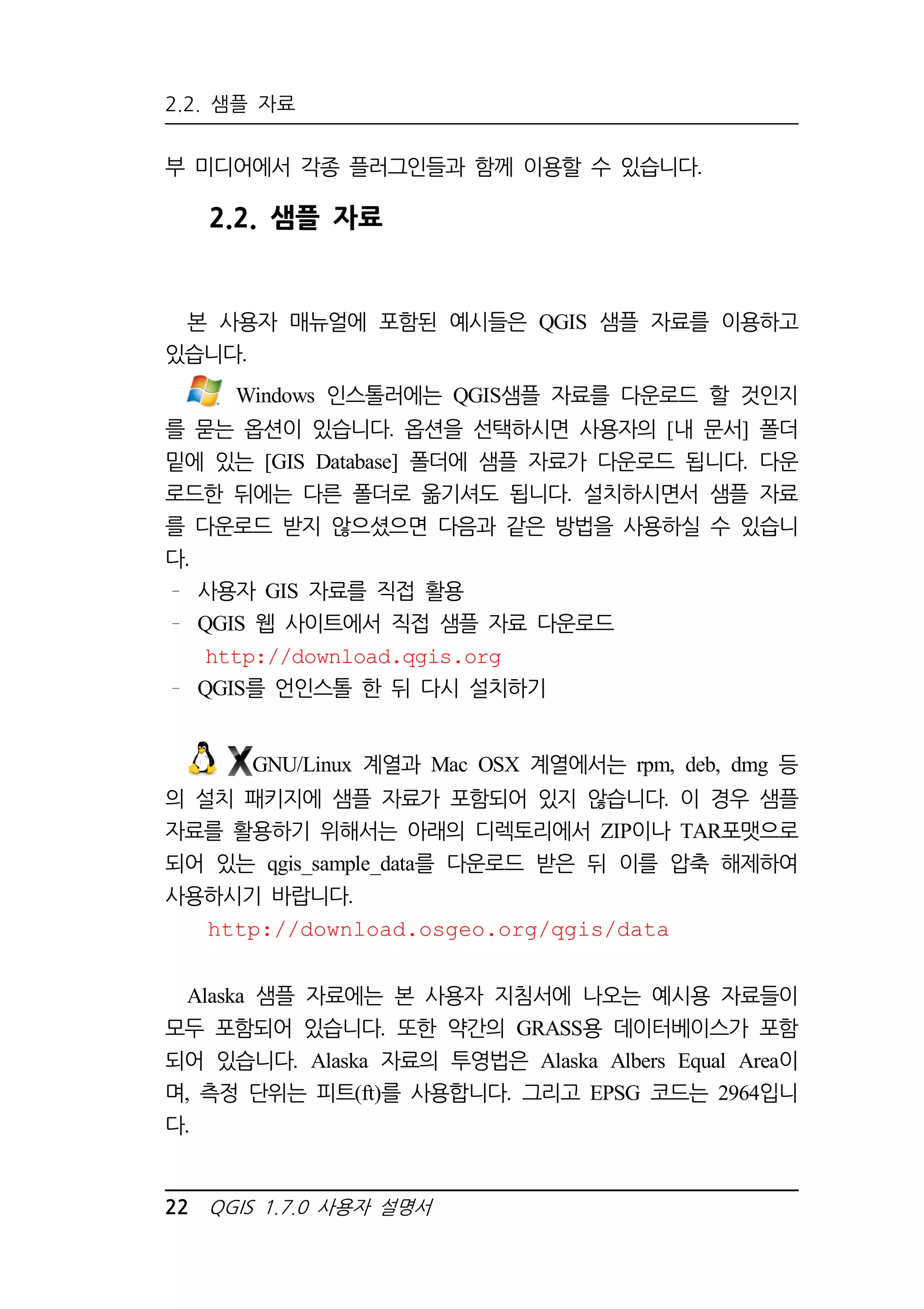 2.2. 샘플 자료 
부 미디어에서 각종 플러그인들과 함께 이용할 수 있습니다. 
2.2. 샘플 자료 
본 사용자 매뉴얼에 포함된 예시들은 QGIS 샘플 자료를 이용하고 
있습니다. 
Windows 인스톨러에는 QGIS샘플 자료를 다운로드 할 것인지 
를 묻는 옵션이 있습니다. 옵션을 선택하시면 사용자의 [내 문서] 폴더 
밑에 있는 [GIS Database] 폴더에 샘플 자료가 다운로드 됩니다. 다운 
로드한 뒤에는 다른 폴더로 옮기셔도 됩니다. 설치하시면서 샘플 자료 
를 다운로드 받지 않으셨으면 다음과 같은 방법을 사용하실 수 있습니 
다. 
사용자 GIS 자료를 직접 활용 
QGIS 웹 사이트에서 직접 샘플 자료 다운로드 
http://download.qgis.org 
QGIS를 언인스톨 한 뒤 다시 설치하기 
GNU/Linux 계열과 Mac OSX 계열에서는 rpm, deb, dmg 등 
의 설치 패키지에 샘플 자료가 포함되어 있지 않습니다. 이 경우 샘플 
자료를 활용하기 위해서는 아래의 디렉토리에서 ZIP이나 TAR포맷으로 
되어 있는 qgis_sample_data를 다운로드 받은 뒤 이를 압축 해제하여 
사용하시기 바랍니다. 
http://download.osgeo.org/qgis/data 
Alaska 샘플 자료에는 본 사용자 지침서에 나오는 예시용 자료들이 
모두 포함되어 있습니다. 또한 약간의 GRASS용 데이터베이스가 포함 
되어 있습니다. Alaska 자료의 투영법은 Alaska Albers Equal Area이 
며, 측정 단위는 피트(ft)를 사용합니다. 그리고 EPSG 코드는 2964입니 
다. 
22 QGIS 1.7.0 사용자 설명서 
 
