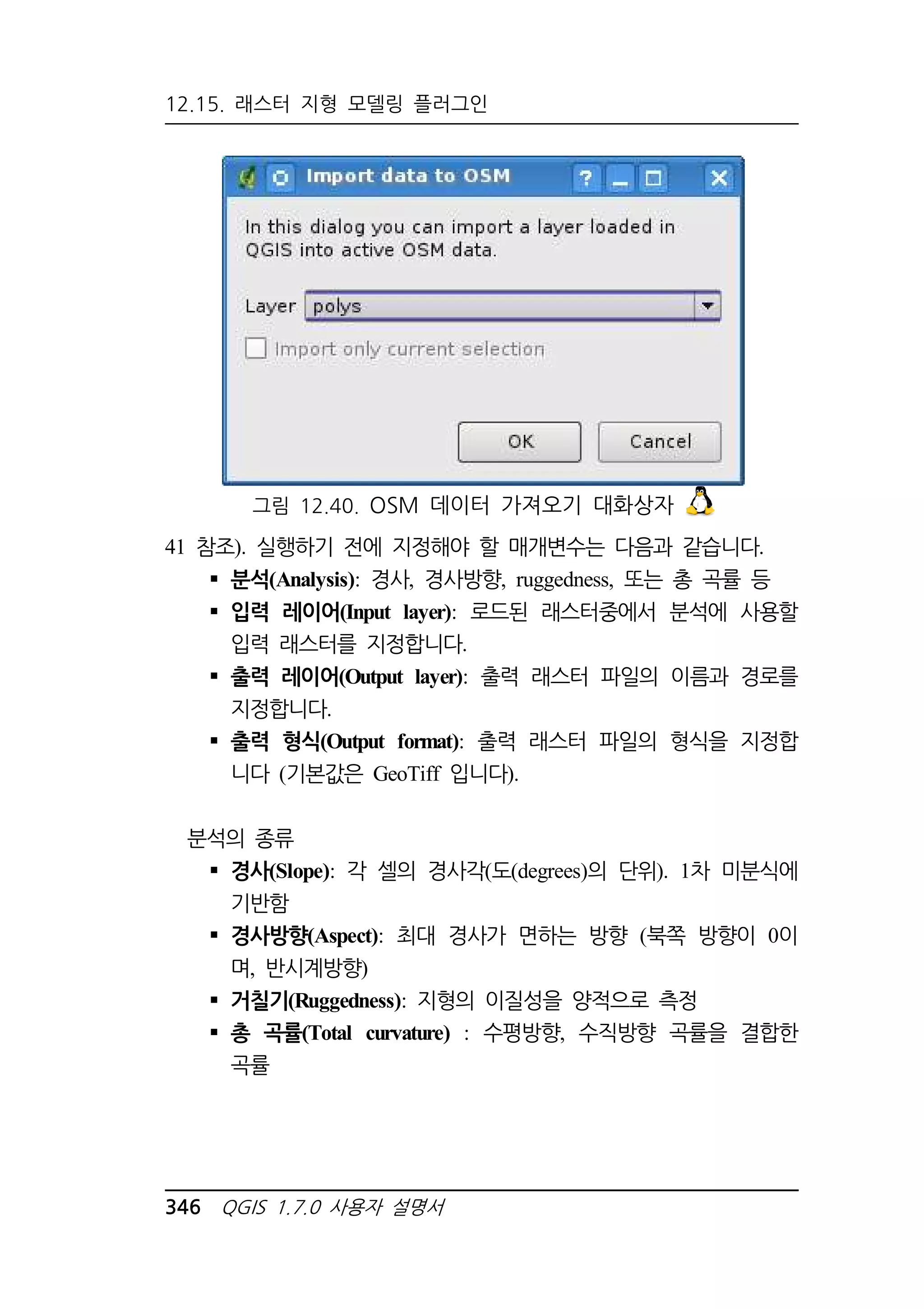 12.15. 래스터 지형 모델링 플러그인 
그림 12.40. OSM 데이터 가져오기 대화상자 
41 참조). 실행하기 전에 지정해야 할 매개변수는 다음과 같습니다. 
 분석(Analysis): 경사, 경사방향, ruggedness, 또는 총 곡률 등 
 입력 레이어(Input layer): 로드된 래스터중에서 분석에 사용할 
입력 래스터를 지정합니다. 
 출력 레이어(Output layer): 출력 래스터 파일의 이름과 경로를 
지정합니다. 
 출력 형식(Output format): 출력 래스터 파일의 형식을 지정합 
니다 (기본값은 GeoTiff 입니다). 
분석의 종류 
 경사(Slope): 각 셀의 경사각(도(degrees)의 단위). 1차 미분식에 
기반함 
 경사방향(Aspect): 최대 경사가 면하는 방향 (북쪽 방향이 0이 
며, 반시계방향) 
 거칠기(Ruggedness): 지형의 이질성을 양적으로 측정 
 총 곡률(Total curvature) : 수평방향, 수직방향 곡률을 결합한 
곡률 
346 QGIS 1.7.0 사용자 설명서 
 