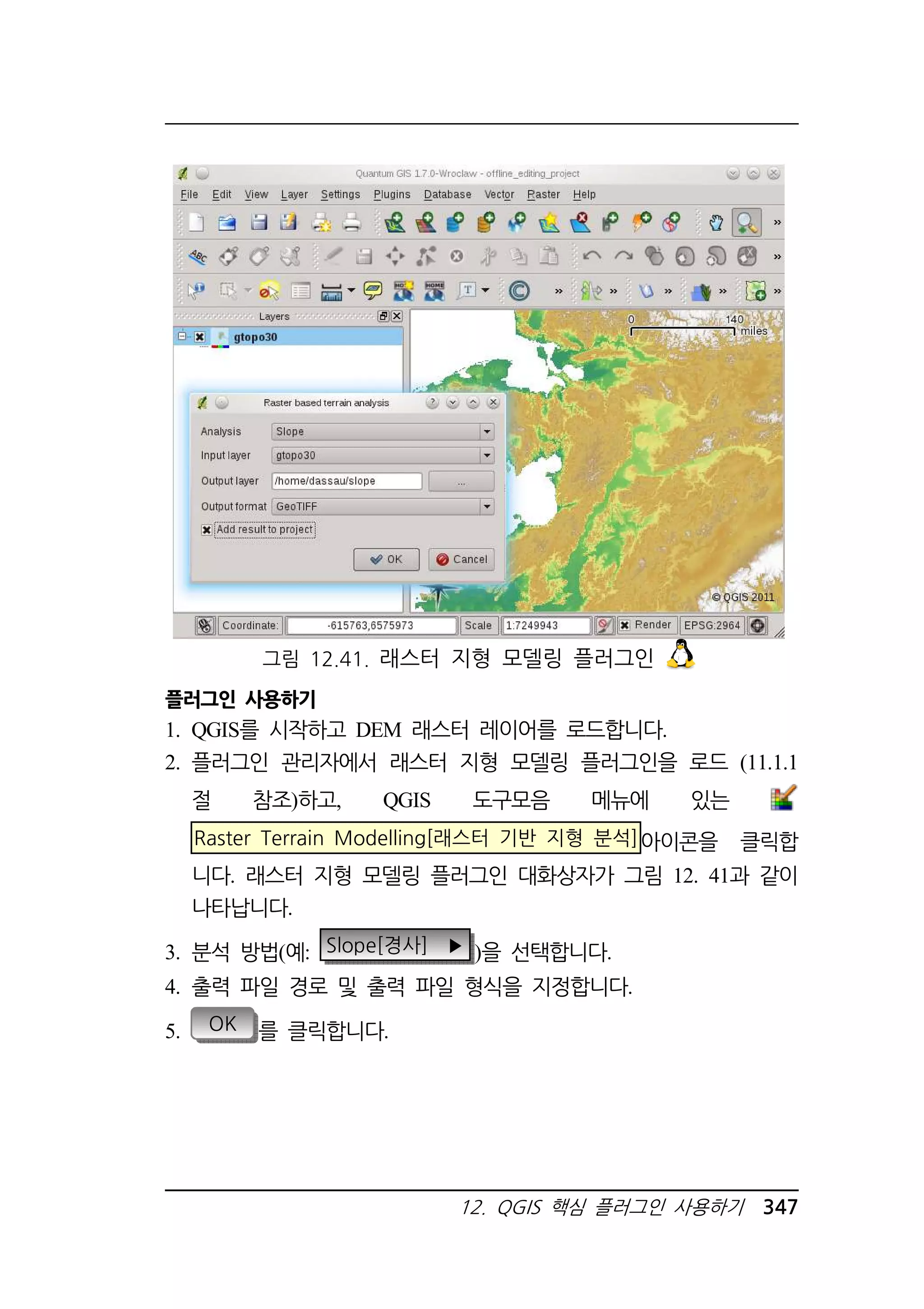 그림 12.41. 래스터 지형 모델링 플러그인 
플러그인 사용하기 
1. QGIS를 시작하고 DEM 래스터 레이어를 로드합니다. 
2. 플러그인 관리자에서 래스터 지형 모델링 플러그인을 로드 (11.1.1 
절 참조)하고, QGIS 도구모음 메뉴에 있는 
Raster Terrain Modelling[래스터 기반 지형 분석]아이콘을 클릭합 
니다. 래스터 지형 모델링 플러그인 대화상자가 그림 12. 41과 같이 
나타납니다. 
3. 분석 방법(예: Slope[경사] ▶ )을 선택합니다. 
4. 출력 파일 경로 및 출력 파일 형식을 지정합니다. 
12. QGIS 핵심 플러그인 사용하기 347 
5. OK 를 클릭합니다. 
 