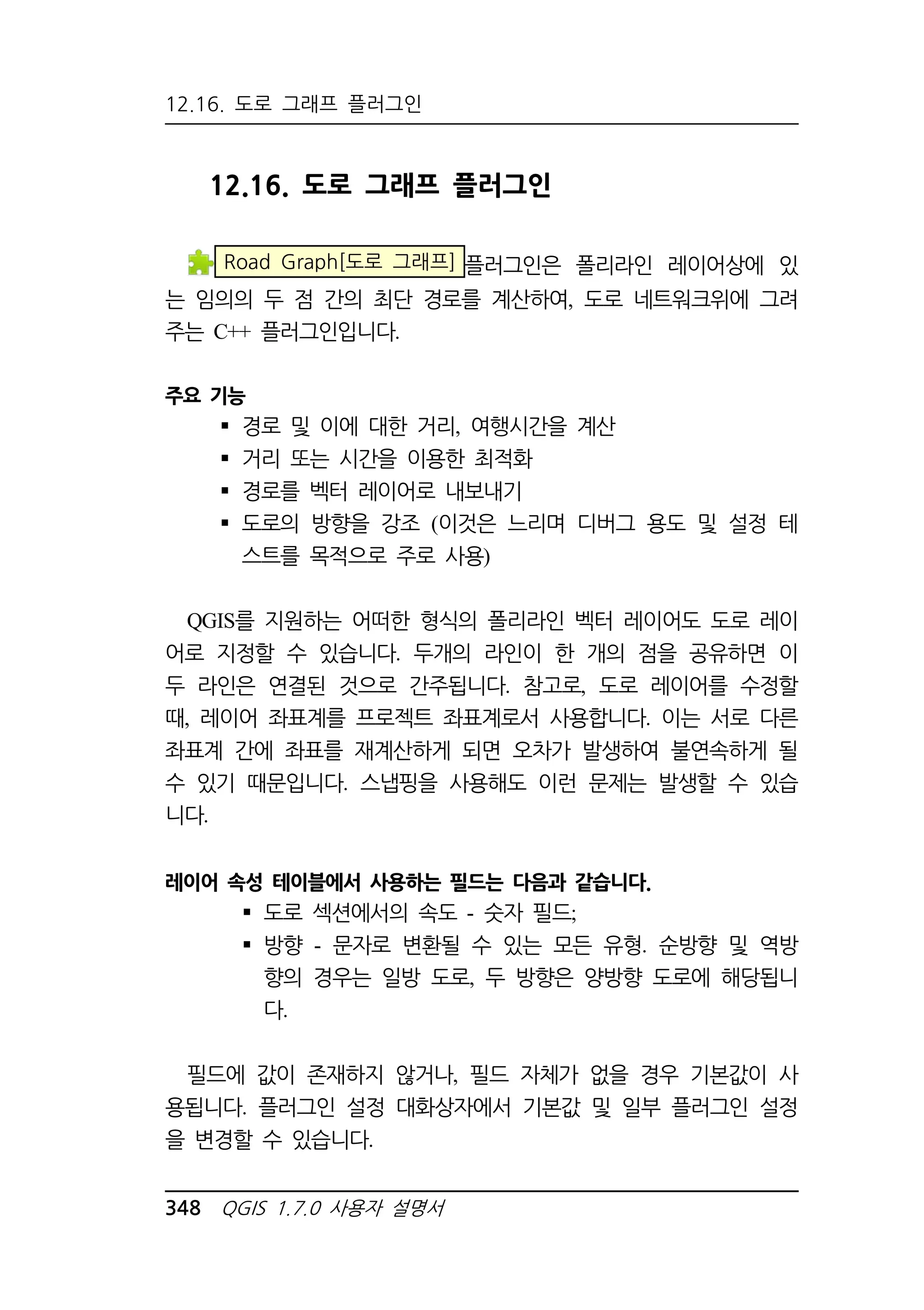 12.16. 도로 그래프 플러그인 
12.16. 도로 그래프 플러그인 
Road Graph[도로 그래프] 플러그인은 폴리라인 레이어상에 있 
는 임의의 두 점 간의 최단 경로를 계산하여, 도로 네트워크위에 그려 
주는 C++ 플러그인입니다. 
주요 기능 
 경로 및 이에 대한 거리, 여행시간을 계산 
 거리 또는 시간을 이용한 최적화 
 경로를 벡터 레이어로 내보내기 
 도로의 방향을 강조 (이것은 느리며 디버그 용도 및 설정 테 
스트를 목적으로 주로 사용) 
QGIS를 지원하는 어떠한 형식의 폴리라인 벡터 레이어도 도로 레이 
어로 지정할 수 있습니다. 두개의 라인이 한 개의 점을 공유하면 이 
두 라인은 연결된 것으로 간주됩니다. 참고로, 도로 레이어를 수정할 
때, 레이어 좌표계를 프로젝트 좌표계로서 사용합니다. 이는 서로 다른 
좌표계 간에 좌표를 재계산하게 되면 오차가 발생하여 불연속하게 될 
수 있기 때문입니다. 스냅핑을 사용해도 이런 문제는 발생할 수 있습 
니다. 
레이어 속성 테이블에서 사용하는 필드는 다음과 같습니다. 
 도로 섹션에서의 속도 - 숫자 필드; 
 방향 - 문자로 변환될 수 있는 모든 유형. 순방향 및 역방 
향의 경우는 일방 도로, 두 방향은 양방향 도로에 해당됩니 
다. 
필드에 값이 존재하지 않거나, 필드 자체가 없을 경우 기본값이 사 
용됩니다. 플러그인 설정 대화상자에서 기본값 및 일부 플러그인 설정 
을 변경할 수 있습니다. 
348 QGIS 1.7.0 사용자 설명서 
 