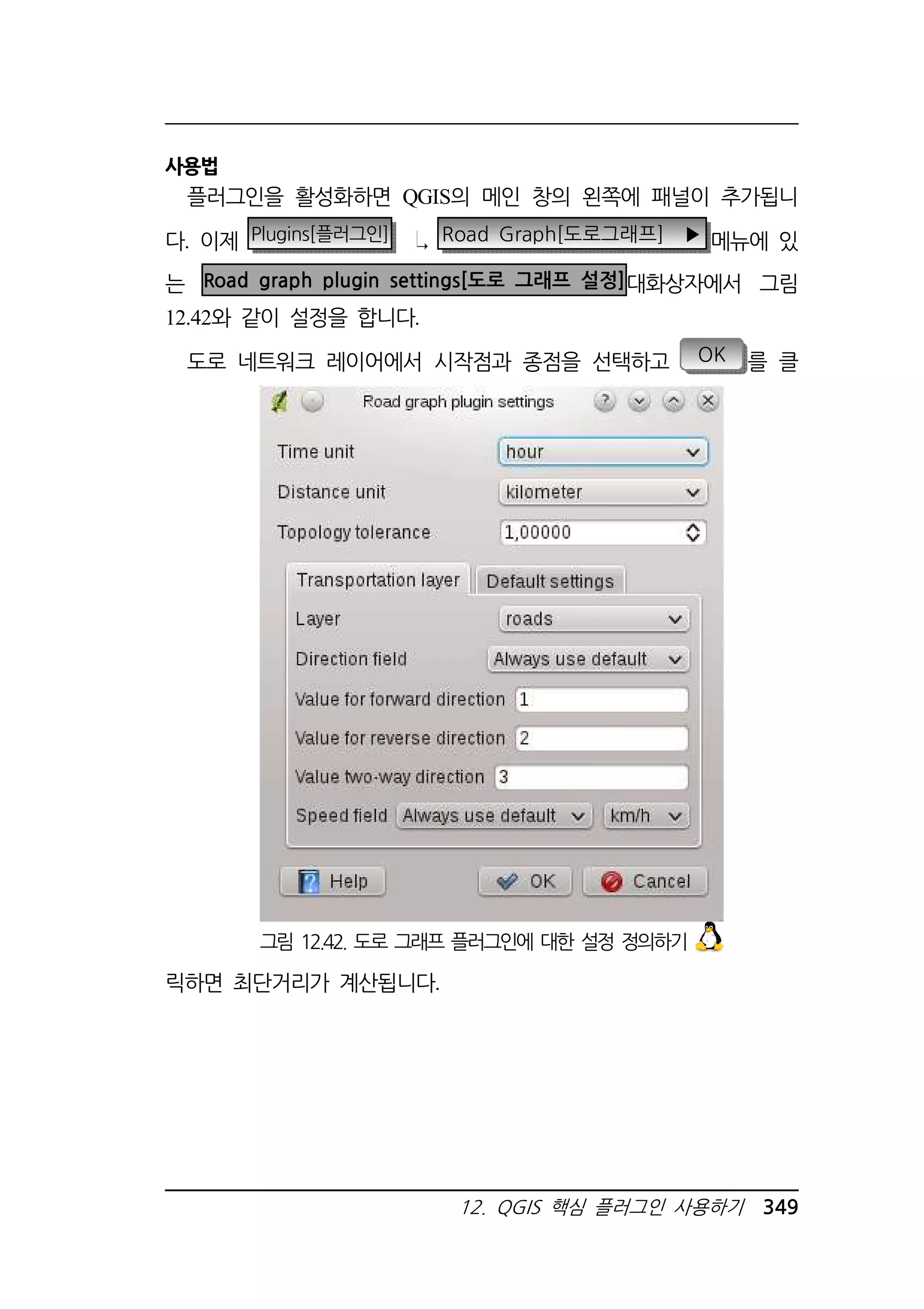 그림 12.42. 도로 그래프 플러그인에 대한 설정 정의하기 
12. QGIS 핵심 플러그인 사용하기 349 
사용법 
플러그인을 활성화하면 QGIS의 메인 창의 왼쪽에 패널이 추가됩니 
다. 이제 Plugins[플러그인] Road Graph[도로그래프] ▶ 메뉴에 있 
는 Road graph plugin settings[도로 그래프 설정]대화상자에서 그림 
12.42와 같이 설정을 합니다. 
도로 네트워크 레이어에서 시작점과 종점을 선택하고 OK 를 클 
릭하면 최단거리가 계산됩니다. 
 