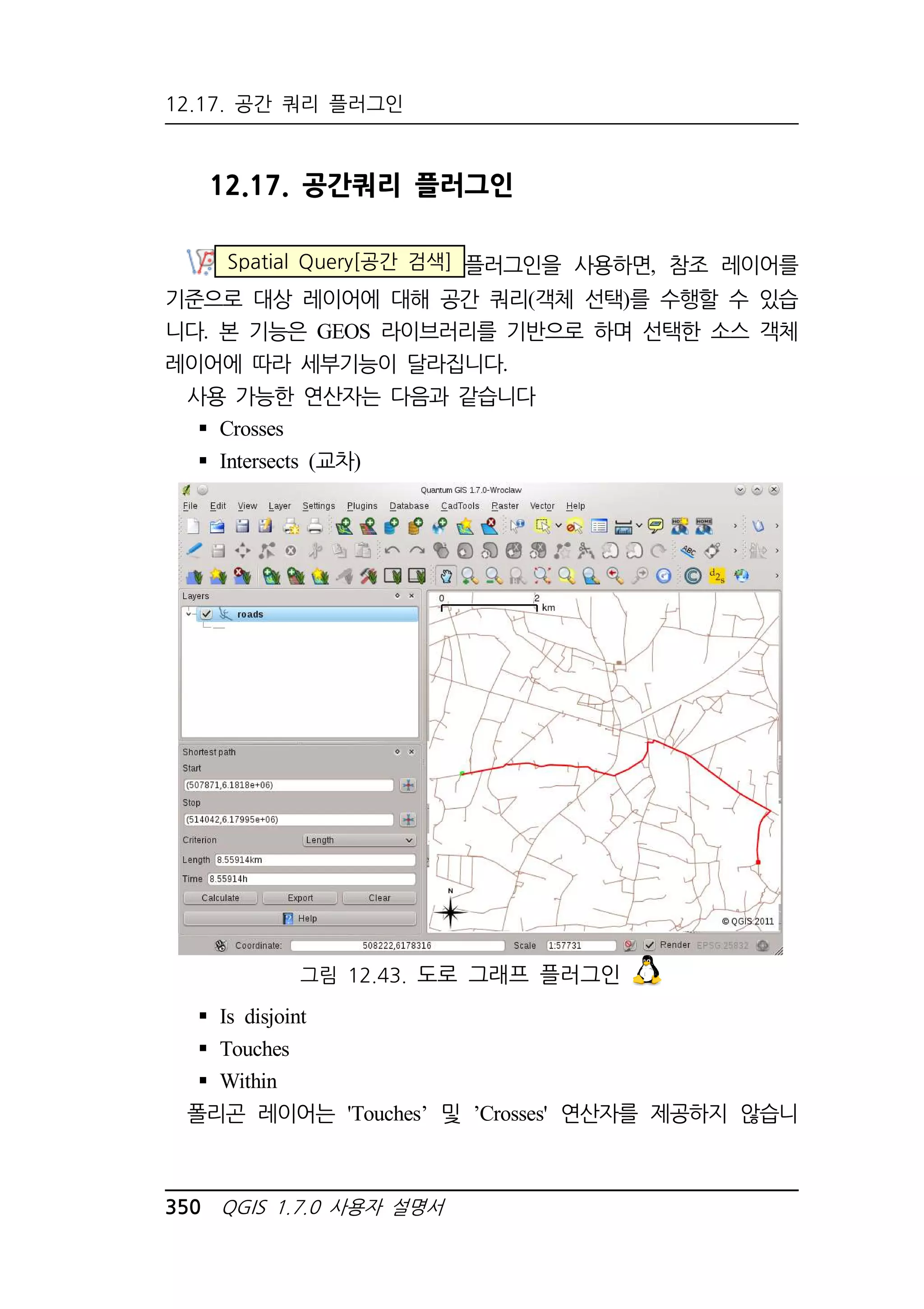 12.17. 공간 쿼리 플러그인 
12.17. 공간쿼리 플러그인 
Spatial Query[공간 검색] 플러그인을 사용하면, 참조 레이어를 
기준으로 대상 레이어에 대해 공간 쿼리(객체 선택)를 수행할 수 있습 
니다. 본 기능은 GEOS 라이브러리를 기반으로 하며 선택한 소스 객체 
레이어에 따라 세부기능이 달라집니다. 
사용 가능한 연산자는 다음과 같습니다 
 Crosses 
 Intersects (교차) 
그림 12.43. 도로 그래프 플러그인 
 Is disjoint 
 Touches 
 Within 
폴리곤 레이어는 'Touches’ 및 ’Crosses' 연산자를 제공하지 않습니 
350 QGIS 1.7.0 사용자 설명서 
 