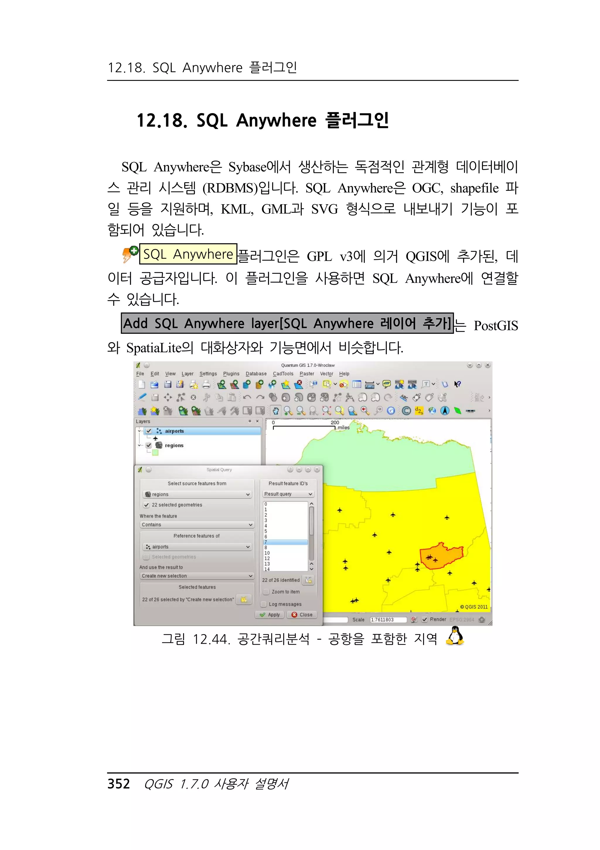 12.18. SQL Anywhere 플러그인 
12.18. SQL Anywhere 플러그인 
SQL Anywhere은 Sybase에서 생산하는 독점적인 관계형 데이터베이 
스 관리 시스템 (RDBMS)입니다. SQL Anywhere은 OGC, shapefile 파 
일 등을 지원하며, KML, GML과 SVG 형식으로 내보내기 기능이 포 
함되어 있습니다. 
SQL Anywhere 플러그인은 GPL v3에 의거 QGIS에 추가된, 데 
이터 공급자입니다. 이 플러그인을 사용하면 SQL Anywhere에 연결할 
수 있습니다. 
Add SQL Anywhere layer[SQL Anywhere 레이어 추가]는 PostGIS 
와 SpatiaLite의 대화상자와 기능면에서 비슷합니다. 
그림 12.44. 공간쿼리분석 – 공항을 포함한 지역 
352 QGIS 1.7.0 사용자 설명서 
 