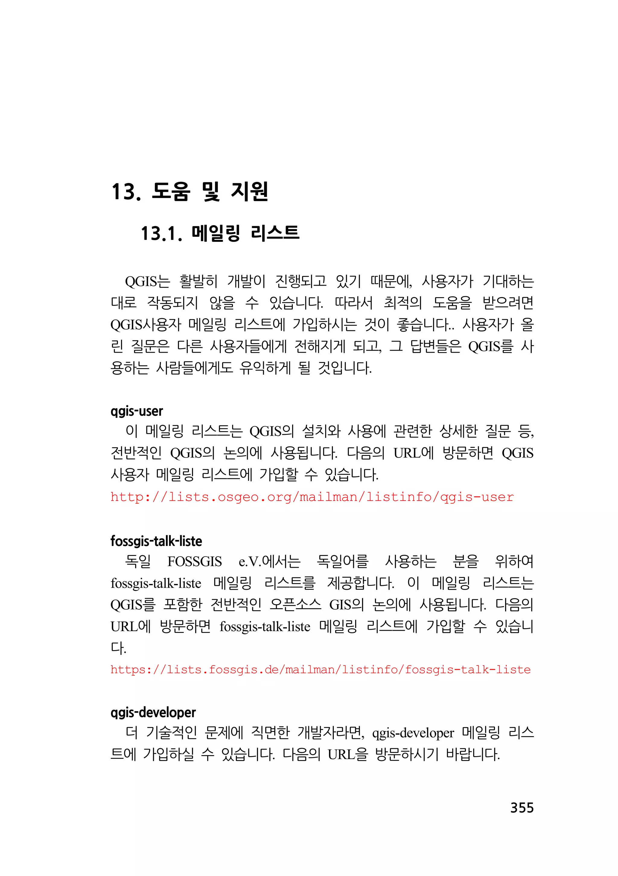355 
13. 도움 및 지원 
13.1. 메일링 리스트 
는 활발히 개발이 진행되고 QGIS 있기 때문에, 사용자가 기대하는 
대로 작동되지 않을 수 있습니다. 따라서 최적의 도움을 받으려면 
QGIS사용자 메일링 리스트에 가입하시는 것이 좋습니다.. 사용자가 올 
린 질문은 다른 사용자들에게 전해지게 되고, 그 답변들은 QGIS를 사 
용하는 사람들에게도 유익하게 될 것입니다. 
qgis-user 
이 메일링 리스트는 QGIS의 설치와 사용에 관련한 상세한 질문 등, 
전반적인 QGIS의 논의에 사용됩니다. 다음의 URL에 방문하면 QGIS 
사용자 메일링 리스트에 가입할 수 있습니다. 
http://lists.osgeo.org/mailman/listinfo/qgis-user 
fossgis-talk-liste 
독일 FOSSGIS e.V.에서는 독일어를 사용하는 분을 위하여 
fossgis-talk-liste 메일링 리스트를 제공합니다. 이 메일링 리스트는 
QGIS를 포함한 전반적인 오픈소스 GIS의 논의에 사용됩니다. 다음의 
URL에 방문하면 fossgis-talk-liste 메일링 리스트에 가입할 수 있습니 
다. 
https://lists.fossgis.de/mailman/listinfo/fossgis-talk-liste 
qgis-developer 
더 기술적인 문제에 직면한 개발자라면, qgis-developer 메일링 리스 
트에 가입하실 수 있습니다. 다음의 URL을 방문하시기 바랍니다. 
 
