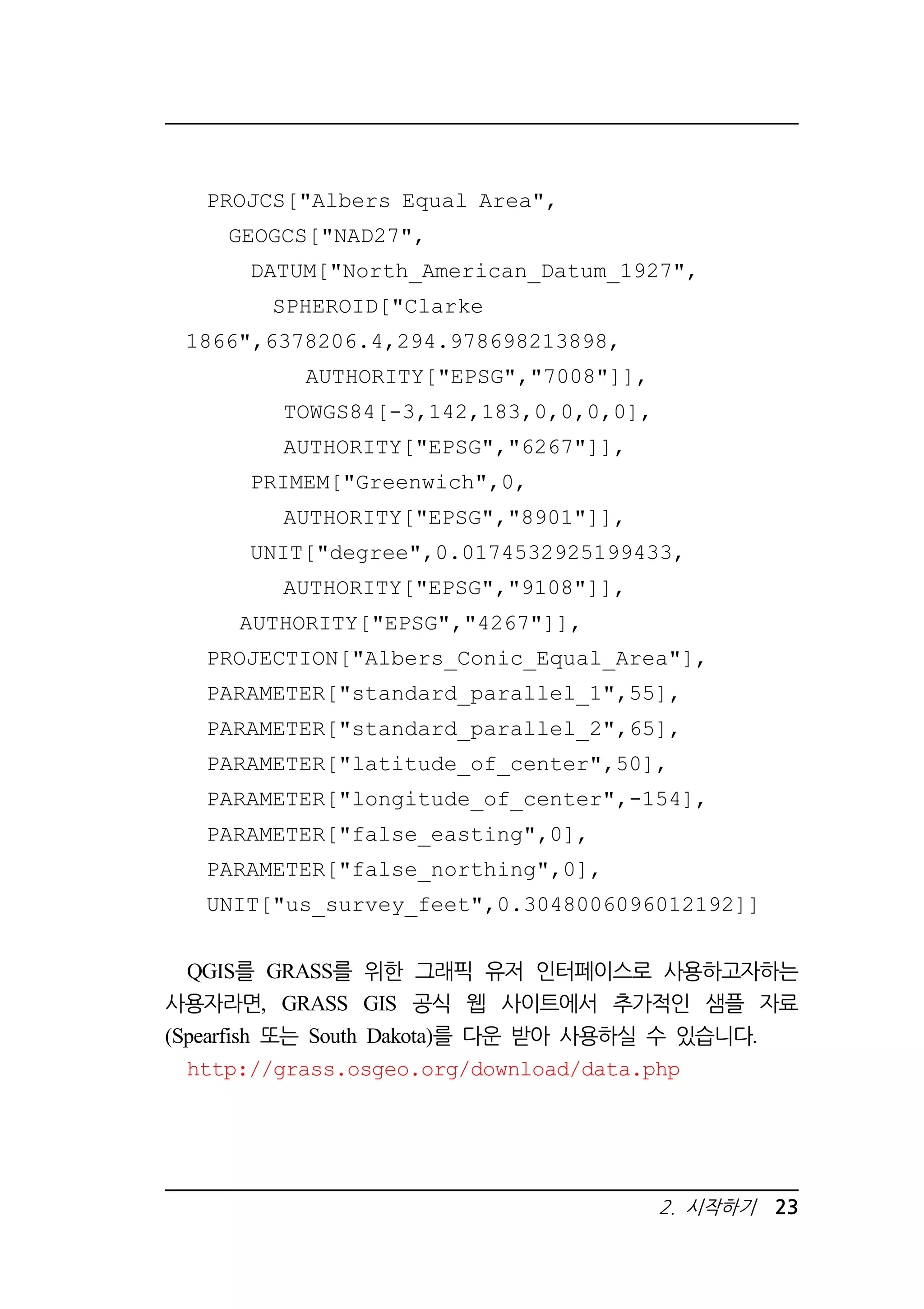 2. 시작하기 23 
PROJCS[Albers Equal Area, 
GEOGCS[NAD27, 
DATUM[North_American_Datum_1927, 
SPHEROID[Clarke 
1866,6378206.4,294.978698213898, 
AUTHORITY[EPSG,7008]], 
TOWGS84[-3,142,183,0,0,0,0], 
AUTHORITY[EPSG,6267]], 
PRIMEM[Greenwich,0, 
AUTHORITY[EPSG,8901]], 
UNIT[degree,0.0174532925199433, 
AUTHORITY[EPSG,9108]], 
AUTHORITY[EPSG,4267]], 
PROJECTION[Albers_Conic_Equal_Area], 
PARAMETER[standard_parallel_1,55], 
PARAMETER[standard_parallel_2,65], 
PARAMETER[latitude_of_center,50], 
PARAMETER[longitude_of_center,-154], 
PARAMETER[false_easting,0], 
PARAMETER[false_northing,0], 
UNIT[us_survey_feet,0.3048006096012192]] 
QGIS를 GRASS를 위한 그래픽 유저 인터페이스로 사용하고자하는 
사용자라면, GRASS GIS 공식 웹 사이트에서 추가적인 샘플 자료 
(Spearfish 또는 South Dakota)를 다운 받아 사용하실 수 있습니다. 
http://grass.osgeo.org/download/data.php 
 
