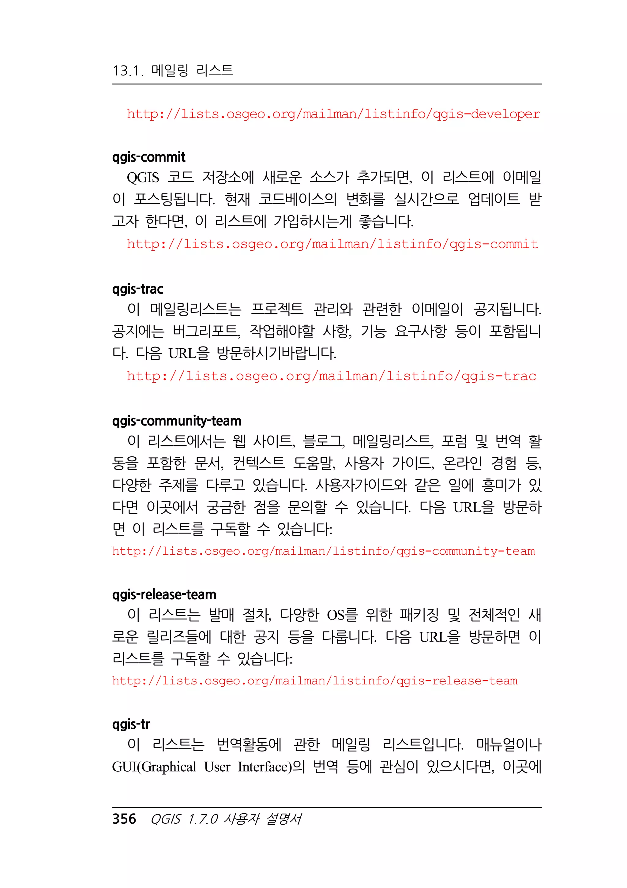 13.1. 메일링 리스트 
http://lists.osgeo.org/mailman/listinfo/qgis-developer 
qgis-commit 
QGIS 코드 저장소에 새로운 소스가 추가되면, 이 리스트에 이메일 
이 포스팅됩니다. 현재 코드베이스의 변화를 실시간으로 업데이트 받 
고자 한다면, 이 리스트에 가입하시는게 좋습니다. 
http://lists.osgeo.org/mailman/listinfo/qgis-commit 
qgis-trac 
이 메일링리스트는 프로젝트 관리와 관련한 이메일이 공지됩니다. 
공지에는 버그리포트, 작업해야할 사항, 기능 요구사항 등이 포함됩니 
다. 다음 URL을 방문하시기바랍니다. 
http://lists.osgeo.org/mailman/listinfo/qgis-trac 
qgis-community-team 
이 리스트에서는 웹 사이트, 블로그, 메일링리스트, 포럼 및 번역 활 
동을 포함한 문서, 컨텍스트 도움말, 사용자 가이드, 온라인 경험 등, 
다양한 주제를 다루고 있습니다. 사용자가이드와 같은 일에 흥미가 있 
다면 이곳에서 궁금한 점을 문의할 수 있습니다. 다음 URL을 방문하 
면 이 리스트를 구독할 수 있습니다: 
http://lists.osgeo.org/mailman/listinfo/qgis-community-team 
qgis-release-team 
이 리스트는 발매 절차, 다양한 OS를 위한 패키징 및 전체적인 새 
로운 릴리즈들에 대한 공지 등을 다룹니다. 다음 URL을 방문하면 이 
리스트를 구독할 수 있습니다: 
http://lists.osgeo.org/mailman/listinfo/qgis-release-team 
qgis-tr 
이 리스트는 번역활동에 관한 메일링 리스트입니다. 매뉴얼이나 
GUI(Graphical User Interface)의 번역 등에 관심이 있으시다면, 이곳에 
356 QGIS 1.7.0 사용자 설명서 
 