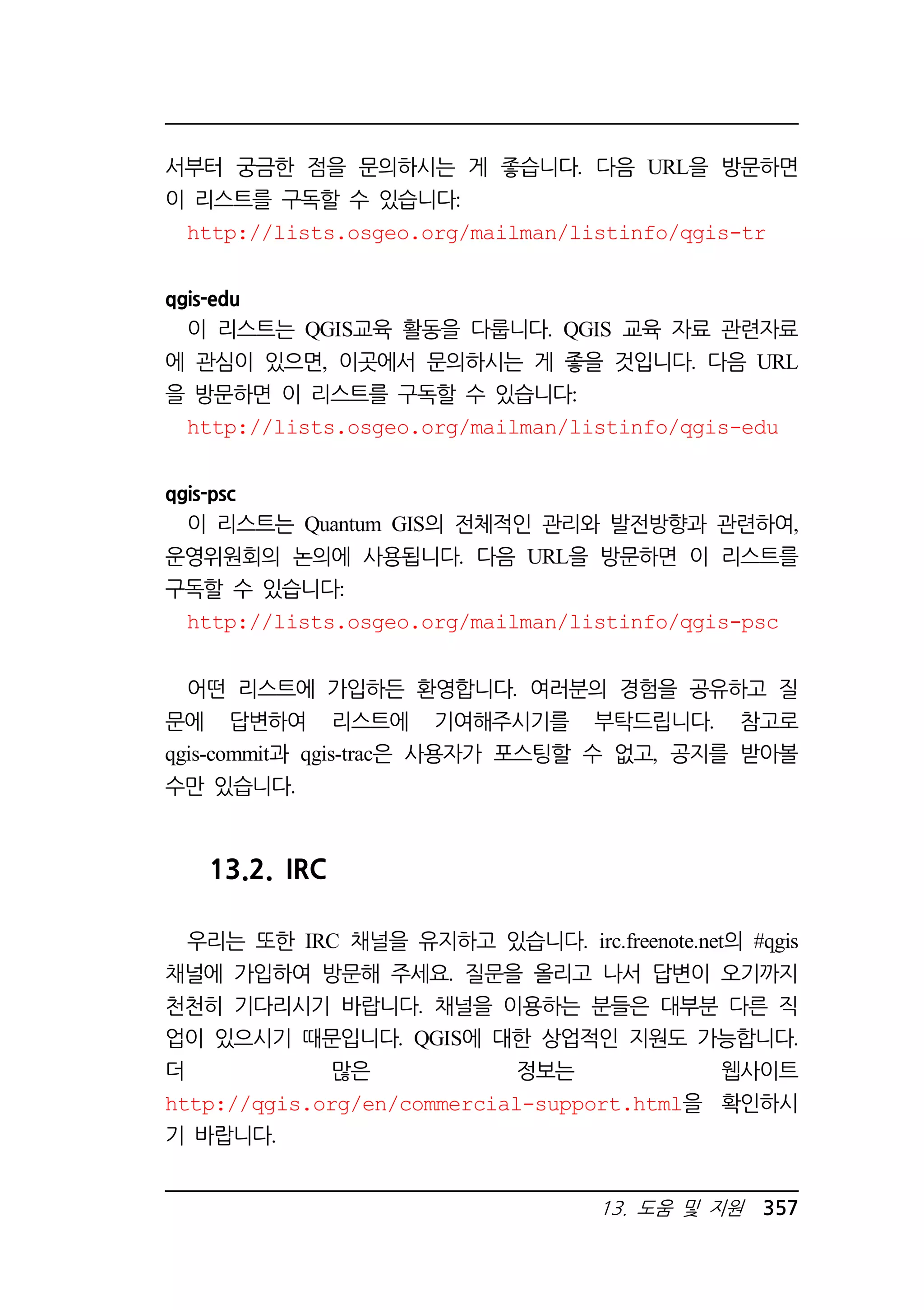 서부터 궁금한 점을 문의하시는 게 좋습니다. 다음 URL을 방문하면 
이 리스트를 구독할 수 있습니다: 
http://lists.osgeo.org/mailman/listinfo/qgis-tr 
13. 도움 및 지원 357 
qgis-edu 
이 리스트는 QGIS교육 활동을 다룹니다. QGIS 교육 자료 관련자료 
에 관심이 있으면, 이곳에서 문의하시는 게 좋을 것입니다. 다음 URL 
을 방문하면 이 리스트를 구독할 수 있습니다: 
http://lists.osgeo.org/mailman/listinfo/qgis-edu 
qgis-psc 
이 리스트는 Quantum GIS의 전체적인 관리와 발전방향과 관련하여, 
운영위원회의 논의에 사용됩니다. 다음 URL을 방문하면 이 리스트를 
구독할 수 있습니다: 
http://lists.osgeo.org/mailman/listinfo/qgis-psc 
어떤 리스트에 가입하든 환영합니다. 여러분의 경험을 공유하고 질 
문에 답변하여 리스트에 기여해주시기를 부탁드립니다. 참고로 
qgis-commit과 qgis-trac은 사용자가 포스팅할 수 없고, 공지를 받아볼 
수만 있습니다. 
13.2. IRC 
우리는 또한 IRC 채널을 유지하고 있습니다. irc.freenote.net의 #qgis 
채널에 가입하여 방문해 주세요. 질문을 올리고 나서 답변이 오기까지 
천천히 기다리시기 바랍니다. 채널을 이용하는 분들은 대부분 다른 직 
업이 있으시기 때문입니다. QGIS에 대한 상업적인 지원도 가능합니다. 
더 많은 정보는 웹사이트 
http://qgis.org/en/commercial-support.html을 확인하시 
기 바랍니다. 
 