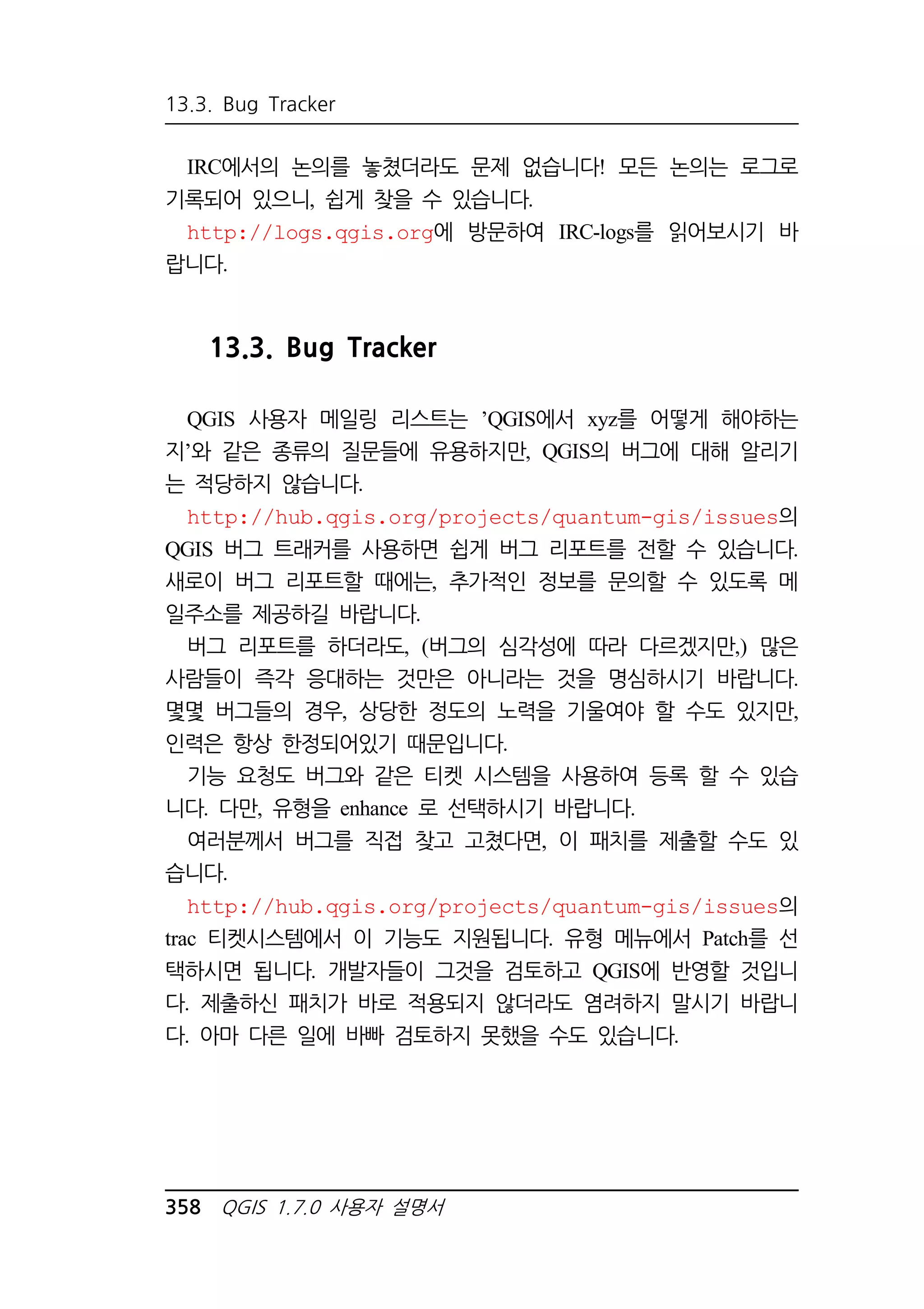 13.3. Bug Tracker 
IRC에서의 논의를 놓쳤더라도 문제 없습니다! 모든 논의는 로그로 
기록되어 있으니, 쉽게 찾을 수 있습니다. 
http://logs.qgis.org에 방문하여 IRC-logs를 읽어보시기 바 
랍니다. 
13.3. Bug Tracker 
QGIS 사용자 메일링 리스트는 ’QGIS에서 xyz를 어떻게 해야하는 
지’와 같은 종류의 질문들에 유용하지만, QGIS의 버그에 대해 알리기 
는 적당하지 않습니다. 
http://hub.qgis.org/projects/quantum-gis/issues의 
QGIS 버그 트래커를 사용하면 쉽게 버그 리포트를 전할 수 있습니다. 
새로이 버그 리포트할 때에는, 추가적인 정보를 문의할 수 있도록 메 
일주소를 제공하길 바랍니다. 
버그 리포트를 하더라도, (버그의 심각성에 따라 다르겠지만,) 많은 
사람들이 즉각 응대하는 것만은 아니라는 것을 명심하시기 바랍니다. 
몇몇 버그들의 경우, 상당한 정도의 노력을 기울여야 할 수도 있지만, 
인력은 항상 한정되어있기 때문입니다. 
기능 요청도 버그와 같은 티켓 시스템을 사용하여 등록 할 수 있습 
니다. 다만, 유형을 enhance 로 선택하시기 바랍니다. 
여러분께서 버그를 직접 찾고 고쳤다면, 이 패치를 제출할 수도 있 
습니다. 
http://hub.qgis.org/projects/quantum-gis/issues의 
trac 티켓시스템에서 이 기능도 지원됩니다. 유형 메뉴에서 Patch를 선 
택하시면 됩니다. 개발자들이 그것을 검토하고 QGIS에 반영할 것입니 
다. 제출하신 패치가 바로 적용되지 않더라도 염려하지 말시기 바랍니 
다. 아마 다른 일에 바빠 검토하지 못했을 수도 있습니다. 
358 QGIS 1.7.0 사용자 설명서 
 