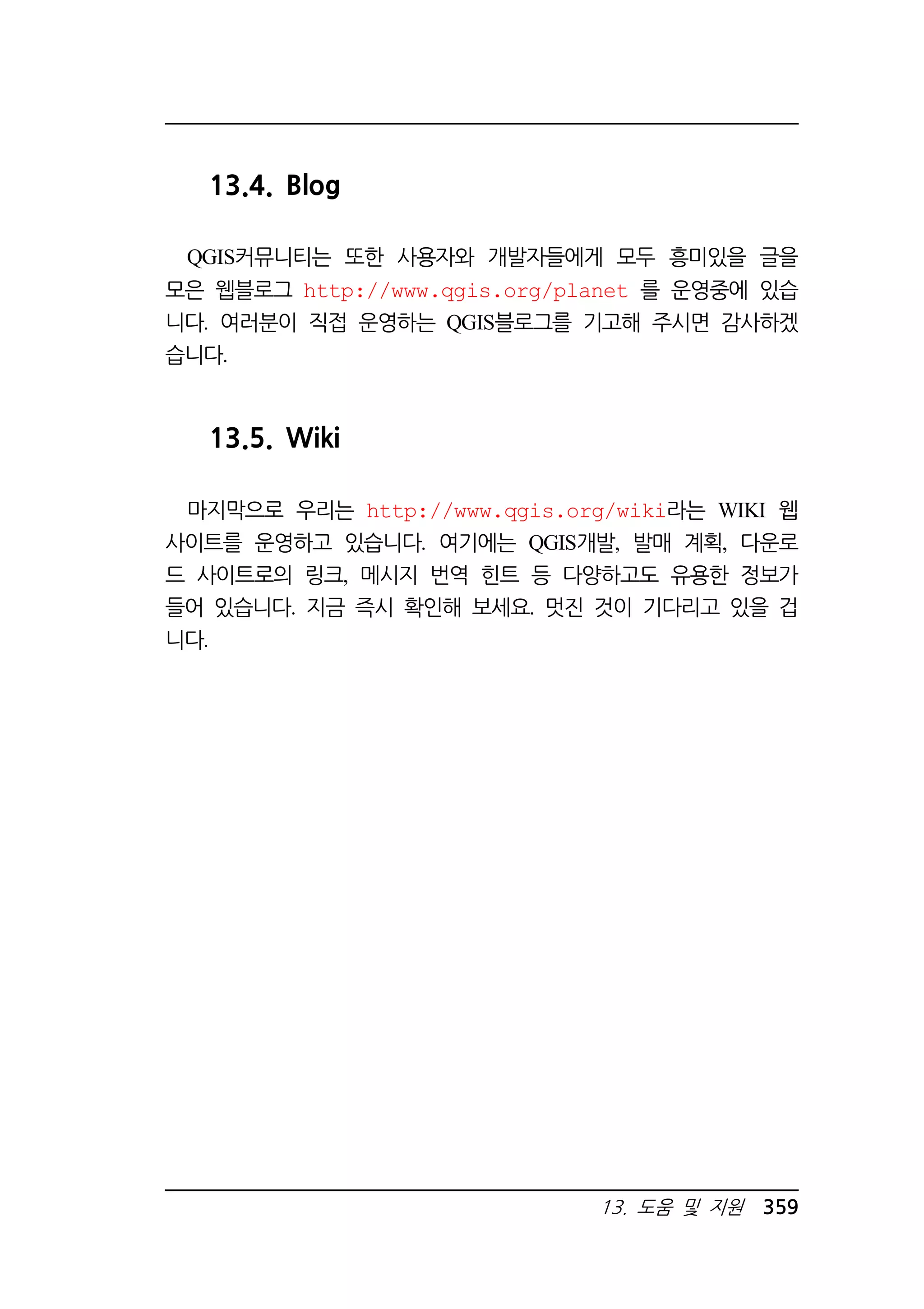 13. 도움 및 지원 359 
13.4. Blog 
QGIS커뮤니티는 또한 사용자와 개발자들에게 모두 흥미있을 글을 
모은 웹블로그 http://www.qgis.org/planet 를 운영중에 있습 
니다. 여러분이 직접 운영하는 QGIS블로그를 기고해 주시면 감사하겠 
습니다. 
13.5. Wiki 
마지막으로 우리는 http://www.qgis.org/wiki라는 WIKI 웹 
사이트를 운영하고 있습니다. 여기에는 QGIS개발, 발매 계획, 다운로 
드 사이트로의 링크, 메시지 번역 힌트 등 다양하고도 유용한 정보가 
들어 있습니다. 지금 즉시 확인해 보세요. 멋진 것이 기다리고 있을 겁 
니다. 
 