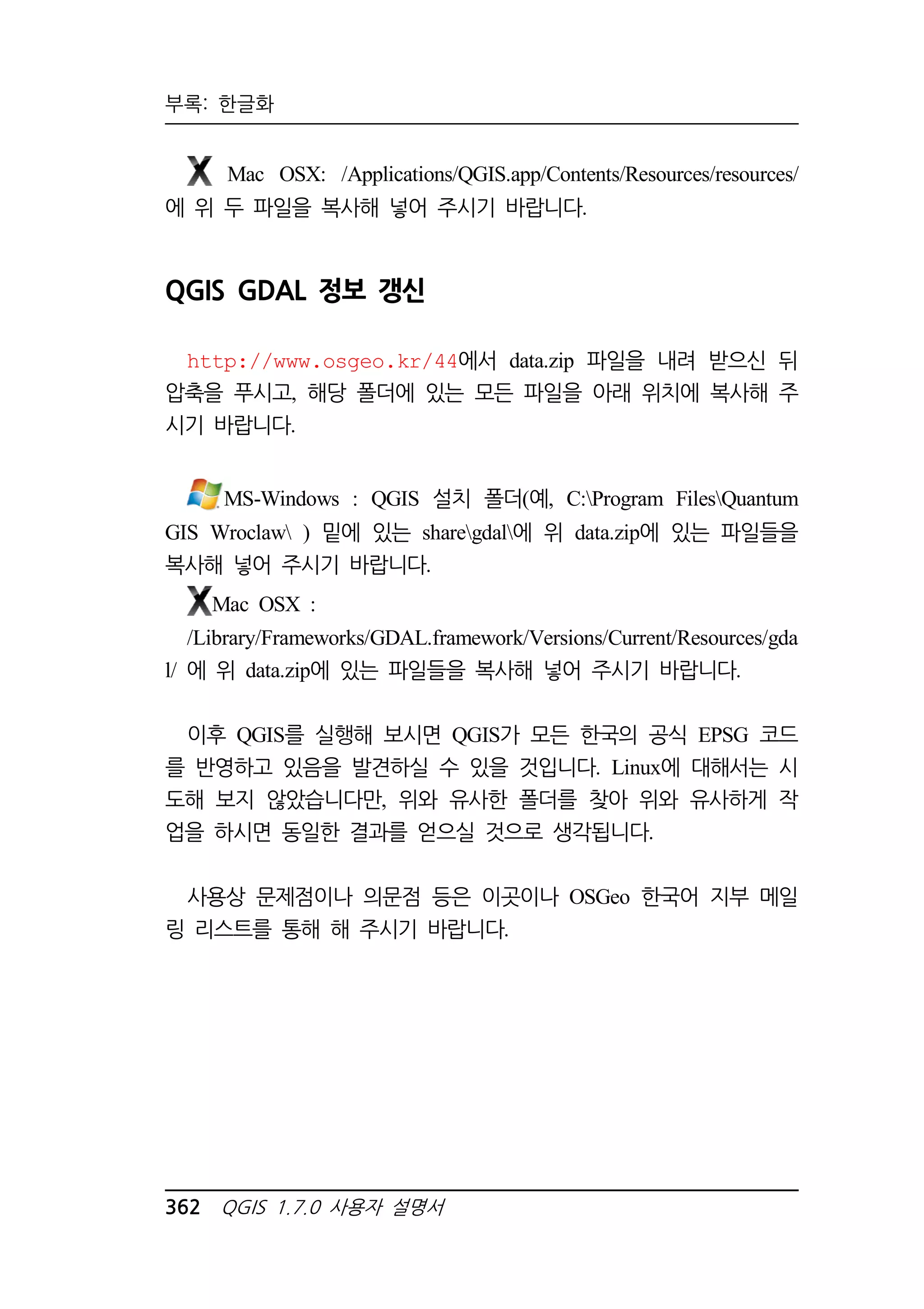 부록: 한글화 
Mac OSX: /Applications/QGIS.app/Contents/Resources/resources/ 
에 위 두 파일을 복사해 넣어 주시기 바랍니다. 
QGIS GDAL 정보 갱신 
http://www.osgeo.kr/44에서 data.zip 파일을 내려 받으신 뒤 
압축을 푸시고, 해당 폴더에 있는 모든 파일을 아래 위치에 복사해 주 
시기 바랍니다. 
MS-Windows : QGIS 설치 폴더(예, C:Program FilesQuantum 
GIS Wroclaw ) 밑에 있는 sharegdal에 위 data.zip에 있는 파일들을 
복사해 넣어 주시기 바랍니다. 
Mac OSX : 
/Library/Frameworks/GDAL.framework/Versions/Current/Resources/gda 
l/ 에 위 data.zip에 있는 파일들을 복사해 넣어 주시기 바랍니다. 
이후 QGIS를 실행해 보시면 QGIS가 모든 한국의 공식 EPSG 코드 
를 반영하고 있음을 발견하실 수 있을 것입니다. Linux에 대해서는 시 
도해 보지 않았습니다만, 위와 유사한 폴더를 찾아 위와 유사하게 작 
업을 하시면 동일한 결과를 얻으실 것으로 생각됩니다. 
사용상 문제점이나 의문점 등은 이곳이나 OSGeo 한국어 지부 메일 
링 리스트를 통해 해 주시기 바랍니다. 
362 QGIS 1.7.0 사용자 설명서 
 