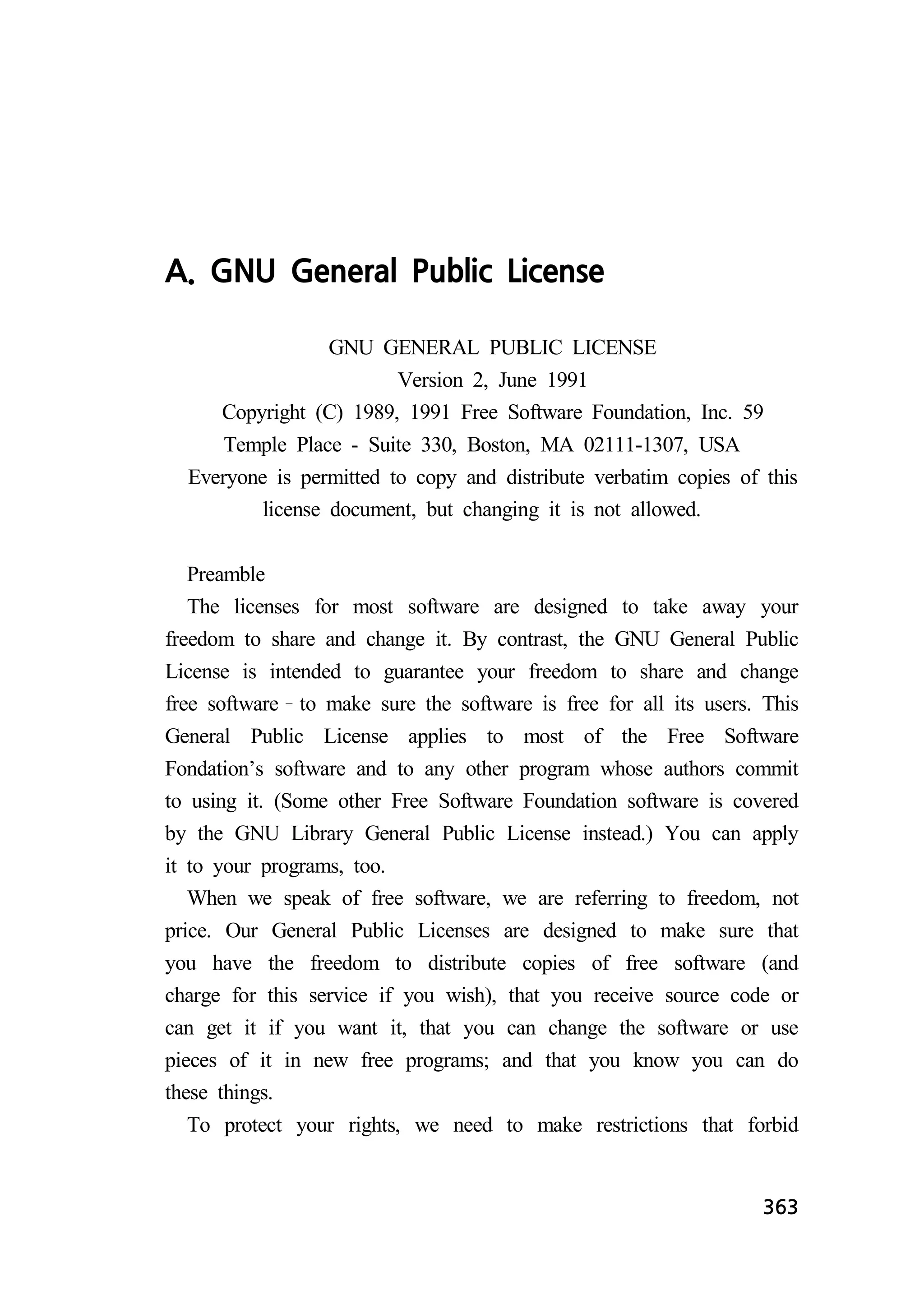 363 
A. GNU General Public License 
GNU GENERAL PUBLIC LICENSE 
Version 2, June 1991 
Copyright (C) 1989, 1991 Free Software Foundation, Inc. 59 
Temple Place - Suite 330, Boston, MA 02111-1307, USA 
Everyone is permitted to copy and distribute verbatim copies of this 
license document, but changing it is not allowed. 
Preamble 
The licenses for most software are designed to take away your 
freedom to share and change it. By contrast, the GNU General Public 
License is intended to guarantee your freedom to share and change 
free software to make sure the software is free for all its users. This 
General Public License applies to most of the Free Software 
Fondation’s software and to any other program whose authors commit 
to using it. (Some other Free Software Foundation software is covered 
by the GNU Library General Public License instead.) You can apply 
it to your programs, too. 
When we speak of free software, we are referring to freedom, not 
price. Our General Public Licenses are designed to make sure that 
you have the freedom to distribute copies of free software (and 
charge for this service if you wish), that you receive source code or 
can get it if you want it, that you can change the software or use 
pieces of it in new free programs; and that you know you can do 
these things. 
To protect your rights, we need to make restrictions that forbid 
 