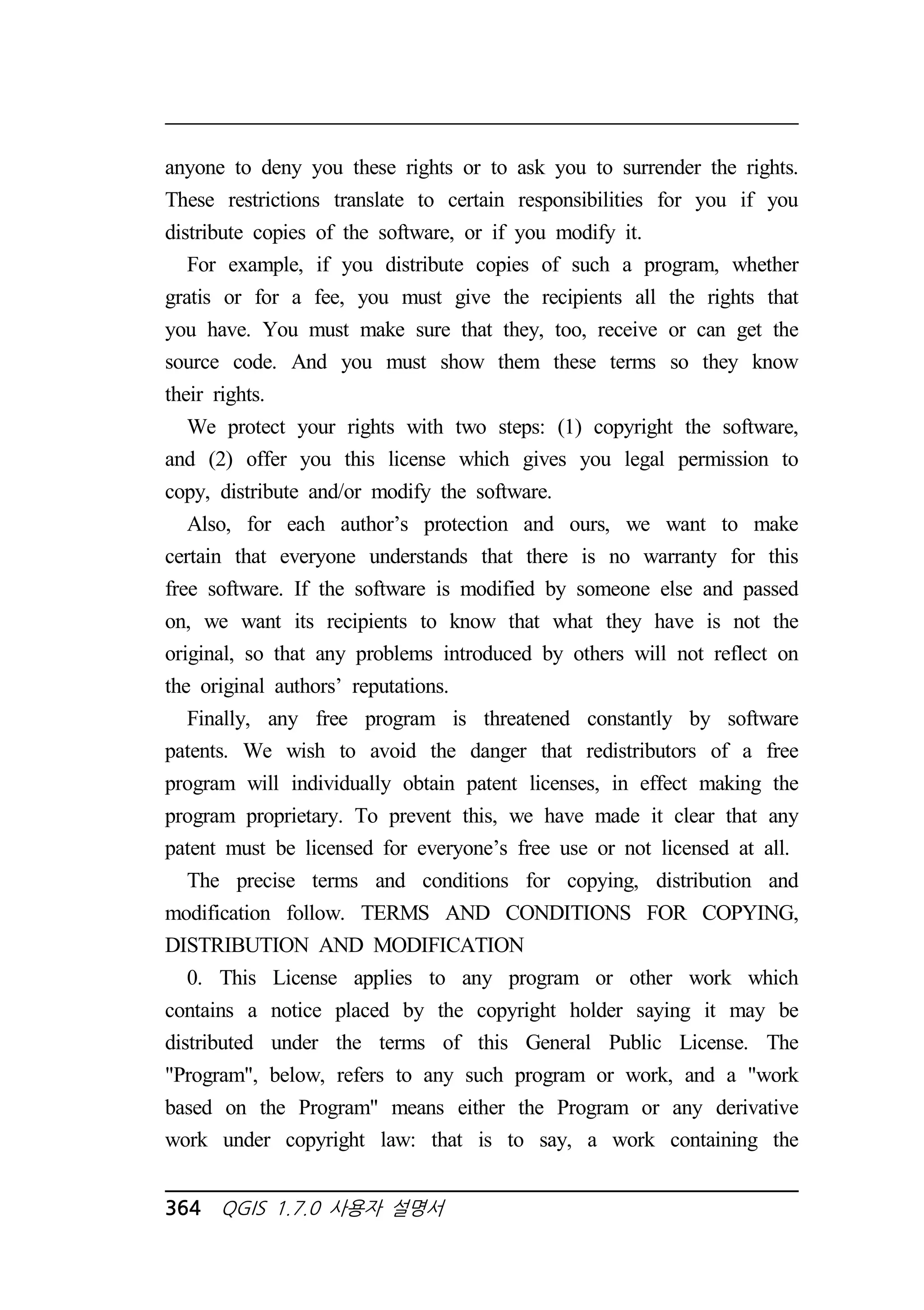 anyone to deny you these rights or to ask you to surrender the rights. 
These restrictions translate to certain responsibilities for you if you 
distribute copies of the software, or if you modify it. 
For example, if you distribute copies of such a program, whether 
gratis or for a fee, you must give the recipients all the rights that 
you have. You must make sure that they, too, receive or can get the 
source code. And you must show them these terms so they know 
their rights. 
We protect your rights with two steps: (1) copyright the software, 
and (2) offer you this license which gives you legal permission to 
copy, distribute and/or modify the software. 
Also, for each author’s protection and ours, we want to make 
certain that everyone understands that there is no warranty for this 
free software. If the software is modified by someone else and passed 
on, we want its recipients to know that what they have is not the 
original, so that any problems introduced by others will not reflect on 
the original authors’ reputations. 
Finally, any free program is threatened constantly by software 
patents. We wish to avoid the danger that redistributors of a free 
program will individually obtain patent licenses, in effect making the 
program proprietary. To prevent this, we have made it clear that any 
patent must be licensed for everyone’s free use or not licensed at all. 
The precise terms and conditions for copying, distribution and 
modification follow. TERMS AND CONDITIONS FOR COPYING, 
DISTRIBUTION AND MODIFICATION 
0. This License applies to any program or other work which 
contains a notice placed by the copyright holder saying it may be 
distributed under the terms of this General Public License. The 
Program, below, refers to any such program or work, and a work 
based on the Program means either the Program or any derivative 
work under copyright law: that is to say, a work containing the 
364 QGIS 1.7.0 사용자 설명서 
 