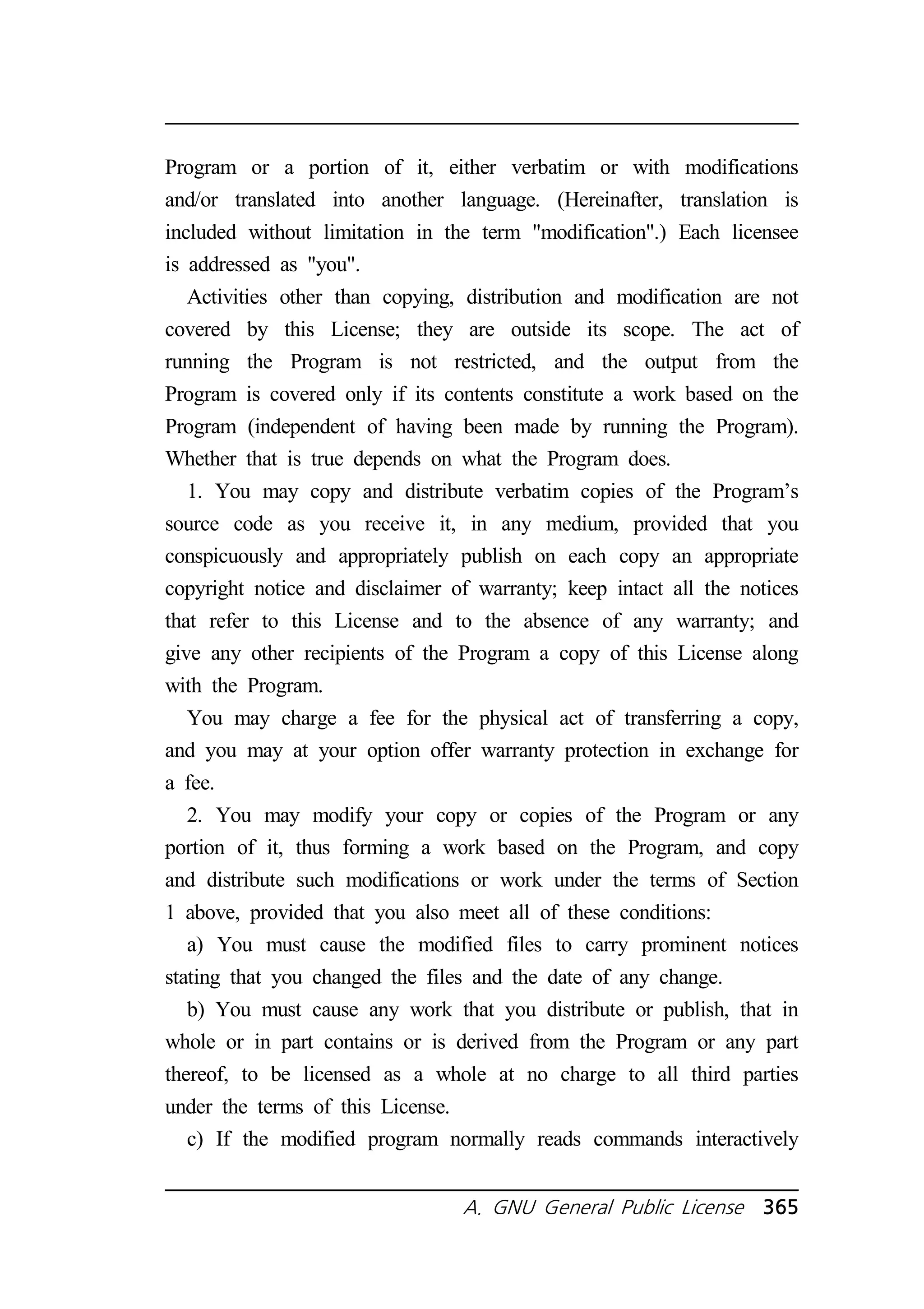 Program or a portion of it, either verbatim or with modifications 
and/or translated into another language. (Hereinafter, translation is 
included without limitation in the term modification.) Each licensee 
is addressed as you. 
Activities other than copying, distribution and modification are not 
covered by this License; they are outside its scope. The act of 
running the Program is not restricted, and the output from the 
Program is covered only if its contents constitute a work based on the 
Program (independent of having been made by running the Program). 
Whether that is true depends on what the Program does. 
1. You may copy and distribute verbatim copies of the Program’s 
source code as you receive it, in any medium, provided that you 
conspicuously and appropriately publish on each copy an appropriate 
copyright notice and disclaimer of warranty; keep intact all the notices 
that refer to this License and to the absence of any warranty; and 
give any other recipients of the Program a copy of this License along 
with the Program. 
You may charge a fee for the physical act of transferring a copy, 
and you may at your option offer warranty protection in exchange for 
a fee. 
2. You may modify your copy or copies of the Program or any 
portion of it, thus forming a work based on the Program, and copy 
and distribute such modifications or work under the terms of Section 
1 above, provided that you also meet all of these conditions: 
a) You must cause the modified files to carry prominent notices 
stating that you changed the files and the date of any change. 
b) You must cause any work that you distribute or publish, that in 
whole or in part contains or is derived from the Program or any part 
thereof, to be licensed as a whole at no charge to all third parties 
under the terms of this License. 
c) If the modified program normally reads commands interactively 
A. GNU General Public License 365 
 