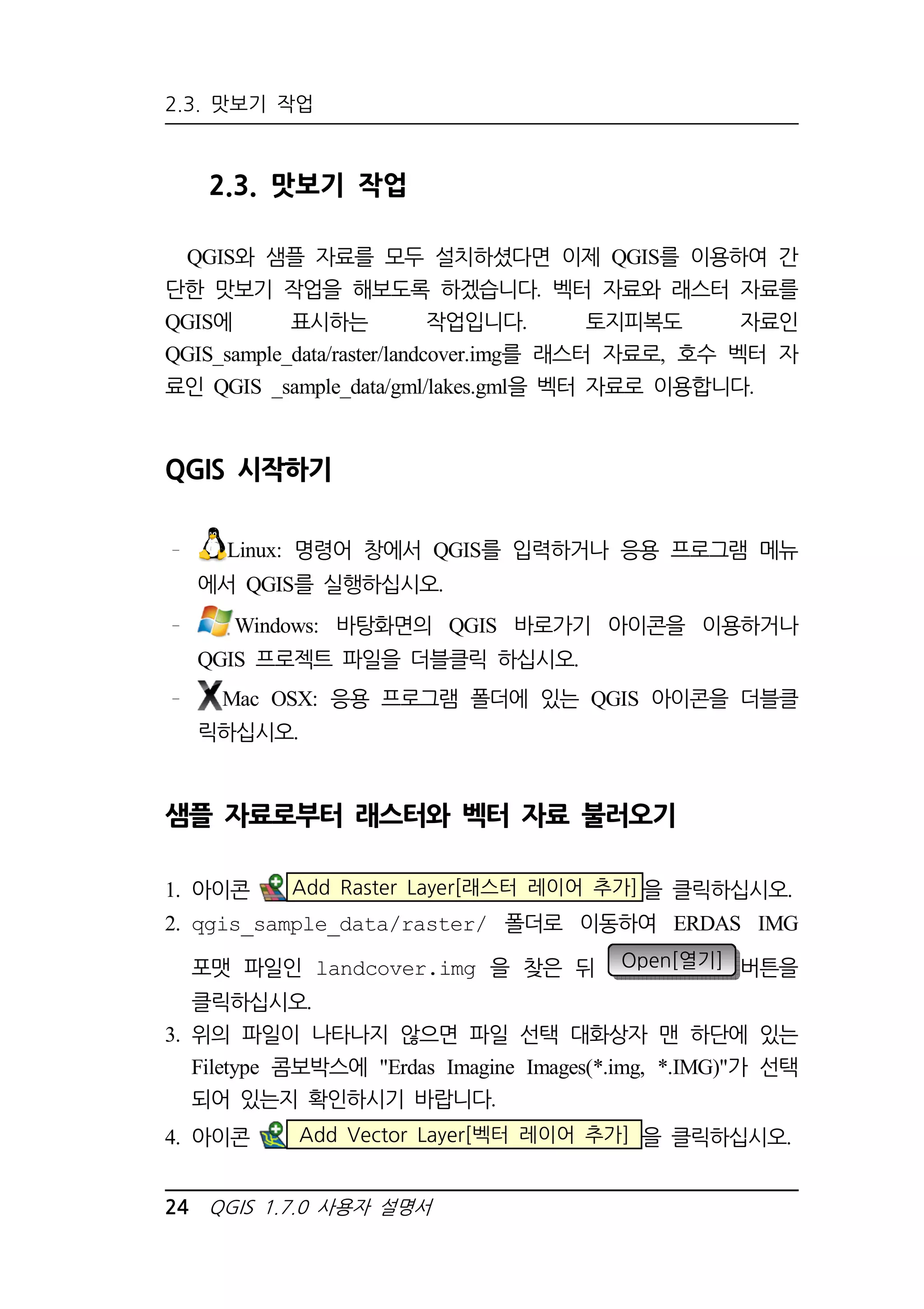 2.3. 맛보기 작업 
2.3. 맛보기 작업 
QGIS와 샘플 자료를 모두 설치하셨다면 이제 QGIS를 이용하여 간 
단한 맛보기 작업을 해보도록 하겠습니다. 벡터 자료와 래스터 자료를 
QGIS에 표시하는 작업입니다. 토지피복도 자료인 
QGIS_sample_data/raster/landcover.img를 래스터 자료로, 호수 벡터 자 
료인 QGIS _sample_data/gml/lakes.gml을 벡터 자료로 이용합니다. 
QGIS 시작하기 
Linux: 명령어 창에서 QGIS를 입력하거나 응용 프로그램 메뉴 
에서 QGIS를 실행하십시오. 
Windows: 바탕화면의 QGIS 바로가기 아이콘을 이용하거나 
QGIS 프로젝트 파일을 더블클릭 하십시오. 
Mac OSX: 응용 프로그램 폴더에 있는 QGIS 아이콘을 더블클 
릭하십시오. 
샘플 자료로부터 래스터와 벡터 자료 불러오기 
1. 아이콘 Add Raster Layer[래스터 레이어 추가]을 클릭하십시오. 
2. qgis_sample_data/raster/ 폴더로 이동하여 ERDAS IMG 
포맷 파일인 landcover.img 을 찾은 뒤 Open[열기] 버튼을 
클릭하십시오. 
3. 위의 파일이 나타나지 않으면 파일 선택 대화상자 맨 하단에 있는 
Filetype 콤보박스에 Erdas Imagine Images(*.img, *.IMG)가 선택 
되어 있는지 확인하시기 바랍니다. 
4. 아이콘 Add Vector Layer[벡터 레이어 추가] 을 클릭하십시오. 
24 QGIS 1.7.0 사용자 설명서 
 