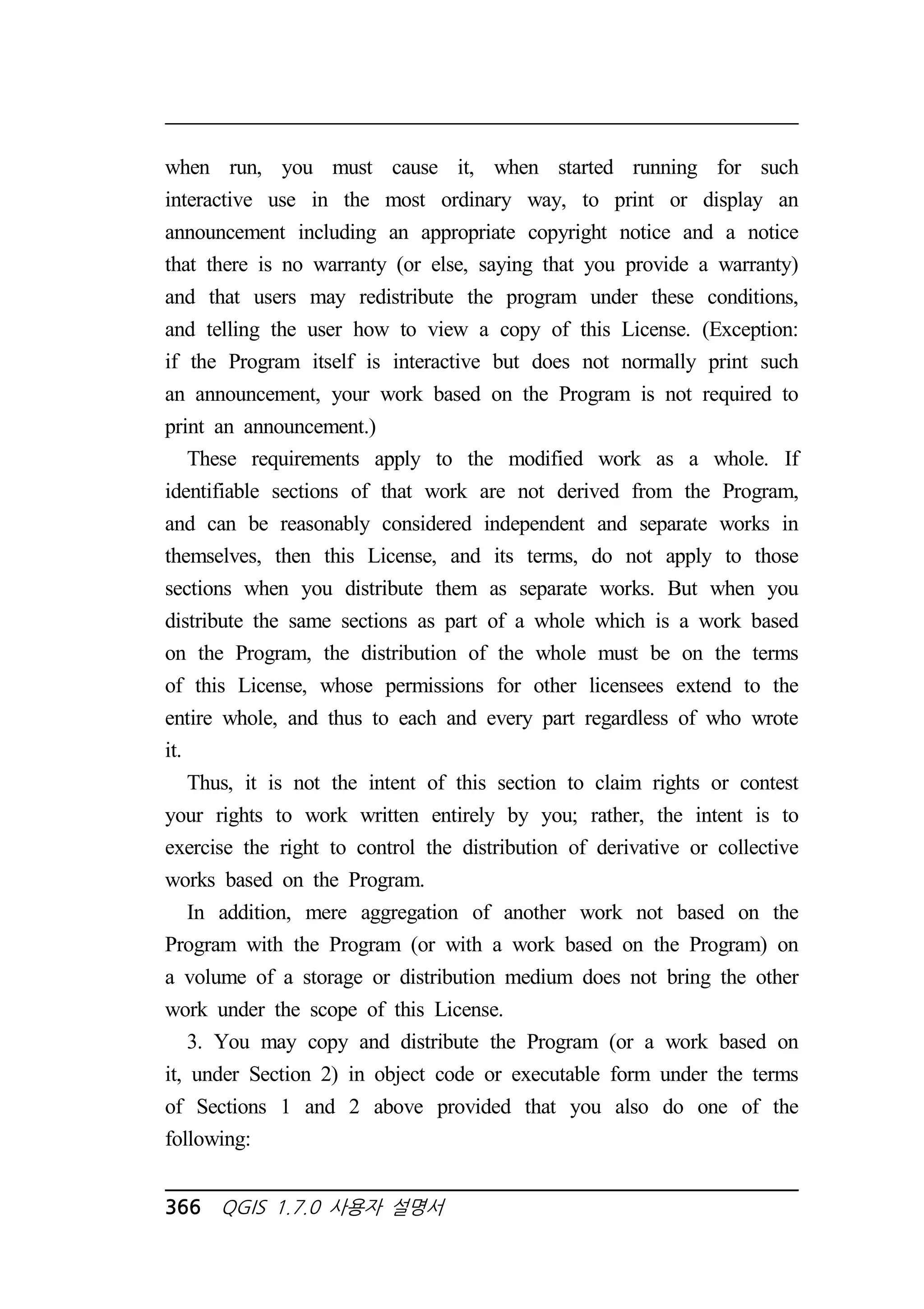 when run, you must cause it, when started running for such 
interactive use in the most ordinary way, to print or display an 
announcement including an appropriate copyright notice and a notice 
that there is no warranty (or else, saying that you provide a warranty) 
and that users may redistribute the program under these conditions, 
and telling the user how to view a copy of this License. (Exception: 
if the Program itself is interactive but does not normally print such 
an announcement, your work based on the Program is not required to 
print an announcement.) 
These requirements apply to the modified work as a whole. If 
identifiable sections of that work are not derived from the Program, 
and can be reasonably considered independent and separate works in 
themselves, then this License, and its terms, do not apply to those 
sections when you distribute them as separate works. But when you 
distribute the same sections as part of a whole which is a work based 
on the Program, the distribution of the whole must be on the terms 
of this License, whose permissions for other licensees extend to the 
entire whole, and thus to each and every part regardless of who wrote 
it. 
Thus, it is not the intent of this section to claim rights or contest 
your rights to work written entirely by you; rather, the intent is to 
exercise the right to control the distribution of derivative or collective 
works based on the Program. 
In addition, mere aggregation of another work not based on the 
Program with the Program (or with a work based on the Program) on 
a volume of a storage or distribution medium does not bring the other 
work under the scope of this License. 
3. You may copy and distribute the Program (or a work based on 
it, under Section 2) in object code or executable form under the terms 
of Sections 1 and 2 above provided that you also do one of the 
following: 
366 QGIS 1.7.0 사용자 설명서 
 
